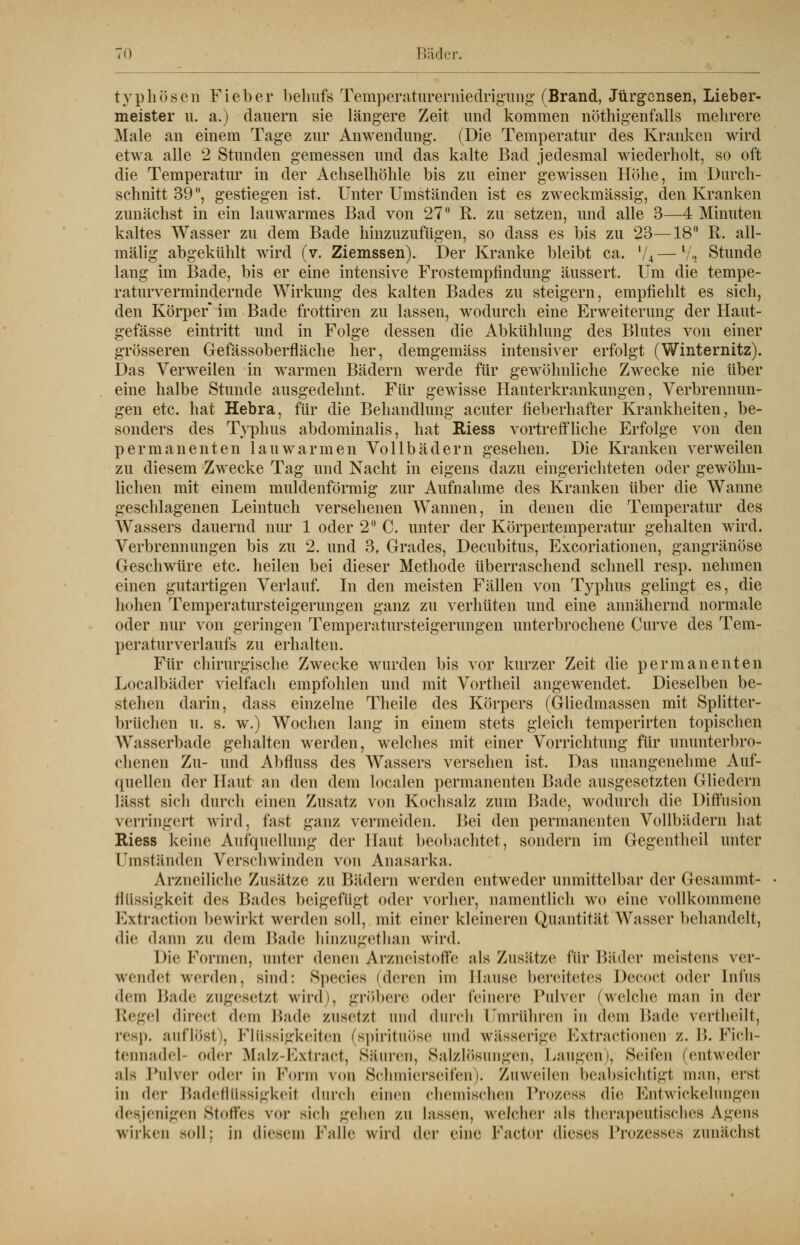 typhösen Fieber behufs Temperaturerniedrigung (Brand, Jürgensen, Lieber- meister u. a.) dauern sie längere Zeit und kommen nötigenfalls mehrere Male an einem Tage zur Anwendung. (Die Temperatur des Kranken wird etwa alle 2 Stunden gemessen und das kalte Bad jedesmal wiederholt, so oft die Temperatur in der Achselhöhle bis zu einer gewissen Höhe, im Durch- schnitt 39, gestiegen ist. Unter Umständen ist es zweckmässig, den Kranken zunächst in ein lauwarmes Bad von 27 R. zu setzen, und alle 3—4 Minuten kaltes Wasser zu dem Bade hinzuzufügen, so dass es bis zu 23—18 R. all- mälig abgekühlt wird (v. Ziemssen). Der Kranke bleibt ca. l/4—V* Stunde lang im Bade, bis er eine intensive Frostempfindung äussert. Um die tempe- raturvermindernde Wirkung des kalten Bades zu steigern, empfiehlt es sich, den Körper* im Bade frottiren zu lassen, wodurch eine Erweiterung der Haut- gefässe eintritt und in Folge dessen die Abkühlung des Blutes von einer grösseren Gefässoberfläche her, demgemäss intensiver erfolgt (Winternitz). Das Verweilen in warmen Bädern werde für gewöhnliche Zwecke nie über eine halbe Stunde ausgedehnt. Für gewisse Hanterkrankungen, Verbrennun- gen etc. hat Hebra, für die Behandlung acuter fieberhafter Krankheiten, be- sonders des Typhus abdominalis, hat Biess vortreffliche Erfolge von den permanenten lauwarmen Vollbädern gesehen. Die Kranken verweilen zu diesem Zwecke Tag und Nacht in eigens dazu eingerichteten oder gewöhn- lichen mit einem muldenförmig zur Aufnahme des Kranken über die Wanne geschlagenen Leintuch versehenen Wannen, in denen die Temperatur des Wassers dauernd nur 1 oder 2 C. unter der Körpertemperatur gehalten wird. Verbrennungen bis zu 2. und 3. Grades, Decubitus, Excoriationen, gangränöse Geschwüre etc. heilen bei dieser Methode überraschend schnell resp. nehmen einen gutartigen Verlauf. In den meisten Fällen von Typhus gelingt es, die hohen Temperatursteigerungen ganz zu verhüten und eine annähernd normale oder nur von geringen Temperatursteigerungen unterbrochene Curve des Tem- peraturverlaufs zu erhalten. Für chirurgische Zwecke wurden bis vor kurzer Zeit die permanenten Localbäder vielfach empfohlen und mit Vortheil angewendet. Dieselben be- stehen darin, dass einzelne Theile des Körpers (Gliedmassen mit Splitter- brüchen u. s. w.) Wochen lang in einem stets gleich temperirten topischen Wasserbade gehalten werden, welches mit einer Vorrichtung für ununterbro- chenen Zu- und Abfluss des Wassers versehen ist. Das unangenehme Auf- quellen der Haut an den dem localen permanenten Bade ausgesetzten Gliedern Ilisst sich durch einen Zusatz von Kochsalz zum Bade, wodurch die Diffusion verringert wird, fast ganz vermeiden. Bei den permanenten Vollbädern hat Riess keine Aufquellung der Haut beobachtet, sondern im Gegentheil unter Umständen Verschwinden von Anasarka. Arzneiliche Zusätze zu Bädern werden entweder unmittelbar der Gesammt- fliissigkeit des Bades beigefügt oder vorher, namentlich wo eine vollkommene Extraction bewirkt werden soll, mit einer kleineren Quantität Wasser behandelt, die dann zu dem Bade hinzugethan wird. hie Formen, unter denen ^rzneistoffe als Zusätze für Bäder meistens ver- wendet werden, sind: Species (deren im Hanse bereitetes Decocl <n\w Infus dem Bade zugesetzt wird;, gröbere oder feinere Pulver (welche man in der Regel direct dem Bade zusetzt und durch Umrühren in dem Bade vertlieilt, resp. auflöst), Flüssigkeiten (spiritnöse und wässerige Extractionen z. 1>. Fich- tennadel- oder Malz-Extract, Säuren, Salzlösungen, Laugen), Seifen (entweder .ils Pulver <»der in Form von Schmierseifen). Zuweilen beabsichtigt man, erst in der Badeflüssigkeil durch einen chemischen Prozess die Entwickelungen desjenigen Stoffes vor Bich gehen zu hissen, welcher ;ils therapeutisches Agens wirken soll; in diesem Falle wird der eine Factor dieses Prozesses zunächst