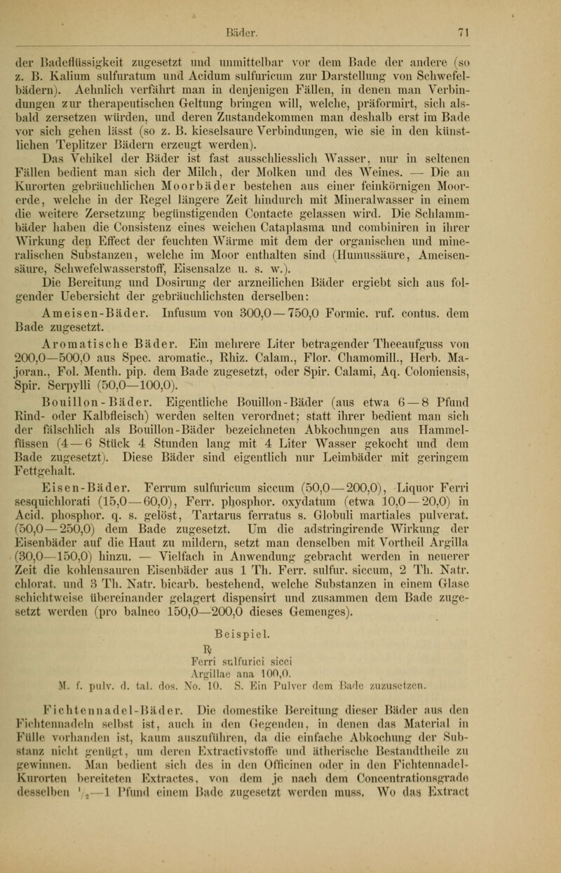 der Badeflüssigkeit zugesetzt und unmittelbar vor dem Bade der andere (so z. B. Kalium sulfuratum und Acidum sulfuricum zur Darstellung von Schwefel- bädern). Aehnlich verfährt man in denjenigen Fällen, in denen man Verbin- dungen zur therapeutischen Geltung bringen will, welche, präformirt, sich als- bald zersetzen würden, und deren Zustandekommen man deshalb erst im Bade vor sich gehen lässt (so z. B. kieselsaure Verbindungen, wie sie in den künst- lichen Teplitzer Bädern erzeugt werden). Das Vehikel der Bäder ist fast ausschliesslich Wasser, nur in seltenen Fällen bedient man sich der Milch, der Molken und des Weines. — Die an Kurorten gebräuchlichen Moorbäder bestehen aus einer feinkörnigen Moor- erde, welche in der Regel längere Zeit hindurch mit Mineralwasser in einem die weitere Zersetzung begünstigenden Contacte gelassen wird. Die Schlamm- bäder haben die Consistenz eines weichen Cataplasma und combiniren in ihrer Wirkung den Effect der feuchten Wärme mit dem der organischen und mine- ralischen Substanzen, welche im Moor enthalten sind (Humussäure, Ameisen- säure, Schwefelwasserstoff, Eisensalze u. s. w.). Die Bereitung und Dosirung der arzneilichen Bäder ergiebt sich aus fol- gender Uebersicht der gebräuchlichsten derselben: Ameisen-Bäder. Infusum von 300,0—750,0 Formic. ruf. contus. dem Bade zugesetzt. Aromatische Bäder. Ein mehrere Liter betragender Theeaufguss von 200,0—500,0 aus Spec. aromatic, Rhiz. Calam., Flor. Chamomill., Herb. Ma- joran., Fol. Menth, pip. dem Bade zugesetzt, oder Spir. Calami, Aq. Coloniensis, Spir. Serpylli (50,0—100,0). Bouillon - Bäder. Eigentliche Bouillon-Bäder (aus etwa 6 — 8 Pfund Rind- oder Kalbfleisch) werden selten verordnet; statt ihrer bedient man sich der fälschlich als Bouillon-Bäder bezeichneten Abkochungen aus Hammel- füssen (4—6 Stück 4 Stunden lang mit 4 Liter Wasser gekocht und dem Bade zugesetzt). Diese Bäder sind eigentlich nur Leimbäder mit geringem Fettgehalt. Eisen-Bäder. Ferrum sulfuricum siccum (50,0—200,0), Liquor Ferri sesquichlorati (15,0 — 60,0), Ferr. phosphor. oxydatum (etwa 10,0 — 20,0) in Acid. phosphor. q. s. gelöst, Tartarus ferratus s. Globuli martiales pulverat. (50,0 — 250,0) dem Bade zugesetzt. Um die adstringirende Wirkung der Eisenbäder auf die Haut zu mildern, setzt man denselben mit Vortheil Argilla (30,0—150,0) hinzu. — Vielfach in Anwendung gebracht werden in neuerer Zeit die kohlensauren Eisenbäder aus 1 Th. Ferr. sulfur. siccum, 2 Th. Natr. chlorat, und 3 Th. Natr. bicarb. bestehend, welche Substanzen in einem Glase schichtweise übereinander gelagert dispensirt und zusammen dem Bade zuge- setzt werden (pro balneo 150,0—200,0 dieses Gemenges). Beispiel. Ferri sulfurici sicci Argillae ana 100,0. M. f. pulv. d. fcal. 'Ins. \o. 10. S. Ein Pulver dem Bade zuzusetzen. Fichtennadel-Bäder. Die domestike Bereitung dieser Bäder aus den Fichtennadeln selbst ist, auch in den Gegenden, in denen das Material in Fülle vorhanden ist, kaum auszuführen, da die einfache Abkochung der Sub- stanz nicht genügt, um deren K\traetivstolle und ätherische Bestandteile zu gewinnen. Man bedient sieh (U^ in den (Murinen oder in den KichtennadeU Kurorten bereiteten Fxtraetes, von dem je nach dem Ooncentrationsgrado desselben ' , i Pfund einem Bade zugesetzt werden muss, Wo das Extract