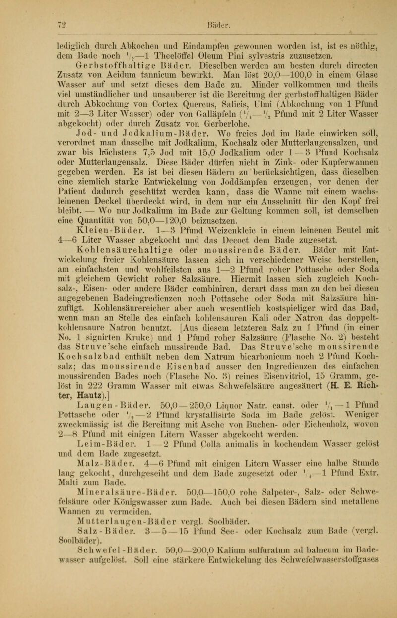 lediglich durch Abkochen und Eindampfen gewonnen worden ist, ist es nöthig, dem Bade noch l/2—1 Theelöffel Oleum Pini sylvestris zuzusetzen. Gerbstoff haltige Bäder. Dieselben werden am besten durch directen Zusatz von Acidum tannicum bewirkt. Man löst 20,0—100,0 in einem Glase Wasser auf und setzt dieses dem Bade zu. Minder vollkommen und theils viel umständlicher und unsauberer ist die Bereitung der gerbstoffhaltigen. Bäder durch Abkochung von Cortex Quercus, Salicis, Ulmi (Abkochung von 1 Pfund mit 2—3 Liter Wasser) oder von Galläpfeln (l/4—1/2 Pfund mit 2 Liter Wasser abgekocht) oder durch Zusatz von Gerberlohe. Jod- und Jodkalium-Bäder. Wo freies Jod im Bade einwirken soll, verordnet man dasselbe mit Jodkalium, Kochsalz oder Mutterlaugensalzen, und zwar bis höchstens 7,5 Jod mit 15,0 Jodkalium oder 1 — 3 Pfund Kochsalz oder Mutterlaugensalz. Diese Bäder dürfen nicht in Zink- oder Kupferwannen gegeben werden. Es ist bei diesen Bädern zu berücksichtigen, dass dieselben eine ziemlich starke Entwickelung von Joddämpfen erzeugen, vor denen der Patient dadurch geschützt werden kann, dass die Wanne mit einem wachs- leinenen Deckel überdeckt wird, in dem nur ein Ausschnitt für den Kopf frei bleibt. — Wo nur Jodkalium im Bade zur Geltung kommen soll, ist demselben eine Quantität von 50,0—120,0 beizusetzen. Kleien-Bäder. 1—3 Pfund Weizenkleie in einem leinenen Beutel mit 4—6 Liter Wasser abgekocht und das Decoct dem Bade zugesetzt. Kohlensäurehaltige oder moussirende Bäder. Bäder mit Ent- wickelung freier Kohlensäure lassen sich in verschiedener Weise herstellen, am einfachsten und wohlfeilsten aus 1—2 Pfund roher Pottasche oder Soda mit gleichem Gewicht roher Salzsäure. Hiermit lassen sich zugleich Koch- salz-, Eisen- oder andere Bäder combiniren, derart dass man zu den bei diesen angegebenen Badeingredienzen noch Pottasche oder Soda mit Salzsäure hin- zufügt. Kohlensäurereicher aber auch wesentlich kostspieliger wird das Bad, wenn man an Stelle des einfach kohlensauren Kali oder Natron das doppelt- kohlensaure Natron benutzt. [Aus diesem letzteren Salz zu 1 Pfund (in einer No. 1 signirten Kruke) und 1 Pfund roher Salzsäure (Flasche No. 2) besteht »Ins Struve'sche einfach mussirende Bad. Das Struve'sche moussirende Kochsalzbad enthält neben dem Natrum bicarbonicum noch 2 Pfund Koch- salz; das moussirende Eisenbad ausser den Ingredienzen des einfachen moussirenden Bades noch (Flasche No. 3) reines Eisenvitriol, 15 Gramm, ge- löst in 222 Gramm Wasser mit etwas Schwefelsäure angesäuert (H. E. Rich- ter, Hautz).] Langen-Bäder. 50,0 — 250,0 Liquor Natr. caust. oder i/4 — 1 Pfund Pottasche oder '/a—2 Pfund krystallisirte Soda im Bade gelöst, Weniger zweckmässig ist die Bereitung mit Asche von Buchen- oder Eichenholz, wovon 2—8 Pfund mit einigen Litern Wasser abgekocht werden. Leim-Bäder. 1—2 Pfund ßolla animalis in kochendem Wasser gelöst und dem Bade zugesetzt. Malz-Bäder. 4—t; Pfand mit einigen Litern Wasser eine halbe Stunde lang gekocht, durchgeseiht und dem Bade zugesetzt oder */4—1 Pfund Extr. Malti zum Bade. Mineralsäure-Bäder. 50,0—150,0 rohe Salpeter-, Salz- oder Schwe- felsänre oder Königswasser zum linde. Auch bei diesen Bädern sind metallene Wannen zu vermeiden. M ii t terla ngen- Bäder vergl. Soolbäder. Salz-Bäder. 3 — 5 — 15 Pfand See- oder Kochsalz zum Bade (vergl. Soolbäder . Schwefel-Bäder. 50,0 200,0 Kalium Bulfaratum ad balnenm im Bade- wasser aufgelöst. Soll <in<' stärkere Entwickelung des Schwefelwasserstoffgases