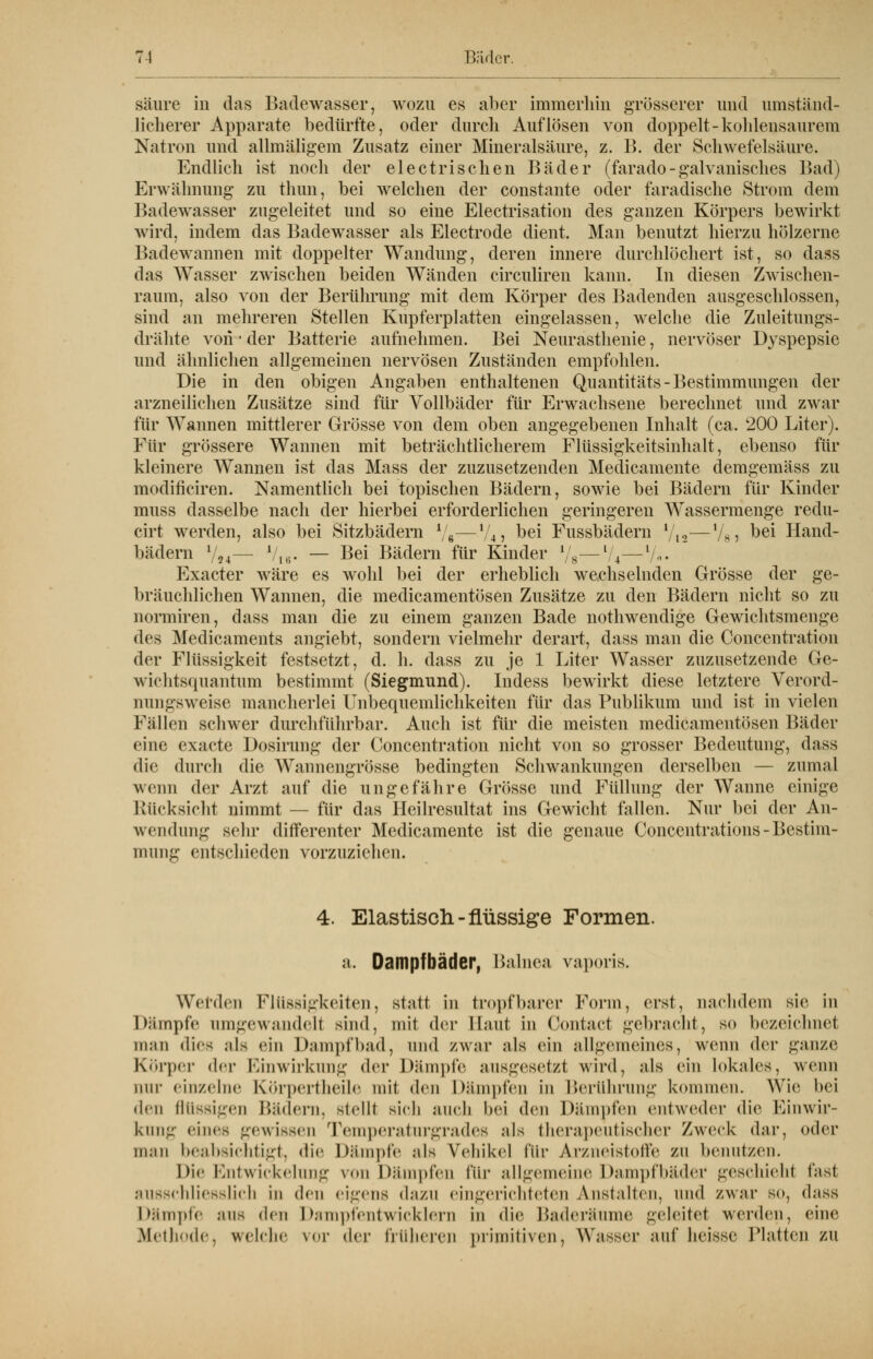säure in das Badewasser, wozu es aber immerhin grösserer und umständ- licherer Apparate bedürfte, oder durch Auflösen von doppelt-kohlensaurem Natron und allmäligem Zusatz einer Mineralsäure, z. B. der Schwefelsäure. Endlich ist noch der electrischen Bäder (farado - galvanisches Bad) Erwähnung zu thun, bei welchen der constante oder faradische Strom dem Badewasser zugeleitet und so eine Electrisation des ganzen Körpers bewirkt wird, indem das Badewasser als Electrode dient. Man benutzt hierzu hölzerne Badewannen mit doppelter Wandung, deren innere durchlöchert ist, so dass das Wasser zwischen beiden Wänden circuliren kann. In diesen Zwischen- raum, also von der Berührung mit dem Körper des Badenden ausgeschlossen, sind an mehreren Stellen Kupferplatten eingelassen, welche die Zuleitungs- drähte von • der Batterie aufnehmen. Bei Neurasthenie, nervöser Dyspepsie und ähnlichen allgemeinen nervösen Zuständen empfohlen. Die in den obigen Angaben enthaltenen Quantitäts- Bestimmungen der arzneilichen Zusätze sind für Vollbäder für Erwachsene berechnet und zwar für Wannen mittlerer Grösse von dem oben angegebenen Inhalt (ca. 200 Liter). Für grössere Wannen mit beträchtlicherem Flüssigkeitsinhalt, ebenso für kleinere Wannen ist das Mass der zuzusetzenden Medicamente demgemäss zu modiriciren. Namentlich bei topischen Bädern, sowie bei Bädern für Kinder muss dasselbe nach der hierbei erforderlichen geringeren Wassermenge redu- cirt werden, also bei Sitzbädern */«■—lUi bei Fussbädern Vi2—Vsj ^ei Hand- bädern l/24— V16. — Bei Bädern für Kinder l/8—1/4—V-« Exacter wäre es wohl bei der erheblich wechselnden Grösse der ge- bräuchlichen Wannen, die medicamentösen Zusätze zu den Bädern nicht so zu normiren, dass man die zu einem ganzen Bade nothwendige Gewichtsmenge des Medicaments angiebt, sondern vielmehr derart, dass man die Concentration der Flüssigkeit festsetzt, d. h. dass zu je 1 Liter Wasser zuzusetzende Ge- wichtsquantum bestimmt (Siegmund). Indess bewirkt diese letztere Verord- nungsweise mancherlei Unbequemlichkeiten für das Publikum und ist in vielen Fällen schwer durchführbar. Auch ist für die meisten medicamentösen Bäder eine exaete Dosirung der Concentration nicht von so grosser Bedeutung, dass die durch die Wannengrösse bedingten Schwankungen derselben — zumal wenn der Arzt auf die ungefähre Grösse und Füllung der Wanne einige Rücksicht nimmt — für das Heilresultat ins Gewicht fallen. Nur bei der An- wendung sehr differenter Medicamente ist die genaue Concentrations - Bestim- mung entschieden vorzuziehen. 4. Elastisch-flüssige Formen, a. Dampfbäder, Balnea vaporis. Werden Flüssigkeiten, statt in tropfbarer Form, erst, nachdem sie in Dämpfe umgewandelt sind, mit der Haut in Contact gebracht, so bezeichnet man dies als ein Dampfbad, und zwar als ein allgemeines, wenn der ganze Körper der Einwirkung der Dämpfe ausgesetzt wird, als ein lokales, wenn nur einzelne Körpertheile mit den Dumpfen in Berührung kommen. Wie bei den flüssigen Bädern, stelll sieh auch bei den Dämpfen entweder die Einwir- kung eines gewissen Temperaturgrades als therapeutischer Zweck dar, oder man beabsichtigt, dir Dämpfe als Vehikel Pur Arzneistoffe zn benutzen. Die Entwicklung von Dämpfen für allgemeine Dampfbäder geschiehl fast ausschliesslich in den eigens dazu eingerichteten Anstalten, und zwar so, dass Dämpfe aus den Dampi'cntwicklern in die I>a<ieramne geleitel werden, eine Methode, welche vor der früheren primitiven, Wasser auf heiese Platten zu