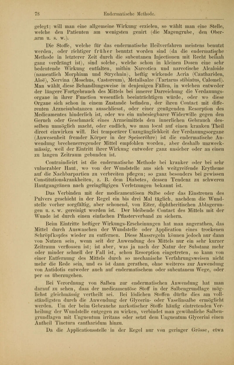 gelegt; will man eine allgemeine Wirkung erzielen, so wählt man eine Stelle, welche den Patienten am wenigsten genirt (die Magengrube, den Ober- arm IL S. W.). Die Stoffe, welche für das endermatische Heilverfahren meistens benutzt werden, oder richtiger früher benutzt worden sind (da die endermatische Methode in letzterer Zeit durch die subcutanen Injectionen mit Recht beinah ganz verdrängt ist), sind solche, welche schon in kleinen Dosen eine sehr bedeutende Wirkung entfalten, mithin Narcotica und narcotische Alcaloide (namentlich Morphium und Strychnin), heftig wirkende Acria (Canthariden, Aloe), Nervina (Moschus, Castoreum), Metallsalze (Tartarus stibiatus, Calomel). Man wählt, diese Behandlungsweise in denjenigen Fällen, in welchen entweder der längere 'Fortgebrauch des Mittels bei innerer Darreichung die Verdauungs- organe in ihrer Function wesentlich beeinträchtigen würde, oder wo diese Organe sich schon in einem Zustande befinden, der ihren Contact mit diffe- renten Arzneisubstanzen ausschliesst, oder einer genügenden Resorption des Medicamentes hinderlich ist, oder wo ein unbesiegbarer Widerwille gegen den Geruch oder Geschmack eines Arzneimittels den innerlichen Gebrauch des- selben unmöglich macht, oder endlich, wo man local auf einen kranken Theil direct einwirken will. Bei temporärer Unzugänglichkeit der Verdauungsorgane (Anwesenheit fremder Körper in der Speiseröhre) ist die endermatische An- wendung brechenerregender Mittel empfohlen worden, aber deshalb unzweck- mässig, weil der Eintritt ihrer Wirkung entweder ganz unsicher oder an einen zu langen Zeitraum gebunden ist. Contraindicirt ist die endermatische Methode bei kranker oder bei sehr vulnerabler Haut, wo von der Wundstelle aus sich weitgreifende Erytheme auf die Nachbarpartien zu verbreiten pflegen; so ganz besonders bei gewissen Constitutionskrankheiten, z. 13. dem Diabetes, dessen Tendenz zu schweren Hautgangränen nach geringfügigen Verletzungen bekannt ist. Das Verbinden mit der medicamentösen Salbe oder das Einstreuen des Pulvers geschieht in der Regel ein bis drei Mal täglich, nachdem die Wund- stelle vorher sorgfältig, aber schonend, von Eiter, diphtheritischen Ablagerun- gen u. s. w. gereinigt worden ist. Der bleibende Contact des Mittels mit der Wunde ist durch einen einfachen Pflasterverband zu sichern. Beim Eintritte heftiger Wirkungs-Erscheinungen hat man angerathen, das Mittel durch Auswaschen der Wundstelle oder Application eines trockenen Schröpfkopfes wieder zu entfernen. Diese Massregeln können jedoch nur dann von Nutzen sein, wenn seit der Anwendung des Mittels nur ein sehr kurzer Zeitraum verflossen ist; ist aber, was ja nach der Natur der Substanz mehr od er minder schnell der Fall ist, schon Resorption eingetreten, so kann von einer Entfernung des Mittels durch so mechanische Vcrfahrungsweisen nielit mehr die Rede sein, und es ist dann gerathen, ohne weiteres zur Anwendung von Antidotis entweder auch auf endermatischem oder subcutanem Wege, oder per os überzugehen. Bei Verordnung von Salben zur endermatischen Anwendung hat man darauf zu sehen, dass der medicamentöse Stoff in der Salbengrundlage mög- lichst gleichmässig vertheiH sei. Bei löslichen Stoffen dürfte dies am voll- ständigsten durch die Anwendung der (llycerin- oder Vaselinsalbe ermöglicht werden, Dm der beim Gebrauche narkotischer Stolle häufig eintretenden Ver- heilung der Wundstelle entgegen zu wirken, verbindet man gewöhnliche Salben- grundlagen mit ünguentum irritans oder setzt dem CFnguentum Grlycerini einen Antlieil Tinctura cantharidum hinzu. Da die Applicationsstelle in der Hegel nur von geringer (Jrösse, etwa
