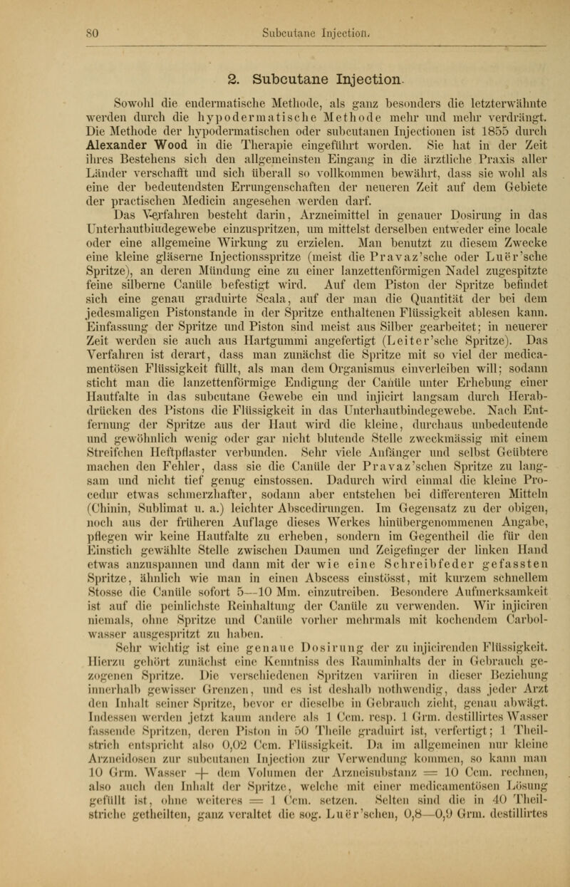 2. Subcutane Injection. Sowohl die endermatische Methode, als ganz besonders die letzterwähnte werden durch die hypodermatische Methode mehr und mehr verdrängt. Die Methode der hypodermatischen oder subcutanen Injectionen ist 1855 durch Alexander Wood in die Therapie eingeführt worden. Sie hat in der Zeit ihres Bestehens sich den allgemeinsten Eingang in die ärztliche Praxis aller Länder verschafft und sich überall so vollkommen bewährt, dass sie wohl als eine der bedeutendsten Errungenschaften der neueren Zeit auf dem Gebiete der practischen Medicin angesehen werden darf. Das Verfahren besteht darin, Arzneimittel in genauer Dosirung in das Unterhautbiudegewebe einzuspritzen, um mittelst derselben entweder eine locale oder eine allgemeine Wirkung zu erzielen. Man benutzt zu diesem Zwecke eine kleine gläserne Injectionsspritze (meist die Pravaz'sche oder Luer'sche Spritze), an deren Mündung eine zu einer lanzettenförmigen Nadel zugespitzte feine silberne Canüle befestigt wird. Auf dem Piston der Spritze befindet sich eine genau graduirte Scala, auf der man die Quantität der bei dem jedesmaligen Pistonstande in der Spritze enthaltenen Flüssigkeit ablesen kann. Einfassung der Spritze und Piston sind meist aus Silber gearbeitet; in neuerer Zeit werden sie auch aus Hartgummi angefertigt (Leiter'sehe Spritze). Das Verfahren ist derart, dass man zunächst die Spritze mit so viel der medica- mentösen Flüssigkeit füllt, als man dem Organismus einverleiben will; sodann sticht man die lanzettenförmige Endigung der Canüle unter Erhebung einer Hautfalte in das subcutane Gewebe ein und injicirt langsam durch Herab- drücken des Pistons die Flüssigkeit in das Unterhautbindegewebe. Nach Ent- fernung der Spritze aus der Haut wird die kleine, durchaus unbedeutende und gewöhnlich wenig oder gar nicht blutende Stelle zweckmässig mit einem Streifchen Heftpflaster verbunden. Sehr viele Anfänger und selbst Geübtere machen den Fehler, dass sie die Canüle der Pravaz'sehen Spritze zu lang- sam und nicht tief genug einstossen. Dadurch wird einmal die kleine Pro- cedur etwas schmerzhafter, sodann aber entstehen bei differenteren Mitteln (Chinin, Sublimat u. a.) leichter Abscedirungen. Im Gegensatz zu der obigen, noch aus der früheren Auflage dieses Werkes hinübergenommenen Angabe, pflegen wir keine Hautfalte zu erheben, sondern im Gegentheil die für den Einstich gewählte Stelle zwischen Daumen und Zeigefinger der linken Hand etwas anzuspannen und dann mit der wie eine Schreibfeder gefassten Spritze, ähnlich wie man in einen Abscess einstösst, mit kurzem schnellem Stnsse die Canüle sofort 5—10 Mm. einzutreiben. Besondere Aufmerksamkeit ist auf die peinlichste Reinhaltung der Canüle zu verwenden. Wir injiciren niemals, ohne Spritze und Canüle vorher mehrmals mit kochendem Carbol- wasser ausgespritzt zu haben. Sehr wichtig ist eine genaue Dosirung der zu injicirenden Flüssigkeit. Hierzu gehört zunächst eine Kenntniss des Rauminhalts der in Gebrauch ge- zogenen Spritze. Die verschiedeneu Spritzen variiren in dieser Beziehung innerhalb gewisser Grenzen, and es isi deshalb nothwendig, dass jeder Arzt den Inhalt seiner Spritze, bevor er dieselbe in Gebrauch zieht, genau abwägt. Indessen werden jetzt kaum andere als 1 ('ein. resp. 1 Grm. destillirtes Wasser fassende Spritzen, deren Piston in .>() Theile graduirt ist, verfertigt; 1 Theil- strieh <ntspricht also 0,02 ('cm. Flüssigkeit. Da im allgemeinen nur kleine Arzneidosen zur subcutanen Injection zur Verwendung kommen, so kann man 10 Grm. Wasser -|- dein Volumen der Arzneisnbstanz = 10 Ccin. rechnen, also auch den Inhalt der Spritze, welche mit einer medicamentösen Lösung gefüllt ist. ohne weiteres = I (Vm. setzen. Selten sind die in 40 Tlie.il- Btriche getheilten, ganz veraltet die sog. Luör'sehen, 0,8 0,n Grm. destillirtes