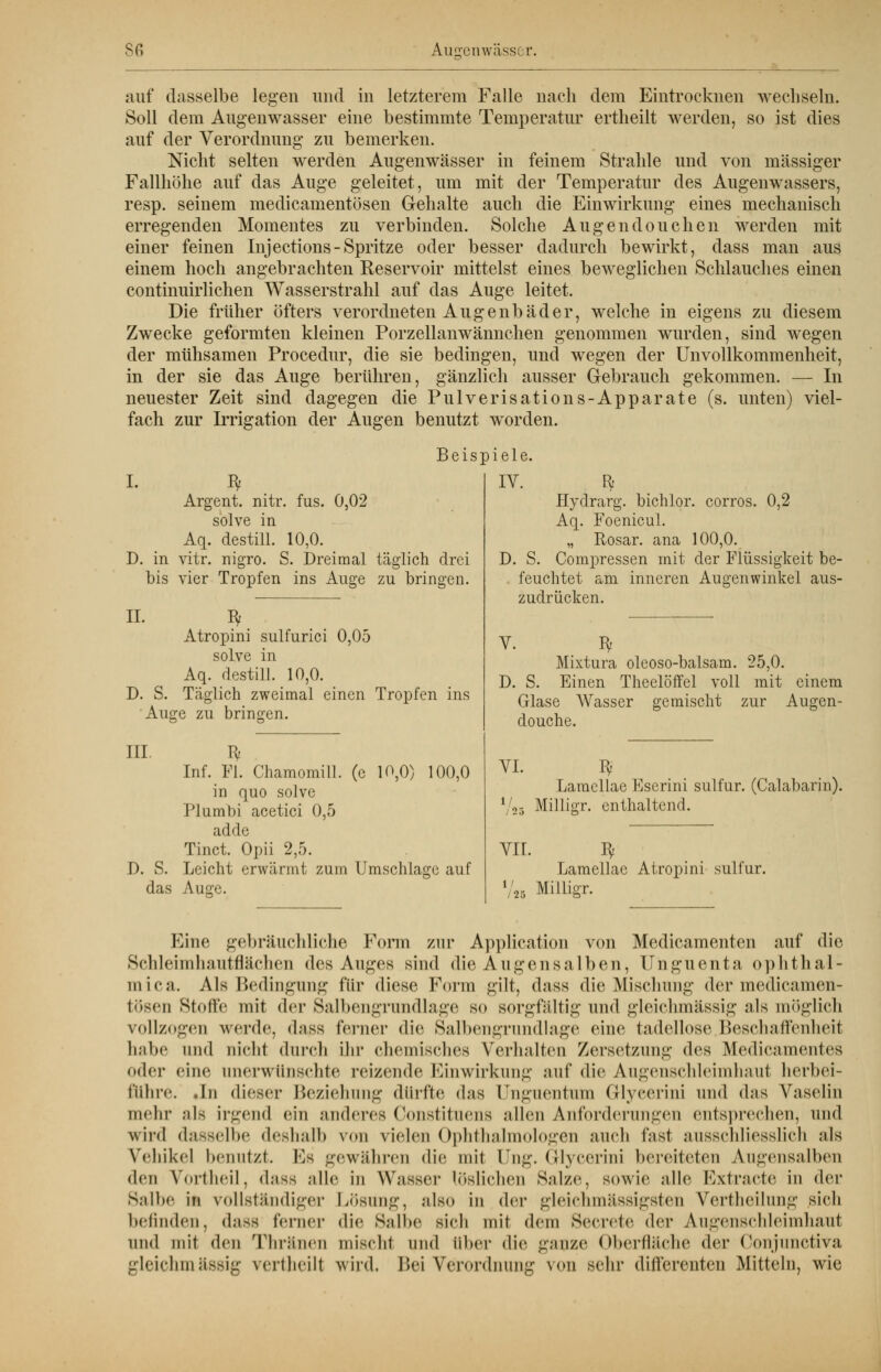 auf dasselbe legen und in letzterem Falle nach dem Eintrocknen wechseln. Soll dem Augenwasser eine bestimmte Temperatur ertheilt werden, so ist dies auf der Verordnung zu bemerken. Nicht selten werden Augenwässer in feinem Strahle und von massiger Fallhöhe auf das Auge geleitet, um mit der Temperatur des Augenwassers, resp. seinem medicamentösen Gehalte auch die Einwirkung eines mechanisch erregenden Momentes zu verbinden. Solche Augendouchen werden mit einer feinen Injections-Spritze oder besser dadurch bewirkt, dass man aus einem hoch angebrachten Reservoir mittelst eines beweglichen Schlauches einen continuirlichen Wasserstrahl auf das Auge leitet. Die früher öfters verordneten Augenbäder, welche in eigens zu diesem Zwecke geformten kleinen Porzellanwännchen genommen wurden, sind wegen der mühsamen Procedur, die sie bedingen, und wegen der Unvollkommenheit, in der sie das Auge berühren, gänzlich ausser Gebrauch gekommen. — In neuester Zeit sind dagegen die Pulverisations-Apparate (s. unten) viel- fach zur Irrigation der Augen benutzt worden. Beispiele. I. I* Argent. nitr. fus. 0,02 solve in Aq. destill. 10,0. D. in vitr. nigro. S. Dreimal täglich drei bis vier Tropfen ins Auge zu bringen. IL Bf Atropini sulfurici 0,05 solve in Aq. destill. 10,0. D. S. Täglich zweimal einen Tropfen ins Auge zu bringen. III. Iv Inf. Fl. Chamomill. (c 10,0) 100,0 in quo solve Plumbi acetici 0,5 adde Tinct. Opii 2,5. D. S. Leicht erwärmt zum Umschlage auf das Auge. IV. Efe D. S Hydrarg. bichlor. corros. 0,2 Aq. Foenicul. „ Rosar. ana 100,0. Compressen mit der Flüssigkeit be- feuchtet am inneren Augenwinkel aus- zudrücken. V. Iy Mixtura oleoso-balsam. 25,0. D. S. Einen Theelöffcl voll mit einem Glase Wasser gemischt zur Augen- douche. VI. Bf Lamellae Eserini sulfur. (Calabarin). l/2s Milligr. enthaltend. VIL Iy Lamellae Atropini sulfur. m; /25 Eine gebräuchliche Form zur Application von Medicamenten auf die Schleimhautflächen des Auges sind die Augensalben, Unguenta ophthal- mica. Als Bedingung für diese Form gilt, dass die Mischung der medicamen- tösen Stoffe mit der Salbengrandlage s<> sorgfältig und gleiehmässig als möglich vollzogen werde, dass ferner die Salbengrundlage eine tadellose Beschaffenlieit habe und nichl durch ihr chemisches Verhalten Zersetzung des Medicamentes (»der eine unerwünschte reizende Einwirkung auf die Augenschleimhaut herbei- führe. .In dieser Beziehung dürfte das Unguentum G-lyeerini und das Vaselin mehr als irgend ein anderes Constituens allen Anforderungen entsprechen, und wird dasselbe deshalb von vielen Ophthalmologen auch fast ausschliesslich mIs Vehikel benutzt. Es gewähren die mit Ung. Grtycerini bereiteten Augensalben den Vortheil, dass alle in Wasser löslichen Salze, sowie alle Extracte in der Salbe in vollständiger Lösung, also in der gleichmässigsten Vertheilung sich befinden, d.-iss ferner die Salbe sich mit dem Secrete der Augenschleimhaut und mit den Tliränen mischl und über die ganze Oberfläche der Conjimctiva gleiehmässig vertheilt wird. Bei Verordnung von sehr differenten Mitteln, wie