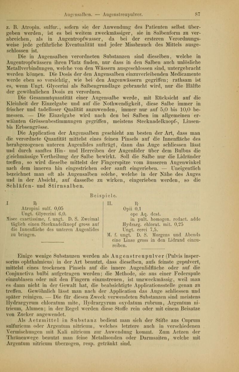sofern sie der Anwendung des Patienten selbst über- sie in Salbenform zu ver- bei weitem zweckmässiger, Verordnungs- ausge- z. B. Atropin. sulfur., geben werden, ist es abreiclien, als in Augentropfwasser, da bei der ersteren weise jede gefährliche Eventualität und jeder Missbrauch des Mittels schlössen ist. Die in Augensalben verordneten Substanzen sind dieselben, welche in Augentropfwässern ihren Platz finden, nur dass in den Salben auch unlösliche Metallverbindungen, welche von den Wässern ausgeschlossen sind, untergebracht werden können. Die Dosis der den Augensalben einzuverleibenden Medicamente werde eben so vorsichtig, wie bei den Augenwässern gegriffen; rathsam ist es, wenn Ungt. Glycerini als Salbengrundlage gebraucht wird, nur die Hälfte der gewöhnlichen Dosis zu verordnen. Die Gesammtquantität einer Augensalbe werde, mit Rücksicht auf die Kleinheit der Einzelgabe und auf die Notwendigkeit, diese Salbe immer in frischer und tadelloser Qualität anzuwenden, immer nur auf 5,0 bis 10,0 be- messen. — Die Einzelgabe wird nach den bei Salben im allgemeinen er- wähnten Grössenbestimmungen gegriffen, meistens Stecknadelknopf-, Linsen- bis Erbsengrösse. Die Application der Augensalben geschieht am besten der Art, dass man die verordnete Quantität mittelst eines feinen Pinsels auf die Innenfläche des herabgezogenen unteren Augenlides aufträgt, dann das Auge schliessen lässt und durch sanftes Hin- und Herreiben der Augenlider über dem Bulbus die g'eichmässige Vertheilung der Salbe bewirkt. Soll die Salbe nur die Lidränder treffen, so wird dieselbe mittelst der Fingerspitze vom nach dem inneren hin eingestrichen oder sanft eingerieben, bezeichnet man oft als Augensalben solche, welche in der Nähe des Auges und in der Absicht, auf dasselbe zu wirken, eingerieben werden, so die Schläfen- und Stirnsalben. äusseren Augenwinkel Uneigentlich Beispiele. I I* Atropini sulf. 0,05 Ungt. Glycerini 6,0. flisce exactissime, f. ungt. D. S. Zweimal täglich einen Stecknadelknopf gross auf die Innenfläche des unteren Augenlides zu bringen. IL H' Opii 0,1 ope Aq. dcst. in pult, homogen, redact. adde Hydrarg. chlorat. mit. 0,25 Ungt. cerei 7,5. M. f. ungt. D. S. Morgens und Abends eine Linse gross in den Lidrand einzu- reiben. Einige wenige Substauzen werden als Augenstreupulver (Pulvis insper- sorius ophthalmicus) in der Art benutzt, dass dieselben, aufs feinste gepulvert, mittelst eines trockenen Pinsels auf die innere Augenlidfläche oder auf die Conjunctiva bulbi aufgetragen werden; die Methode, sie aus einer Federspule einzublasen oder mit den Fingern einzustreuen, ist unzweckmässig, weil man es dann nicht in der Gewalt hat, die beabsichtigte Applicationsstelle genau zu treffen. Gewöhnlich lässt man nach der Application das Auge schliessen und später reinigen. —■ Die für diesen Zweck verwendeten Substanzen sind meistens Hydrargyrum chloratum mite, Hydrargyrum oxydatum rubrum, Argentum ni- tricum, AI innen; in der Regel werden diese Stoffe rein oder mit einem Beisatze von Zucker angewendet. AU Aetzmittel in Substanz bedient man sich der Stifte aus Cuprum sulfuricum oder Argentum nitricum, welches letzlere auch in verschiedenen Vermischungen mil Kali aitricum zur Anwendung kommt. Zum Aetzen der Fhränenwege Argentum nitricum überzogen, »enutzt man feine Metallsonden oder lesji. getränkt sind. Darmsaiten, welche mit