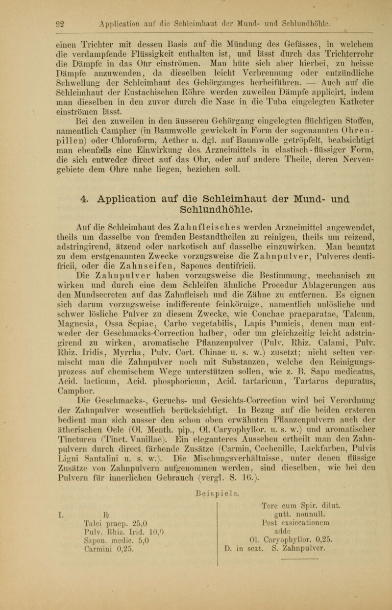 einen Trichter mit dessen Basis auf die Mündung des Gefässes, in welchem die verdampfende Flüssigkeit enthalten ist, und lässt durch das Trichterrohr die Dämpfe in das Olir einströmen. Man hüte sich aber hierbei, zu heisse Dämpfe anzuwenden, da dieselben leicht Verbrennung oder entzündliche Schwellung der Schleimhaut des Gehorganges herbeiführen. — Auch auf die Schleimhaut der Eustachischen Röhre werden zuweilen Dämpfe applicirt, indem man dieselben in den zuvor durch die Nase in die Tuba eingelegten Katheter einströmen lässt. Bei den zuweilen in den äusseren Gehörgang eingelegten flüchtigen Stoffen, namentlich Canlpher (in Baumwolle gewickelt in Form der sogenannten Ohren- pillen) oder Chloroform, Aether u. dgl. auf Baumwolle getröpfelt, beabsichtigt man ebenfalls eine Einwirkung des Arzneimittels in elastisch-flüssiger Form, die sich entweder direct auf das Ohr, oder auf andere Theile, deren Nerven- gebiete dem Ohre nahe liegen, beziehen soll. 4. Application auf die Schleimhaut der Mund- und Schlundhöhle. Auf die Schleimhaut des Zahnfleisches werden Arzneimittel angewendet, theils um dasselbe von fremden Bestandtheilen zu reinigen, theils um reizend, adstringirend, ätzend oder narkotisch auf dasselbe einzuwirken. Man benutzt zu dem erstgenannten Zwecke vorzugsweise die Zahnpulver, Pulveres denti- iricii, oder die Zahnseifen, Sapones dentifricii. Die Zahnpulver haben vorzugsweise die Bestimmung, mechanisch zu wirken und durch eine dem Schleifen ähnliche Procedur Ablagerungen aus den Mundsecreten auf das Zahnfleisch und die Zähne zu entfernen. Es eignen sich darum vorzugsweise indifferente feinkörnige, namentlich unlösliche und schwer lösliche Pulver zu diesem Zwecke, wie Conchae praeparatae, Talcum, Magnesia, Ossa Sepiae, Carbo vegetabilis, Lapis Pumicis, denen man ent- weder der Geschmacks-Correction halber, oder um gleichzeitig leicht adstrin- girend zu wirken, aromatische Pflanzenpulver (Pulv. Rhiz. Calami, Pulv. Iihiz. Iridis, Myrrha, Pulv. Gort, Chinae u. s. w.) zusetzt; nicht selten ver- mischt man die Zahnpulver noch mit Substanzen, welche den Reinigungs- prozess auf chemischem AVegc unterstützen sollen, wie z. B. Sapo medicatus, Arid, lacticum, Acid. phosphoricum, Acid. tartaricum, Tartarus depuratus, Camphor. Die Geschmacks-, Geruchs- und Gesichts-Correction wird bei Verordnung der Zahnpulver wesentlich berücksichtigt. In Bezug auf die beiden ersteren bedient man sich ausser den schon oben erwähnten Pflanzenpulvern auch der ätherischen Oele (Ol. Menth, pip., Ol. Caryophyllor. u. s. w.) und aromatischer Tinctnren (Tinct. W'inillaej. Ein eleganteres Aussehen ertheilt man den Zahn- pulvern durch direct fliehende Zusätze (Carinii), Cochenille, Lackfarben, Pulvis Ligni Santalini u. s. w.). Die Mischungsverhältnisse, unter denen flüssige Zusätze von Zahnpulvern aufgenommen werden, sind dieselben, wie bei den Pulvern für innerlichen Gebrauch (vergl. S. 16.). Talci praep. 25,0 Pulv. Ulli/. Ind. 10,0 Sapon. medic. -r'.'> Carmini 0,25. Beispiele. Tere cum »Spir. dilut. gutt. nonnull. Tust, exsiccationem adde (»I. Caryophyllor. 0,25. D. in scat. S. Zahnpulver.