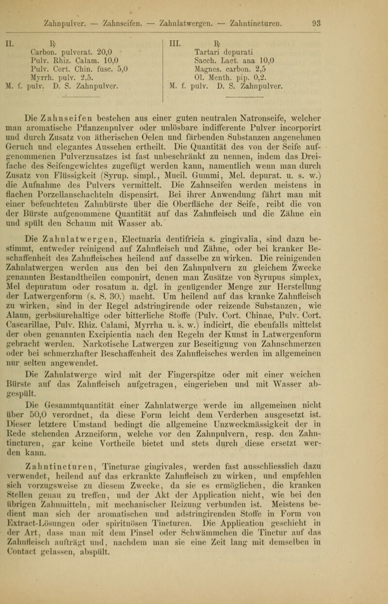 IL Py Carbon, pulverat. 20,0 Pulv. Rhiz. Calam. 10,0 Pulv. Cort. Chin. fusc. 5,0 Myrrh. pulv. 2,5. M. f. pulv. D. S. Zahnpulver. III. iv Tartari depurati Sacch. Lact, ana 10,0 Magnes. carbon. 2,5 Ol. Menth, pip. 0,2. M. f. pulv. D. S. Zahnpulver. Die Zahnseifen bestehen aus einer guten neutralen Natronseife, welcher man aromatische Pflanzenpulver oder unlösbare indifferente Pulver incorporirt und durch Zusatz von ätherischen Oelen und färbenden Substanzen angenehmen Geruch und elegantes Aussehen ertheilt. Die Quantität des von der Seife auf- genommenen Pulverzusatzes ist fast imbeschränkt zu nennen, indem das Drei- fache des Seifengewichtes zugefügt werden kann, namentlich wenn man durch Zusatz von Flüssigkeit (Syrup. simpl., Mucil. Gummi, Mel. depurat. u. s. w.) die Aufnahme des Pulvers vermittelt. Die Zahnseifen werden meistens in flachen Porzellanschachteln dispensirt. Bei ihrer Anwendung fährt man mit einer befeuchteten Zahnbürste über die Oberfläche der Seife, reibt die von der Bürste aufgenommene Quantität auf das Zahnfleisch und die Zähne ein und spült den Schaum mit Wasser ab. Die Zahnlatwergen, Electuaria dentifricia s. gingivalia, sind dazu be- stimmt, entweder reinigend auf Zahnfleisch und Zähne, oder bei kranker Be- schaffenheit des Zahnfleisches heilend auf dasselbe zu wirken. Die reinigenden Zahnlatwergen werden aus den bei den Zahnpulvern zu gleichem Zwecke genannten Bestandtheilen componirt, denen man Zusätze von Syrupus simplex, Mel depuratum oder rosatum u. dgl. in genügender Menge zur Herstellung der Latwergenform (s. S. 30.) macht. Um heilend auf das kranke Zahnfleisch zu wirken, sind in der Regel adstringirende oder reizende Substanzen, wie Alaun, gerbsäurehaltige oder bitterliche Stoffe (Pulv. Cort. Chinae, Pulv. Cort. Cascarillae, Pulv. Rhiz. Calami, Myrrha u. s. w.) indicirt, die ebenfalls mittelst der oben genannten Excipientia nach den Regeln der Kunst in Latwergenform gebracht werden. Narkotische Latwergen zur Beseitigung von Zahnschmerzen oder bei schmerzhafter Beschaffenheit des Zahnfleisches werden im allgemeinen nur selten angewendet. Die Zahnlatwerge wird mit der Fingerspitze oder mit einer weichen Bürste auf das Zahnfleisch aufgetragen, eingerieben und mit Wasser ab- gespült. Die Gesammtquantität einer Zahnlatwerge werde im allgemeinen nicht über 50,0 verordnet, da diese Form leicht dem Verderben ausgesetzt ist. Dieser letztere Umstand bedingt die allgemeine Unzweckmässigkeit der in ßede stehenden Arzneiform, welche vor den Zahnpulvern, resp. den Zalm- tincturen, gar keine Vortheile bietet und stets durch diese ersetzt wer- den kann. Zalmtincturen, Tincturae gingivales, werden fast ausschliesslich dazu \<i wendet, heilend auf das erkrankte Zahnfleisch zu wirken, und empfehlen Bich vorzugsweise zu diesem Zwecke, da sie es ermöglichen, die kranken Stellen genau zu treffen, und der Akt der Application nicht, wie bei den übrigen Zahnmitteln, mit mechanischer Reizung verbunden ist. Meistens be- dient ]));in sich der aromatischen und adstringirenden Stolle in Form von Extract-Lösungen oder Spirituosen Tincturen. Die Application geschieht in der Alt. dass man mit dem l'insel oder Srliwiimmelicn die Tinctur auf das Zahnfleisch aufträgt und. nachdem man sie eine Zeit lang mit demselben in Contacl gelassen, abspült.