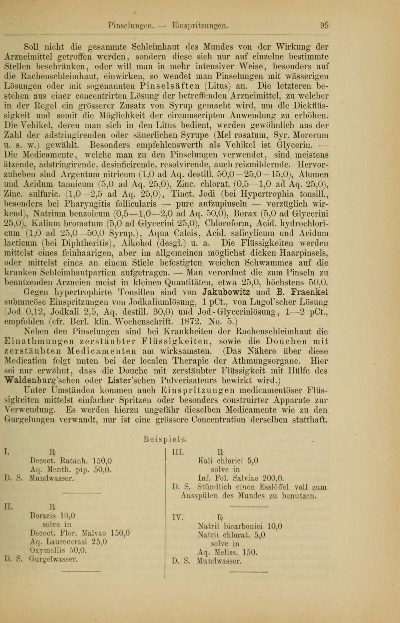 Soll nicht die gesammte Schleimhaut des Mundes von der Wirkung der Arzneimittel getroffen werden, sondern diese sich nur auf einzelne bestimmte Stellen beschränken, oder will man in mehr intensiver Weise, besonders auf die Rachenschleimhaut, einwirken, so wendet man Pinselungen mit wässerigen Lösungen oder mit sogenannten Pinselsäften (Litus) an. Die letzteren be- stehen aus einer concentrirten Lösung der betreffenden Arzneimittel, zu welcher in der Regel ein grösserer Zusatz von Syrup gemacht wird, um die Dickflüs- sigkeit und somit die Möglichkeit der circumscripten Anwendung zu erhöhen. Die Vehikel, deren man sich in den Litus bedient, werden gewöhnlich aus der Zahl der adstringirenden oder säuerlichen Syrupe (Mel rosatum, Syr. Mororum u. s. w.) gewählt. Besonders empfehlenswerth als Vehikel ist Glycerin. — Die Medicamente, welche man zu den Pinselungen verwendet, sind meistens ätzende, adstringirende, desinficirende, resolvirende, auch reizmildernde. Hervor- zuheben sind Argentum nitricum (1,0 ad Aq. destill. 50,0—25,0—15,0), Alumen und Acidum tannicum (5,0 ad Aq. 25,0), Zinc. chlorat. (0,5—1,0 ad Aq. 25,0), Zinc. sulfuric. (1,0—2,5 ad Aq. 25,0), Tinct. Jodi (bei Hypertrophia tonsill., besonders bei Pharyngitis follicularis — pure aufzupinseln — vorzüglich wir- kend), Natrium benzoieum (0,5—1,0—2,0 ad Aq. 50,0), Borax (5,0 ad Glycerini 25,0), Kalium bromatum (5,0 ad Glycerini 25,0), Chloroform, Acid. hydrochlori- cum (1,0 ad 25,0—50,0 Syrup.), Aqua Calcis, Acid. salicylicum und Acidum lacticum (bei Diphtheritis), Alkohol (desgl.) u. a. Die Flüssigkeiten werden mittelst eines feinhaarigen, aber im allgemeinen möglichst dicken Haarpinsels, oder mittelst eines an einem Stiele befestigten weichen Schwammes auf die kranken Schleimhautpartien aufgetragen. — Man verordnet die zum Pinseln zu benutzenden Arzneien meist in kleinen Quantitäten, etwa 25,0, höchstens 50,0. Gegen hypertrophirte Tonsillen sind von Jakubowitz und B. Fraenkel submueöse Einspritzungen von Jodkaliumlösung, 1 pCt., von Lugol'scher Lösung (Jod 0,12, Jodkali 2,5, Aq. destill. 30,0) und Jod - Glycerinlösung, 1—2 pCt., empfohlen (cfr. Berl. klin. Wochenschrift. 1872. No. 5.) Neben den Pinselungen sind bei Krankheiten der Rachenschleimhaut die Einathmungen zerstäubter Flüssigkeiten, sowie die Douchen mit zerstäubten Medicamenten am wirksamsten. (Das Nähere über diese Medication folgt nuten bei der localen Therapie der Athmungsorgane. Hier sei nur erwähnt, dass die Douche mit zerstäubter Flüssigkeit mit Hülfe des Waldenburg'schen oder Lister'schen Pulverisateurs bewirkt wird.) Unter Umständen kommen auch Einspritzungen medicamentöser Flüs- sigkeiten mittelst einfacher Spritzen oder besonders construirter Apparate zur Verwendung. Es werden hierzu ungefähr dieselben Medicamente wie zu den Gurgelungen verwandt, nur ist eine grössere Concentration derselben statthaft. I. I* Decoct. Ratanh. 150,0 Aq. Menth, pip. 50,0. D. S. Mundwasser. II. I). S. Beispiele. III. D. S. Boracis 10,0 BOlve m Decoct. Flor. Malvae 150,0 Aq. Laurocerasi 25,0 Oxymellis 50,0. Gurgelwa Kali chlorici 5,0 solve in Inf. Fol. Salviae 200,0. Stündlich einen EsslölTcl voll zum Ausspülen des Mundes zu benutzen. IV. Ty Natrii bicarbonici 10,0 Natrii chlorat. 5,0 SOlve in \'|. Mrliss. 150. D. S. Mundwasser.