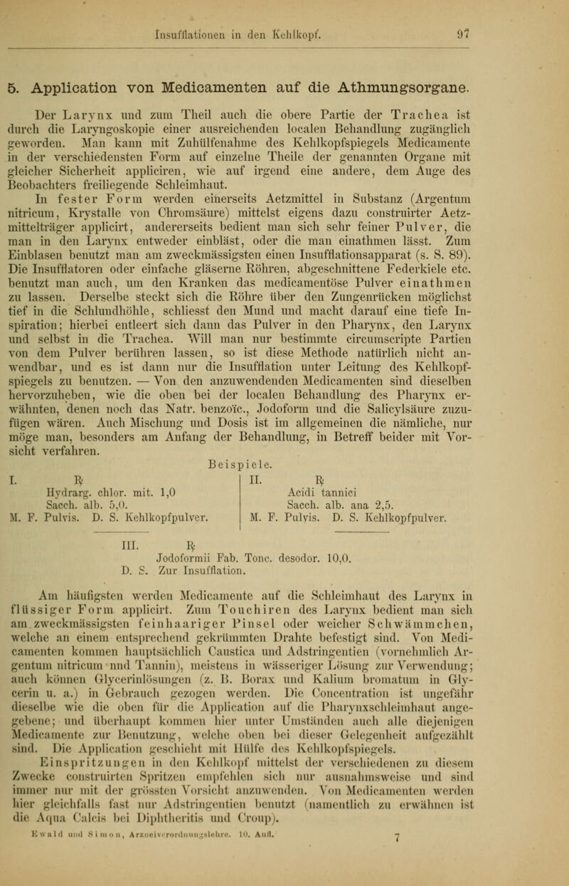 Insufflationen in den Kehlkopf'. 07 5. Application von Medicamenten auf die Atlrniungsorgane. Der Larynx und zum Theil auch die obere Partie der Trachea ist durch die Laryngoskopie einer ausreichenden localen Behandlung zugänglich geworden. Man kann mit Zuhülfenahme des Kehlkopfspiegels Medicamente in der verschiedensten Form auf einzelne Theile der genannten Organe mit gleicher Sicherheit appliciren, wie auf irgend eine andere, dem Auge des Beobachters freiliegende Schleimhaut. In fester Form werden einerseits Aetzmittel in Substanz (Argentum nitricum, Krystalle von Chromsäure) mittelst eigens dazu construirter Aetz- mittelträger applicirt, andererseits bedient man sich sehr feiner Pulver, die man in den Larynx entweder einbläst, oder die man einathmen lässt. Zum Einblasen benutzt man am zweckmässigsten einen Insufflationsapparat (s. S. 89). Die Insufflatoren oder einfache gläserne Bohren, abgeschnittene Federkiele etc. benutzt man auch, um den Kranken das medicamentöse Pulver einathmen zu lassen. Derselbe steckt sich die Bohre über den Zungenrücken möglichst tief in die Schlundhöhle, schliesst den Mund und macht darauf eine tiefe In- spiration; hierbei entleert sich dann das Pulver in den Pharynx, den Larynx und selbst in die Trachea. Will man nur bestimmte circumscripte Partien von dem Pulver berühren lassen, so ist diese Methode natürlich nicht an- wendbar, und es ist dann nur die Insufflation unter Leitung des Kehlkopf- spiegels zu benutzen. — Von den anzuwendenden Medicamenten sind dieselben hervorzuheben, wie die oben bei der localen Behandlung des Pharynx er- wähnten, denen noch das Natr. benzoic, Jodoform und die Salicylsäure zuzu- fügen wären. Auch Mischung und Dosis ist im allgemeinen die nämliche, nur möge man, besonders am Anfang der Behandlung, in Betreff beider mit Vor- sicht verfahren. Beispiele. I. *t Hydrarg. chlor, mit. 1,0 Sacch. alb. 5,0. M. F. Pulvis. D. S. Kehlkopfpulver. II. Bf Acidi tannici Sacch. alb. ana 2,5. M. F. Pulvis. D. S. Kehlkopfpulver. III. Bf Jodoformii Fab. Tone, desodor. 10,0. D. S. Zur Insufflation. Am häufigsten werden Medicamente auf die Schleimhaut des Larynx in flüssiger Form applicirt. Zum Touchiren des Larynx bedient man sich am zweckmässigsten feinhaariger Pinsel oder weicher Schwämmchen, welche an einem entsprechend gekrümmten Drahte befestigt sind. Von Medi- camenten kommen hauptsächlich Caustica und Adstringentien (vornehmlich Ar- gentum nitricum nnd Tannin), meistens in wässeriger Lösung zur Verwendung; auch können Glycerinlösungen (z. B. Borax und Kalium bromatum in Gly- cerin u. a.) in Gebrauch gezogen werden. Die Concentration ist ungefähr dieselbe wie die oben für die Application mit' die Pharynxschleimhaut ange- gebene; und Überhaupi kommen hier unter Umstünden auch alle diejenigen Medicamente zur Benutzung, welche oben bei dieser Gelegenheit aufgezählt Bind. Die Application geschieht mit Hülfe (\v> Kehlkopfspiegels. Einspritzungen in den Kehlkopf mittelst der verschiedenen zu diesem Zwecke construirten Spritzen empfehlen sich nur ausnahmsweise und sind immer nur mit dc\- grössten Vorsicht anzuwenden. Von Medicamenten werden hier gleichfalls fast nur Adstringentien benutz! (namentlich zu erwähnen ist die Aqua Oalcis hei Diphtheritis und Croup). Ewald miiI Simon, Arzneiverordnnngslehre. in. Auil. -,