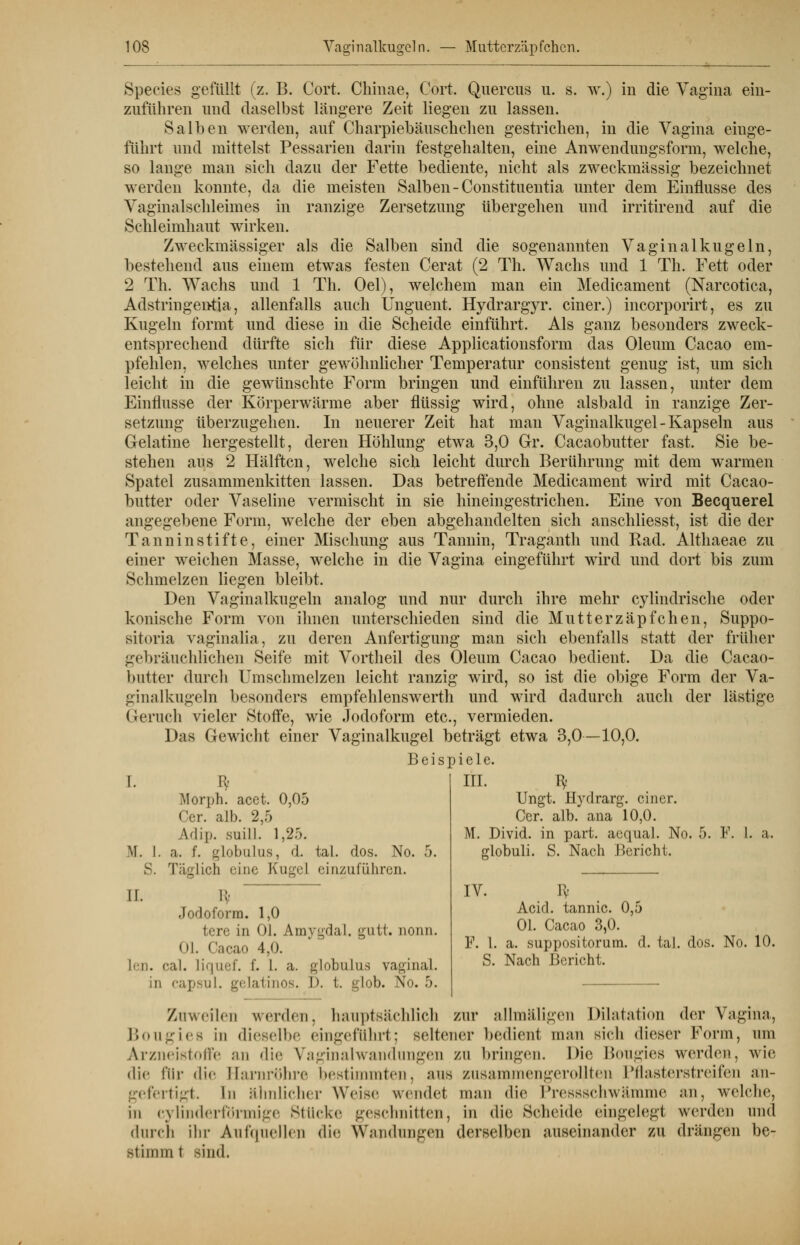Species gefüllt (z. B. Cort. Chinae, Cort. Quercus u. s. w.) in die Vagina ein- zuführen und daselbst längere Zeit liegen zu lassen. Salben werden, auf Charpiebäuschchen gestrichen, in die Vagina einge- führt und mittelst Pessarien darin festgehalten, eine Anwendungsform, welche, so lange man sich dazu der Fette bediente, nicht als zweckmässig bezeichnet werden konnte, da die meisten Salben - Constituentia unter dem Einflüsse des Vaginalschleimes in ranzige Zersetzung übergehen und irritirend auf die Schleimhaut wirken. Zweckmässiger als die Salben sind die sogenannten Vaginal kugeln, bestehend aus einem etwas festen Gerat (2 Th. Wachs und 1 Th. Fett oder 2 Th. Wachs und 1 Th. Oel), welchem man ein Medicament (Narcotica, Adstringentia, allenfalls auch Unguent. Hydrargyr. einer.) incorporirt, es zu Kugeln formt und diese in die Scheide einführt. Als ganz besonders zweck- entsprechend dürfte sich für diese Applicationsform das Oleum Cacao em- pfehlen, welches unter gewöhnlicher Temperatur consistent genug ist, um sich leicht in die gewünschte Form bringen und einführen zu lassen, unter dem Einflüsse der Körperwärme aber flüssig wird, ohne alsbald in ranzige Zer- setzung überzugehen. In neuerer Zeit hat man Vaginalkugel - Kapseln aus Gelatine hergestellt, deren Höhlung etwa 3,0 Gr. Cacaobutter fast. Sie be- stehen aus 2 Hälften, welche sich leicht durch Berührung mit dem warmen Spatel zusammenkitten lassen. Das betreffende Medicament wird mit Cacao- butter oder Vaseline vermischt in sie hineingestrichen. Eine von Becquerel angegebene Form, welche der eben abgehandelten sich anschliesst, ist die der Tanninstifte, einer Mischung aus Tannin, Traganth und Rad. Althaeae zu einer weichen Masse, welche in die Vagina eingeführt wird und dort bis zum Schmelzen liegen bleibt. Den Vaginalkugeln analog und nur durch ihre mehr cylindrische oder konische Form von ihnen unterschieden sind die Mutter Zäpfchen, Suppo- sitoria vaginalia, zu deren Anfertigung man sich ebenfalls statt der früher gebräuchlichen Seife mit Vortheil des Oleum Cacao bedient. Da die Cacao- butter durch Umschmelzen leicht ranzig wird, so ist die obige Form der Va- ginalkugeln besonders empfehlenswerth und wird dadurch auch der lästige Geruch vieler Stoffe, wie Jodoform etc., vermieden. Das Gewicht einer Vaginalkugel beträgt etwa 3,0—10,0. Beispiele. I. Ii< III. fy Ungt. Hydrarg. einer. Cer. alb. ana 10,0. M. Divid. in part. aequal. No. 5. F. I. a. globuli. S. Nach Bericht. IV. Pv Acicl. tannic. 0,5 Ol. Cacao 3,0. F. I. a. suppositorum. d. tal. dos. No. 10. S. Nach Bericht. Morph, acet. 0,05 Cer. alb. 2,5 Vlip. suill. 1,25. M. I. a. f. globulus, d. tal. dos. No. 5. S. Täglich eine Kugel einzuführen. IT. !:• Jodoform. 1,0 fcere in I. Amygdal. gutt. nonn. Ol. Cacao 4.0. l<!i. caL liquef. f. 1. a. globulus vaginal. in capsul. gelatinös. D. t. glob. No. 5. Zuweilen werden, hauptsächlich zur allmäligen Dilatation der Vagina, Bougiea in dieselbe eingeführt; seltener bedient man sieh dieser Form, um Arzneistoffe an die Vaginalwandungen zn bringen. Die Bougies werden, wie die für die Harnröhre bestimmten, aus zusammengerollten Pflasterstreifen an- gefertigt. In ähnlicher Weise wendet man die Pressschwämme an, welche, in cylinderfdrmige Stücke geschnitten, in die Scheide eingelegt werden und durch ihr Aufquellen die Wandungen derselben auseinander zu drängen be- stimm t sind.
