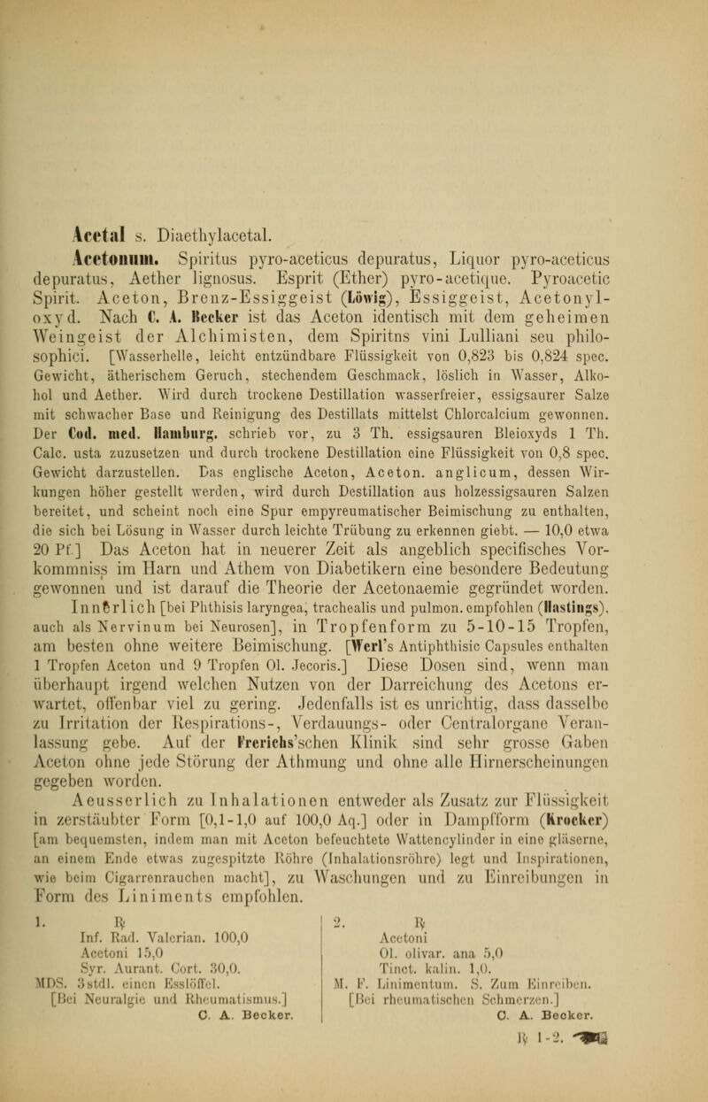 Acctal s. Diaethylacetal. AcctoillllU. Spiritus pyro-aceticus depuratus, Liquor pyro-aceticus depuratus, Aether lignosus. Esprit (Ether) pyro-aceticjue. Pyroacetic Spirit. Aceton, Brenz-Essiggeist (Löwig), Essiggeist, Acetonyl- oxyd. Nach C. A. Kecker ist das Aceton identisch mit dem geheimen Weingeist der Alchimisten, dem Spiritus vini Lulliani seu philo- sophici. [Wasserhelle, leicht entzündbare Flüssigkeit von 0,823 bis 0,824 spec. Gewicht, ätherischem Geruch, stechendem Geschmack, löslich in Wasser, Alko- hol und Aether. Wird durch trockene Destillation wasserfreier, essigsaurer Salze mit schwacher Base und Reinigung des Destillats mittelst Chlorcalcium gewonnen. Der Coli. med. Hamburg, schrieb vor, zu 3 Th. essigsauren Bleioxyds 1 Th. Calc. usta zuzusetzen und durch trockene Destillation eine Flüssigkeit von 0,8 spec. Gewicht darzustellen. Das englische Aceton, Aceton, anglicum, dessen Wir- kungen höher gestellt werden, wird durch Destillation aus holzessigsauren Salzen bereitet, und scheint noch eine Spur empyreumatischer Beimischung zu enthalten, die sich bei Lösung in Wasser durch leichte Trübung zu erkennen giebt. — 10,0 etwa 20 Pf] Das Aceton hat in neuerer Zeit als angeblich specifisches Yor- kommniss im Harn und Athem von Diabetikern eine besondere Bedeutung gewonnen und ist darauf die Theorie der Acetonaemie gegründet worden. Innerlich [bei Phthisis laryngea, trachealis und pulmon.empfohlen (llastings). auch als Nerv in um bei Neurosen], in Tropfenform zu 5-10-15 Tropfen, am besten ohne weitere Beimischung. [Wcrl's Antiphthisic Capsules enthalten 1 Tropfen Aceton und 9 Tropfen Ol. Jecoris.] Diese Dosen sind, wenn man überhaupt irgend welchen Nutzen von der Darreichung des Acetons er- wartet, offenbar viel zu gering. Jedenfalls ist es unrichtig, dass dasselbe zu Irritation der Respirations-, Verdauungs- oder Centralorgane Veran- lassung gebe. Auf der Frerichs'schen Klinik sind sehr grosse Gaben Acetou ohne jede Störung der Athmung und ohne alle Hirnerscheinungen gegeben worden. Aeusserlich zu Inhalationen entweder als Zusatz zur Flüssigkeit in zerstäubter'Form [0,1-1,0 auf 100,0 Aq.] oder in Dampfform (Knicker) [am bequemsten, indem man mit Aceton befeuchtete Wattencylinder in eine gläserne, an einem Ende etwas zugespitzte Röhre (Inhalationsröhre) legt und Inspirationen, wie beim Cigarrenrauchen macht], zu Waschungen und zu Einreibungen in Form des Liniments empfohlen. 1. I:- [nf. Rad. Valerian. 100,0 Acetoni 15,0 Syr. Aurant. Cort. 30,0. Ml--. 3stdl. einen Esslöffel. [Bei Neuralgie und Rheumatismus.] C. A. Becker. Acetoni Ol. olivar. ana 5,0 Tinet. kaiin. 1,0. M. F. Linimentum. S. Zum Einreiben, | Bei rheumatischen Schmerzen.) C. A. Becker. iv i-2. -ms
