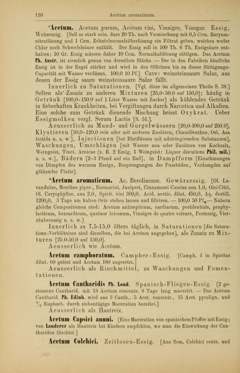 Acetuui. Acetum purum, Acetum vini, Vinaigre, Vinegar. Essig, Weinessig. [Soll so stark sein, dass 20 Th. nach Vermischung mit 0,5 Ccm. Baryum- nitratlösung und 1 Ccm. Zehntelnormalsilberlösung ein Filtrat geben, welches weder Chlor noch Schwefelsäure enthält. Der Essig soll in 100 Th. 6 Th. Essigsäure ent- halten; 10 Gr. Essig müssen daher 10 Ccm. Normalkalilösung sättigen. Das Acetum Ph. Austr. ist ziemlich genau von derselben Stärke. — Der in den Fabriken käufliche Essig ist in der Regel stärker und wird in den Officinen bis zu dieser Sättigungs- Capacität mit Wasser verdünnt. 100,0 10 Pf.] Cave: weinsteinsaure Salze, aus denen der Essig saure weinsteinsaure Salze fällt. Innerlich zu Saturationen. [Vgl. diese im allgemeinen Theile S. 38.] Selten als*-Zusatz zu anderen Mixturen [25,0-50,0 auf 150,0]; häufig in Getränk [100,0-150,0 auf 1 Liter Wasser mit Zucker] als kühlendes Getränk in fieberhaften Krankheiten, bei Vergiftungen durch Narcotica und Alkalien. Eine solche zum Getränk dienende Mischung heisst Oxykrat. Ueber Essigmolken vergl. Serum Lactis [S. 51.]. Aeusserlich zu Mund- und Gurgelwässern [20,0-100,0 auf 250.0], Klystieren [30,0-120,0 rein oder mit anderen Zusätzen, Chamillenthee, Oel, Asa foetida u. s. w.], Injectionen [bei Blutflüssen mit adstringirenden Substanzen], Waschungen, Umschlägen [mit Wasser ana oder Zusätzen von Kochsalz, Weingeist, Tinct. Arnicae (z. B. 2 Essig, 1 Weingeist: Liquor discutiens Phil, mil.) u. s. w.], Bädern [2-3 Pfund auf ein Bad], in Dampfform [Einathmungen von Dämpfen des warmen Essigs, Besprengungen der Fussböden, Verdampfen auf glühender Platte]. *Acetum aromaticuiii. Ac. Berolinense. Gewürzessig. [Ol. La- vandulae, Menthae piper., Rosmarini, Juniperi, Cinnamomi Cassiae ana 1,0, Olei Citri, Ol. Caryophyllor. ana 2,0, Spirit. vini 300,0, Acid. acetic. dilut. 450,0, Aq. destill. 1200,0. 3 Tage am kalten Orte stehen lassen und filtriren. — 100,0 50 Pf%— Nahezu gleiche Compositionen sind: Acetum antisepticum, cardiacum, pestilentiale, prophy- lacticum, bezoardicum, quatuor latronum, Vinaigre de quatre voleurs, Pestessig, Vier- räuberessig u. s. w.] Innerlich zu 7,5-15,0 öfters täglich, in Saturationen [die Satura- tions-Verhältnisse sind dieselben, die bei Acetum angegeben], als Zusatz zu Mix- turen [25.0-50,0 auf 150,0]. Aeusserlich wie Acetum. Acetum camplioratiini. Campher-Essig. [Camph. l in Spiritus dilut. (»0 gelöst und Acetum 180 zugesetzt.] Aeusserlich als Riechmittel, zu Waschungen und Foraen- I a i tonen. Vediim (antliaridis Ph. Lond. Spanisch-Fliegen-Essig. [2 ge- stossene Cantharid. mit 18 Acetum concentr. 8 Tage lan^ macerirt. — Das Acetum Cantharid. Ph. Kriinb. wird aus 3 Canth., 5 Acet. concentr., 15 Acet. pyrolign. und 1 ., Euphorb. durch siebentägige Maceration bereitet.] A eusserl ich als Hautreiz. IcHlllll CapsH'i aillllli. [Eine Maceration von spanischem Pfeffer mit Essig; von Lanilercr als Hautreiz bei Kindein empfohlen, wo man die Einwirkung der Can- thariden fürchtet.] Acetum Colrliici« Zeitlosen-Essig. [Aus Sem. Coichici conts. und
