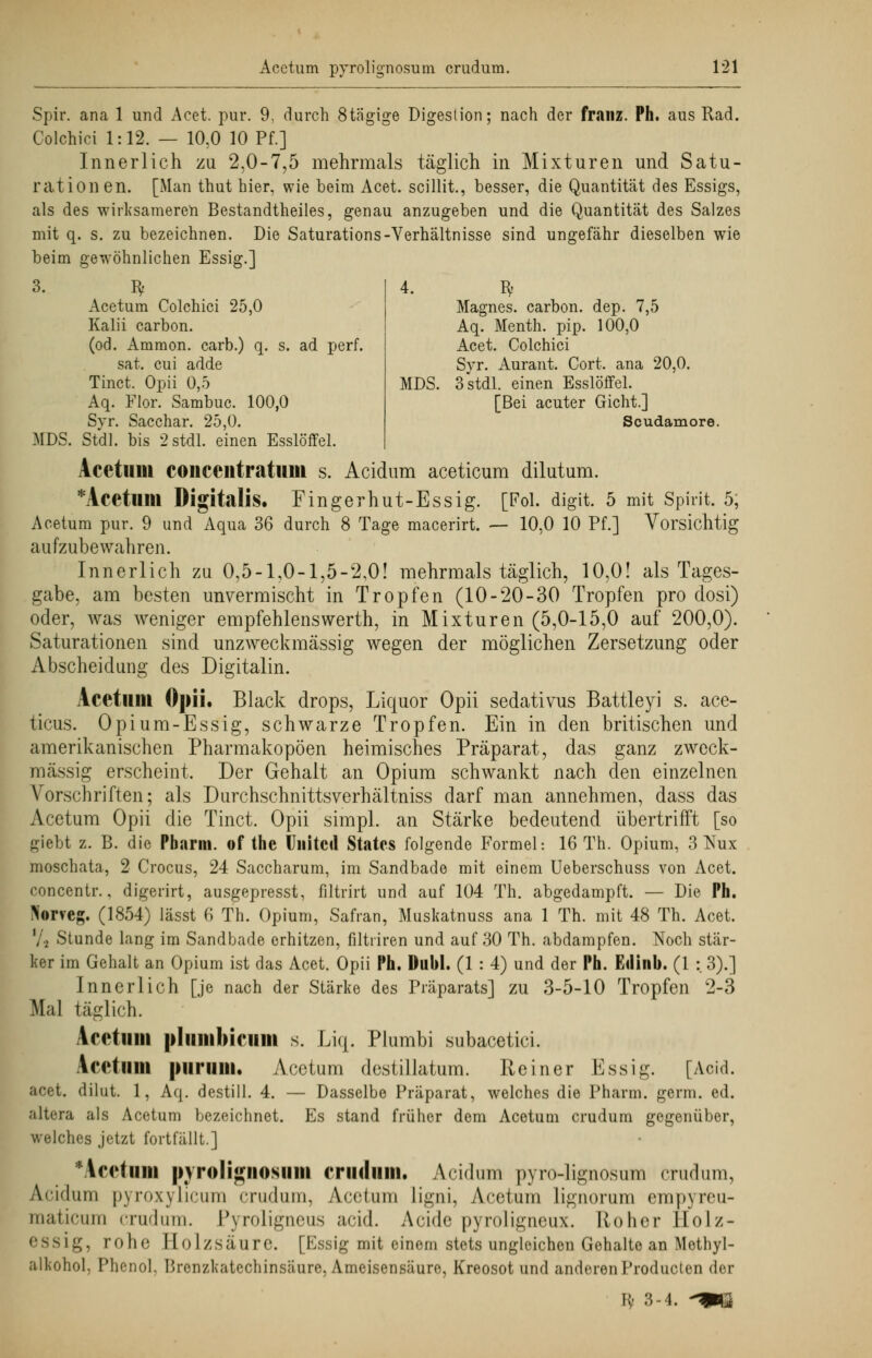 4. Bf Magnes. carbon. dep. 7,5 Aq. Menth, pip. 100,0 Acet. Colchici Syr. Aurant. Cort. ana 20,0. MDS. 3 stdl. einen Esslöffel. [Bei acuter Gicht.] Scudamore. Acetum pyrolignosum crudum. 121 Spir. ana 1 und Acet. pur. 9, durch 8tägige Digestion; nach der franz. Ph. aus Rad. Colchici 1:12. — 10,0 10 Pf.] Innerlich zu 2,0-7,5 mehrmals täglich in Mixturen und Satu- ration en. [Man thut hier, wie beim Acet. scillit., besser, die Quantität des Essigs, als des wirksameren Bestandtheiles, genau anzugeben und die Quantität des Salzes mit q. s. zu bezeichnen. Die Saturations-Verhältnisse sind ungefähr dieselben wie beim gewöhnlichen Essig.] 3. Bf Acetum Colchici 25,0 Kalii carbon. (od. Ammon. carb.) q. s. ad perf. sat. cui adde Tinct. Opii 0,5 Aq. Flor. Sambuc. 100,0 Syr. Sacchar. 25,0. MDS. Stdl. bis 2 stdl. einen Esslöffel. Acetum coiicciitratum s. Acidum aceticum dilutum. *Acetum Digitalis. Fingerhut-Essig. [Fol. digit. 5 mit Spirit. 5, Acetum pur. 9 und Aqua 36 durch 8 Tage macerirt. — 10,0 10 Pf.] Vorsichtig aufzubewahren. Innerlich zu 0,5-1,0-1,5-2,0! mehrmals täglich, 10,0! als Tages- gabe, am besten untermischt in Tropfen (10-20-30 Tropfen pro dosi) oder, was weniger empfehlenswerth, in Mixturen (5,0-15,0 auf 200,0). Saturationen sind unzweckmässig wegen der möglichen Zersetzung oder Abscheidung des Digitalin. Acetum Opii. Black drops, Liquor Opii sedativus Battleyi s. ace- ticus. Opium-Essig, schwarze Tropfen. Ein in den britischen und amerikanischen Pharmakopoen heimisches Präparat, das ganz zweck- mässig erscheint. Der Gehalt an Opium schwankt nach den einzelnen Vorschriften; als Durchschnittsverhältniss darf man annehmen, dass das Acetum Opii die Tinct. Opii simpl. an Stärke bedeutend übertrifft [so giebt z. B. die Pharm, of the United States folgende Formel: 16 Th. Opium, 3 Nux moschata, 2 Crocus, 24 Saccharum, im Sandbade mit einem Ueberschuss von Acet. concentr., digerirt, ausgepresst, filtrirt und auf 104 Th. abgedampft. — Die Ph. >orveg. (1854) lässt 6 Th. Opium, Safran, Muskatnuss ana 1 Th. mit 48 Th. Acet. 72 Stunde lang im Sandbade erhitzen, filtriren und auf 30 Th. abdampfen. Noch stär- ker im Gehalt an Opium ist das Acet. Opii Ph. Dubl. (1 : 4) und der Ph. Edinb. (1 :. 3).] Innerlich [je nach der Stärke des Präparats] zu 3-5-10 Tropfen 2-3 Mal täglich. Acetum pliimbicum s. Liq. Plumbi subacetici. Acetum purum. Acetum destillatum. Reiner Essig. [Aoid. acet. dilut. 1, Aq. destill. 4. — Dasselbe Präparat, welches die Pharm. germ. ed. altera als Acetum bezeichnet. Es stand früher dem Acetum crudum gegenüber, welches jetzt fortfällt.] 'AeetlUI pvroligiiosum criidum. Acidum p\ ro-lignosum crudum, A.cidum pyroxylicum crudum, Acetum ligni, Acetum lignorum empyreu- maticum crudum. Pyroligneus aeid. Acide pyroligneux. Roher Holz- essig, rolic Mol/säure. [Essig mit einem stets ungleichen Gehalte an Methyl- alkohol. Phenol. Brenzkatechinsäure, Ameisensäure, Kreosot und anderen Producten <\w u- 3-4. -»