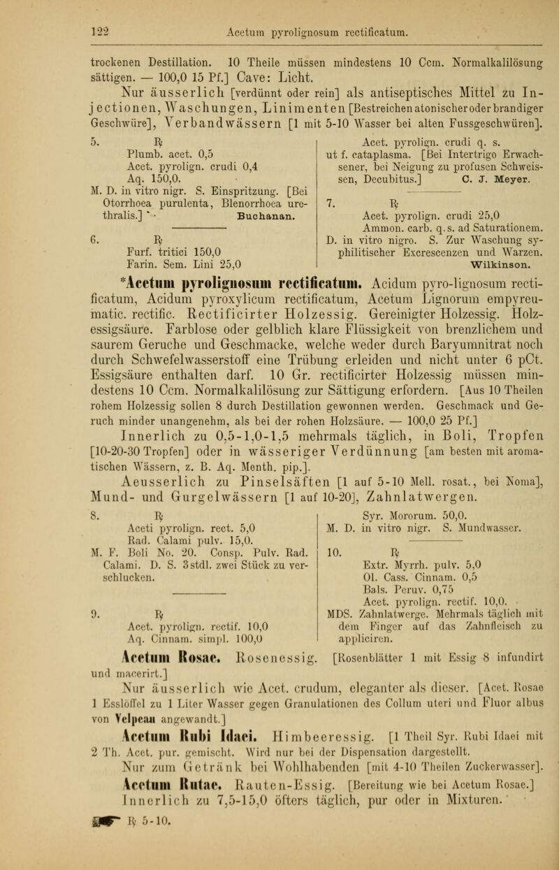 trockenen Destillation. 10 Theile müssen mindestens 10 Com. Normalkalilösung sättigen. — 100,0 15 Pf.] Cave: Licht. Nur äusserlicli [verdünnt oder rein] als antiseptisches Mittel zu In- j ectionen, Waschungen, Linimenten [Bestreichen atonischer oder brandiger Geschwüre], Verbandwässern [1 mit 5-10 Wasser bei alten Fussgeschwüren]. 5. fy Acet. pyrolign. crudi q. s. Plumb. acet. 0,5 ut f. cataplasma. [Bei Intertrigo Erwach- Acet. pyrolign. crudi 0,4 sener, bei Neigung zu profusen Sclrvveis- Aq. 150,0. • sen, Decubitus.] C. J. Meyer. M. D. in vitro nigr. S. Einspritzung. [Bei Otorrhoea purulenta, Blenorrhoea ure- 7. fy thralis.] * • Buchanan. Acet. pyrolign. crudi 25,0 Ammon. carb. q.s. ad Saturationem. 6. fy D. in vitro nigro. S. Zur Waschung sy- Furf. tritici 150,0 philitischer Excrescenzen und Warzen. Farin. Sem. Lini 25,0 Wilkinson. *Acetillll pyroligliosuill rectificatum. Acidum pyrolignosum recti- ficatum, Acidum pyroxylicum rectificatum, Acetum Lignorum empyreu- matic. rectific. Rectificirter Holzessig. Gereinigter Holzessig. Holz- essigsäure. Farblose oder gelblich klare Flüssigkeit von brenzlichem und saurem Gerüche und Geschmacke, welche weder durch Baryumnitrat noch durch Schwefelwasserstoff eine Trübung erleiden und nicht unter 6 pCt. Essigsäure enthalten darf. 10 Gr. rectificirter Holzessig müssen min- destens 10 Ccm. Normalkalilösung zur Sättigung erfordern. [Aus 10 Theilen rohem Holzessig sollen 8 durch Destillation gewonnen werden. Geschmack und Ge- ruch minder unangenehm, als bei der rohen Holzsäure. — 100,0 25 Pf.] Innerlich zu 0,5-1,0-1,5 mehrmals täglich, in Boli, Tropfen [10-20-30 Tropfen] oder in wässeriger Verdünnung [am besten mit aroma- tischen Wässern, z. B. Aq. Menth, pip.]. Aeusserlich zu Pinselsäften [1 auf 5-10 Meli, rosat., bei Noma], Mund- und Gurgelwässern [1 auf 10-20], Zahnlatwergen. 8. ty Aceti pyrolign. rect. 5,0 Rad. Calami pulv. 15,0. M. F. Boli No. 20. Consp. Pulv. Rad. Calami. D. S. 3stdl. zwei Stück zu ver- schlucken. 9. ly Syr. Mororum. 50,0. M. D. in vitro nigr. S. Mundwasser. 10. Jy Extr. Myrrh. pulv. 5,0 Ol. Cass. Cinnam. 0,5 Bals. Peruv. 0,75 Acet. pyrolign. rectif. 10,0. MDS. Zahnlatwerge. Mehrmals täglich mit dem Finger auf das Zahnfleisch zu appliciren. Aci'i, pyrolign. rectif. 10,0 Aq. Cinnam. simpl. 100,0 Acetlllll Kosac. Hosenessig. [Rosenblätter 1 mit Essig 8 infundirt und macerirt.] Nur äusserlicli wie Acet. crudum, eleganter als dieser. [Acet. Rosae 1 Esslöffel zu 1 Liier Wasser gegen Granulationen des Collum uteri und Fluor albus von Velpcau angewandt.] Acetlllll Itllbi Idari. Himbeercss ig. [1 Theil Syr. Rubi Idaei mit 2 Th. Acet. pur. gemischt. Wird nur bei der Dispensation dargestellt. Nur /um Getränk bei Wohlhabenden [mit 4-10 Theilen Zucker wasser}. Acetlllll Rlltae« Rauten-Essig. [Bereitung wie bei Acetum Rosae.] [nnerlich zu 7,5-15,0 öfters täglich, pur oder in Mixturen.