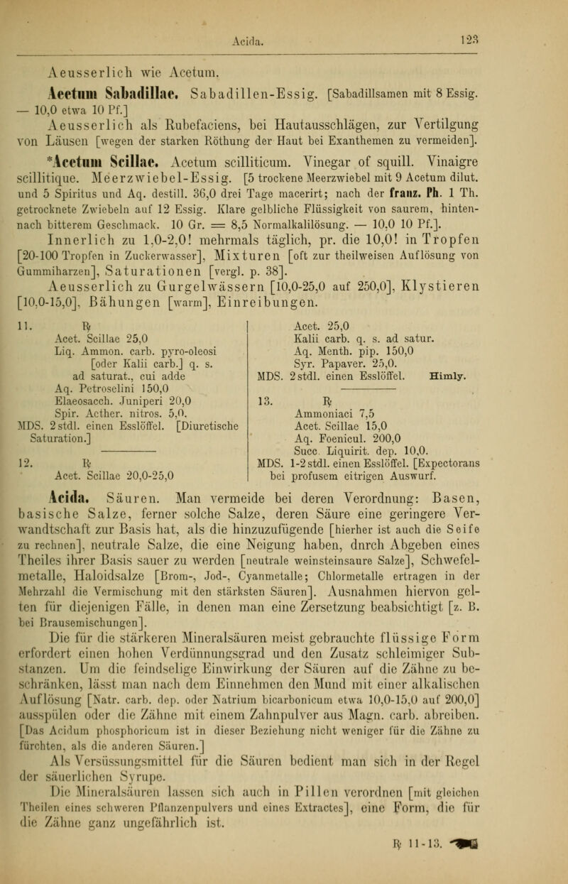 Acida. 12Ä Aeusserlich wie Acetum. Aeetlim Sabadillae. Sabadillen-Essig. [Sabadillsamen mit 8 Essig. — 10,0 etwa 10 Pf.] Aeusserlich als Rubefaciens, bei Hautausschlägen, zur Vertilgung von Läusen [wegen der starken Röthung der Haut bei Exanthemen zu vermeiden]. *Acetillil Scillae. Acetum scilliticum. Vinegar of squill. Vinaigre scillitique. Meerzwiebel-Essig. [5 trockene Meerzwiebel mit 9 Acetum dilut. und 5 Spiritus und Aq. destill. 36,0 drei Tage macerirt; nach der franz. Ph. 1 Th. getrocknete Zwiebeln auf 12 Essig. Klare gelbliche Flüssigkeit von saurem, hinten- nach bitterem Geschmack. 10 Gr. = 8,5 Normalkalilösung. — 10,0 10 Pf.]. Innerlich zu 1,0-2,0! mehrmals täglich, pr. die 10,0! in Tropfen [20-100 Tropfen in Zuckerwasser], Mixturen [oft zur theilweisen Auflösung von Gummiharzen], Saturationen [vergl. p. 38]. Aeusserlich zu Gurgelwässern [10,0-25,0 auf 250,0], Klystieren [10.0-15,0], Bähungen [warm], Einreibungen. 11. ^ Acet. Scillae 25,0 Liq. Aramon. carb. pyro-oleosi [oder Kalii carb.] q. s. ad saturat., cui adde Aq. Petroselini 150,0 Elaeosacch. Juniperi 20,0 Spir. Acther. nitros. 5,0. MDS. 2 stell, einen Esslöffel. [Diuretische Saturation.] 12. ty Acet. Scillae 20,0-25,0 MDS. Acet. 25,0 Kalii carb. q. s. ad satur. Aq. Menth, pip. 150,0 Syr. Papaver. 25,0. 2stdl. einen Esslöffel. Himly. Iv MDS. Ammoniaci 7,5 Acet. Scillae 15,0 Aq. Foenicul. 200,0 Succ. Liquirit. dep. 10,0. l-2stdl. einen Esslöffel. [Expectorans bei profusem eitrigen Auswurf. Acida. Säuren. Man vermeide bei deren Verordnung: Basen, basische Salze, ferner solche Salze, deren Säure eine geringere Ver- wandtschaft zur Basis hat, als die hinzuzufügende [hierher ist auch die Seife zu rechnen], neutrale Salze, die eine Neigung haben, dnreh Abgeben eines Theiles ihrer Basis sauer zu werden [neutrale weinsteinsaure Salze], Schwefel- metalle, Haloidsalze [Brom-, Jod-, Cyanmetalle; Chlormetalle ertragen in der Mehrzahl die Vermischung mit den stärksten Säuren]. Ausnahmen hiervon gel- ten für diejenigen Fälle, in denen man eine Zersetzung beabsichtigt [z. B. bei Brausemischungen]. Die für die stärkeren Mineralsäuren meist gebrauchte flüssige Form erfordert einen hohen Verdünnungsgrad und den Zusatz schleimiger Sub- stanzen. Um die feindselige Einwirkung der Säuren auf die Zähne zu be- schränken, lässt man nach dem Einnehmen den Mund mit einer alkalischen Auflösung [Natr. carb. dep. oder Natrium bicarbonicum etwa 10,0-15,0 auf 200,0] ausspülen oder die Zähne mit einem Zahnpulver aus Magn. carb. abreiben. [Das Acidum phosphoricum ist in dieser Beziehung nicht weniger für die Zähne zu fürchten, als die anderen Säuren.] Als Versüssungsmittel für die Säuren bedient man sich in der Regel der säuerlichen Syrupe. Die Mineralsäuren lassen sich auch in Pillen verordnen [mit gleichen Theilen eines schweren Pflanzenpulvers und eines Extractes], eine Form, die für die Zähne ganz ungefährlich ist, Bf 11-13.
