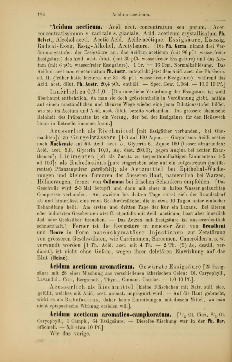 * Acidum aceticum. Acid. acet. concentratum seu purum. Acet. concentratissimum s. radicale s. glaciale, Acid. aceticum crystallisatum Ph. Ilelvct., Alcohol aceti. Acetic Acid. Acide acetique. Essigsäure, Eisessig, Radical-Essig, Essig-Alkohol, Acetylsäure. [Die Ph. Germ, nimmt drei Ver- dünnungsstufen der Essigsäure an: das Acidum aceticum (mit 96 pCt. wasserfreier Essigsäure) das Acid. acet. dilut. (mit 30 pCt. wasserfreier Essigsäure) und das Ace- tum (mit 6 pCt. wasserfreier Essigsäure). 1 Gr. = 16 Ccm. Normalkalilösung. Das Acidum aceticum concentratum Ph.Austr. entspricht jetzt dem Acid. acet. der Ph. Germ, ed. IL (früher hatte letzteres nur 81-85 pCt. wasserfreier Essigsäure), während das Acid. acet. dilut. Ph. Austr. 20,4 pCt. enthält. — Spec. Gew. 1,064. — 10,0 10 Pf.] Innerlich zu 0,2-1,0. [Die innerliche Verordnung der Essigsäure ist wohl überhaupt entbehrlich, da man sie doch grösstentheils in Verdünnung giebt, mithin auf einem umständlichen und theuren Wege wieder eine jener Dilutionsstufen bildet, wie sie im Acetum und Acid. acet. dilut. bereits vorhanden. Die grössere chemische Reinheit des Präparates ist ein Vorzug, der bei der Essigsäure für den Heilzweck kaum in Betracht kommen kann.] Aeusserlich als Riechmittel [mit Essigäther verbunden, bei Ohn- mächten]; zu Gurgelwässern [1-3 auf 100 Aqua. — Gargarisma Acidi acetici nach Mackcnzic enthält Acid. acet. 5, Glyccrin 6, Aquae 160 (besser abzurunden: Acid. acet. 5,0, Glycerin 10,0, Aq. dest. 200,0), gegen Angina bei acuten Exan- themen]; Linimenten [oft als Zusatz zu terpenthinölhaltigen Linimenten: 1-5 ad 100]; als Rubefaciens [pure eingerieben oder auf ein aufgestreutes (indiffe- rentes) Pflanzenpulver getröpfelt]; als Aetzmittel bei Epithelial-Wuche- rungen und kleinen Tumoren der äusseren Haut, namentlich bei Warzen, Hühneraugen, ferner von Coli mann bei frischen Schankern empfohlen. [Das Geschwür wird 2-3 Mal betupft und dann mit einer in kaltes Wasser getauchten Compresse verbunden. Am zweiten bis dritten Tage stösst sich der Brandschorf ab und hinterlässt eine reine Geschwürsfläche, die in etwa 10 Tagen unter einfacher Behandlung heilt. Am ersten und dritten Tage der Kur ein Laxans. Bei älteren oder indurirten Geschwüren ätzt C. ebenfalls mit Acid. aceticum, lässt aber innerlich Jod oder Qecksilber brauchen. — Das Aetzen mit Essigsäure ist ausserordentlich schmerzhaft.] Ferner ist die Essigsäure in neuester Zeit von ltroadbcnt and Moore in Form parenchymatöser Injectionen zur Zerstörung von grösseren Geschwülsten, wie Carcinomen, Sarcomen, Cancroiden u. s. w. verwandt worden [1 Th. Acid. acet. mit 4 Th. — 2 Th. (!!) Aq. destill, ver- dünnt], ist nicht ohne Gefahr, wegen ihrer deletären Einwirkung auf das Blut (Heine). Acidum aceticum aroiitaticimt. Gewürzte Essigsäure [25 Essig- säure mit 28 einer Mischung aas verschiedenen ätherischen Oelen: Ol. Caryophyll., Lavandul., Citri, Bergamott., Thym., Cinnam. Cassiae. — 1.0 10 Pf.]. A.eusserlich als Riechmittel [kleine Fläschchen mit Natr. sulf. sicc. gefüllt, welches mit Acid. acet. aromat. imprägnirt wird. — Auf die Haut gebracht, wirkt ps als Rubefaciens, daher keine Einreibungen mit diesem Mittel, wo man nicht epispastische Wirkung erzielen will]. \riiiiim aceticum aromatico-caiiiphoratiiiii. [78 Ol. Citri, 2/s OL Caryopbyll., 1 Camph., (>4 Essigsäure, — Dieselbe Mischung war in der Ph. IIa?, officinell. — 5,0 etwa 10 Pf.] Wie das vorige.