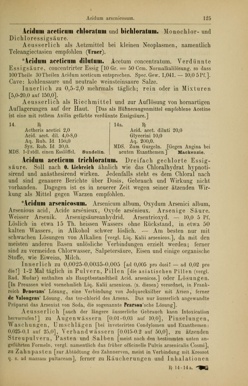 Acidum aceticiim chloratum und bichloratum. Monochlor- und Dichlor essigsaure. Aeusserlich als Aetzmittel bei kleinen Neoplasmen, namentlich Teleangiectasien empfohlen (Urner). * Acidum aceticum dilutum. Acetum concentratum. Verdünnte Essigsäure, concentrirter Essig [10 Gr. = 50 Ccm. Normalkalilösung, so dass lOOTheile 30Theilen Acidum aceticum entsprechen. Spec.Gew. 1,041. — 10,0 5Pf.]. Cave: kohlensaure und neutrale weinsteinsaure Salze. Innerlich zu 0,5-2,0 mehrmals täglich; rein oder in Mixturen [5,0-20.0 auf 150,0]. Aeusserlich als Riechmittel und zur Auflösung von hornartigen Auflagerungen auf der Haut. [Das als Hühneraugenmittel empfohlene Acetine ist eine mit rothem Anilin gefärbte verdünnte Essigsäure.] 14. Bf Aetheris acetici 2,0 Acid. acet. dil. 4,0-8,0 Aq. Rub. Id. 15ü,0 Syr. Rub. Id. 30,0. MDS. 1-2 stdl. einen Esslöffel. Sundelin 14a. Bf Acid. acet. diluti 20,0 Glycerini 10,0 Aq. 200,0. MDS. Zum Gurgeln. [Gegen Angina bei acuten Exanthemen.] Mackenzie. Acidum aceticum trichloratum. Dreifach gechlorte Essig- säure. Soll nach 0. Liebreich ähnlich wie das Chloralhydrat hypnoti- sirend und anästhesirend wirken. Jedenfalls steht es dem Chloral nach und sind genauere Berichte über Dosis, Gebrauch und Wirkung nicht vorhanden. Dagegen ist es in neuerer Zeit wegen seiner ätzenden Wir- kung als Mittel gegen Warzen empfohlen. *Acidum arscnicosum. Arsenicum album, Oxydura Arsenici album, Arsenious acid, Acide arsenieux, Oxyde arsenieux. Arsenige Säure. Weisser Arsenik. Arsenigsäureanhydrid. Arsentrioxyd. — 10,0 5 Pf. Löslich in etwa 15 Th. heissen Wassers ohne Rückstand, in etwa 50 kalten Wassers, in Alkohol schwer löslich. — Am besten nur mit schwachen Lösungen von Alkalien [vergl. Liq. Kalii arsenicos.], da mit den meisten anderen Basen unlösliche Verbindungen erzielt werden; ferner sind zu vermeiden Chlorwasser, Salpetersäure, Eisen und einige organische Stoffe, wie Eiweiss, Milch. Innerlich zu 0,0025-0,0035-0,005 [ad 0,005 pro dosi! — ad 0,02 pro die!] 1-2 Mal täglich in Pulvern, Pillen [die asiatischen Pillen (vergl. Rad. Mudar) enthalten als Hauptbestandteil Acid. arsenicos.] oder Lösungen. [In Preussen wird vornehmlich Liq. Kalii arsenicos. (s. diesen) verordnet, in Frank- reich Denuvans' Lösung, eine Verbindung von Jodquecksilber mit Arsen, ferner de Valoiigcns' Lösung, das ter-chlorid des Arsens. Das nur äusserlich angewandte Präparat das Arseniat von Soda, die sogenannte Pearson'sche Lösung]. Aeusserlich [auch der längere äusserliche Gebrauch kann Intoxication hervorrufen!] zu Augenwässern [0,01-0,03 auf 10.0], Pinselungen, Waschungen, Umschlägen [bei inveterirten Condylomen und Exanthemen: 0.025-0.1 auf 25,0], Verband wässern [0.015-0.2 auf 50,0], zu ätzenden Streupulvern, Pasten und Salben [meist nach den bestimmten unten an- geführten Formeln, vergl. namentlich das früher officinelle Pulvis arsenicalis Cosmi], ZU Zahnpasten [zur Abtödtung des Zahnnerven, meist in Verbindung mit Kroosot q. s. ad massam pultaceam], forner zu Räucherungen und Inhalationen K' 14 -14 a. 'W