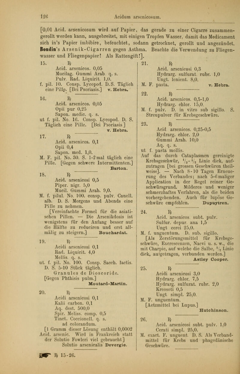 [0,01 Acid. arsenicosum wird auf Papier, das gerade zu einer Cigarre zusammen- gerollt werden kann, ausgebreitet, mit einigen Tropfen Wasser, damit das Medicament sich in's Papier imbibire, befeuchtet, sodann getrocknet, gerollt und angezündet. Romlin's Arsenik-Cigarren gegen Asthma. Beachte die Verwendung zu Fliegen- wasser und Fliegenpapier! Als Rattengift!]. 15. Bf Acid. arsenicos. 0,05 Mucilag. Gummi Arab. q. s. Pulv. Rad. Liquirit. 1,0. f. pil. 10. Consp. Lycopod. D.S. Täglich eine Pillß. [Bei Psoriasis.] v. Hebra. 16. R Acid. arsenicos. 0,05 Opii pur 0,25 Sapon. medic. q. s. ut f. pil. No. 16. Consp. Lycopod. D. S. Täglich eine Pille. [Bei Psoriasis ] v. Hebra. 17. Bf Acid. arsenicos. 0,1 Opii 0,4 Sapon. med. 1,0. M. F. pil. No. 30. S. 1-2 mal täglich eine Pille. [Gegen schwere Intermittenten.] Barton. 18. Bf ~~ Acid. arsenicosi 0,5 Piper, nigr. 5,0 Mucil. Gummi Arab. 9,0. M. f. pilul. No. 100. consp. pulv. Canell. alb. D. S. Morgens und Abends eine Pille zu nehmen. [Vereinfachte Formel für die asiati- schen Pillen. — Die Arsenikdosis ist wenigstens für den Anfang besser auf die Hälfte zu reduciren und erst all- mälig zu steigern.] Bouchardat. 19. K- lactis. Acidi arsenicosi 0,1 Rad. Liquirit. 4,0 Mellis. q. s. ut. f. pil. No. 100. Consp. Sacch D. S. 5-10 Stück täglich. Granules de Dioscoride. [Gegen Phthisis pulm.] Mo utard-Martin. 20. H- Acidi arsenicosi 0,1 Kalii carbon. 0,1 Aq. dest. 500,0 Spir. Mrliss. comp. 0,5 Xinct. Coccionell. c\. s. ad colorandum. [1 Gramm dieser Lösung enthält 0,0002 Acid. arsenic. Wird in Frankreich statt der Solutio Fowleri viel gebraucht] Solutio arsenicalis Devergie. 21. M. F. 22. Acid. arsenicosi 0,3 Hydrarg. sulfurat. rubr, Ungt. lenient. 8,0. 1,0 pasta. v. Hebra. *Y M. f. Acid. arsenicos. 0,5-1,0 Hydrarg. chlor. 15,0. pulv. D. in vitro sub sigillo. S. Streupulver für Krebsgeschwüre. 23. I* Acid arsenicos. 0,25-0,5 Hydrarg. chlor. 2,0 Gummi Arab. 10,0 Aq. q. s. ut. f. pasta mollis. x\uf das durch Cataplasmen gereinigte Krebsgeschwür, V3 V2 Linie dick, auf- zutragen [bei grossen Geschwüren theil- weise]. — Nach 8-10 Tagen Erneue- rung des Verbandes; nach 5-6maliger Application in der Regel reiner Ge- schwürsgrund. Milderes und weniger schmerzhaftes Verfahren, als die beiden vorhergehenden. Auch für lupüse Ge- schwüre empfohlen. Dupuytren. 24. Bf Acid. arsenicos. subt. pulv. Sulfur. depur. ana 1,5 Ungt cerei 25,0. M. f. unguentum. D. sub. sigillo. [Als Zerstörungsmittel für Krebsge- schwüre, Excrescenzcn, Naevi u. s. w., die mit Charpie, auf welche die Salbe, l/a Linie dick, au Ige tragen, verbunden werden.] Astley Cooper. 25. ^ 2,0 Acidi arsenicosi 3,0 Hydrarg. chlor. 7,5 Hydrarg. sulfurat. rubr. Krcosoti 0,5 Ungt simpl. 25,0. M. F. unguentum. [Aetzmittel bei Lupus.] Hutchinson. 26. Bf Acid. arsenicosi subt. pulv. 1,0 Cerati simpl. 25,0. M. exaet. F. anguent. D. S. Als Verband- mittel für Krebs und phagedänische Geschwüre.
