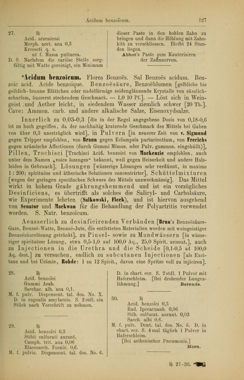 dieser Paste in den hohlen Zahn zu bringen und dann die Höhlung mit Zahn- kitt zu verschliessen. Bleibt 24 Stun- den liegen. Abbot's Paste zum Kauterisiren der Zahnnerven. 27. Iy Acid. arsenicosi Morph, acet. ana 0,3 Kreosoti q. s. ut f. Massa pultacea. D. S. Nachdem die cariöse Stelle sorg- fältig mit Watte gereinigt, ein Minimum *Acidillll beil/oiciiin. Flores Benzoes. Sal Benzoes acidum. Ben- zoic acid. Acide benzoicjue. Benzoesäure, Benzoeblumen [gelbliche bis gelblich-braune Blättchen oder nadeiförmige seidenglänzende Krystalle von süsslich- scharfem, äusserst stechendem Geschmack. — 1,0 10 Pf.]. — Löst sich in Wein- geist .und Aether leicht, in siedendem Wasser ziemlich schwer [20 Th.]. Cave: Amnion, carb. und andere alkalische Salze, Eisenoxydsalze. Innerlich zu 0,03-0,3 [die in der Regel angegebene Dosis von 0,18-0,6 ist zu hoch gegriffen, da der nachhaltig kratzende Geschmack des Mittels bei Gaben von über 0,3 unerträglich wird], in Pulvern [in neuerer Zeit von v. Sigmund gegen Tripper empfohlen, von Braun gegen Eclampsia parturientium, von Frcrichs gegen urämische Affectionen (durch Gummi Mimos. oder Pulv. gummös, eingehüllt)], Pillen, Trochisci [Trochisci Acid. benzoici von Mackenzie empfohlen, auch unter dem Namen „voice lozenges bekannt, weil gegen Heiserkeit und andere Hals- leiden in Gebrauch], Lösungen [wässerige Lösungen sehr verdünnt, in maximo 1 : 200; spirituöse und ätherische Solutionen concentrirter], Schüttelmixturen [wegen der geringen specifischen Schwere des Mittels unzweckmässig]. Das Mittel wirkt in hohem Grade gährungshemmend und ist ein vorzügliches Desinficiens, es übertrifft als solches die Salicyl- und Carbolsäure, wie Experimente lehrten (Salkowski, Fleck), und ist hiervon ausgehend von Senator und Mackwan für die Behandlung der Polyartritis verwendet worden. S. Natr. benzoieum. Aeusserlich zu desinficirenden Verbänden [Brnn's Benzoesäure- Gaze, Benzoe-Watte, Benzoe-Jute, die entfetteten Materialien werden mit weingeistiger Benzoesäurelösung getränkt], zu Pinsel- sowie zu Mundwässern [in wässe- riger spirituöser Lösung, etwa 0,5-1,0 auf 100,0 Aq., 25,0 Spirit. aromat.], auch zu Injectionen in die Urethra und die Scheide [0,1-0,5 ad 100,0 Aq. dest.] zu versuchen, endlich zu subcutanen Injectionen [als Exci- tans und bei Urämie, Rohrie: 1 zu 12 Spirit., davon eine Spritze voll zu injiciren]. 28. Iy Acid. benzoici Gummi Arab. Saf.char. alb. ana 0,1. M. f. pulv. Dispcnsent. tal. dos. No. X. I). in capsulis amylaccis. S. 2stdl. ein Stück nach Vorschrift zu nehmen. 29. Bf Acid. benzoici 0,3 Stibii sulfurati aurant. Camph. trit. ana 0,06 Elaeosacch. Poeme. 0,6. If. f. pulvis. Dispensent. tal. dos. No. G. D. in chart. cer. S. 2 stdl. 1 Pulver mit Haferschleim. [Bei drohender Lungea- lähmung.] Berends. 30. I* Acid. benzoici 0,3 Rad. Ipccacuanh. 0,00 Stib. sulfurat. aurant. 0,03 Sacch. albi 0,6. M. f. pulv. Dent. tal. dos. No. 6. chart;. cer. S. 4 mal täglich 1 Pu Haferschleim. [Bei asthenischer Pneumonie] Hörn D. in vor in H< 27-30.