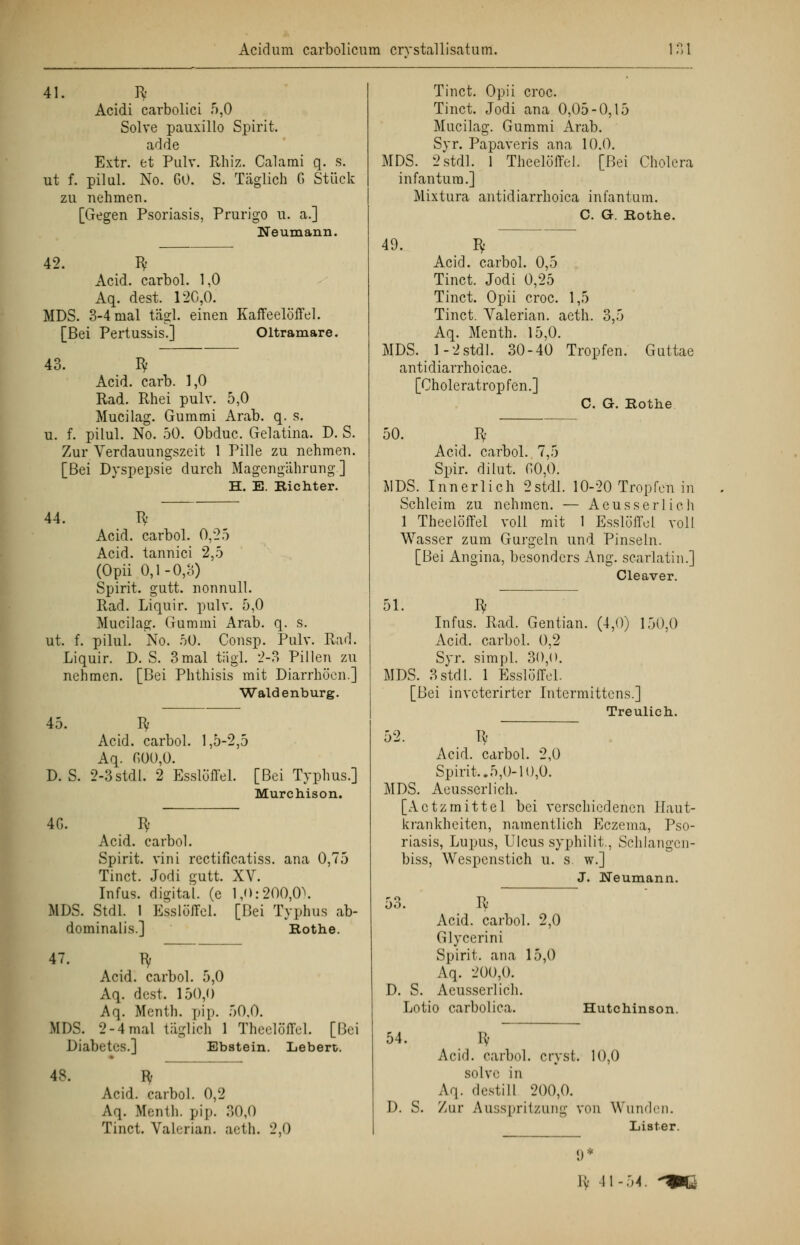 41. R Acidi carbolici 5,0 Solve pauxillo Spirit. ad de Extr. et Pulv. Rhiz. Calami q. s. ut f. pilul. No. GO. S. Täglich 6 Stück zu nehmen. [Gegen Psoriasis, Prurigo u. a.] Neumann. 42. Bf Acid. carbol. 1,0 Aq. dest. 120,0. MDS. 3-4 mal tägl. einen Kaffeelöffel. [Bei Pertussis.] Oltramare. 43. Bf Acid. carb. 1,0 Rad. Rhei pulv. 5,0 Mucilag. Gummi Arab. q. s. u. f. pilul. No. 50. Obduc. Gelatina. D. S. Zur Verdauungszeit 1 Pille zu nehmen. [Bei Dyspepsie durch Magengährung] H. E. Kichter. 44. Bf Acid. carbol. 0,25 Acid. tannici 2,5 (Opii 0,1-0,3) Spirit. gutt. nonnull. Rad. Liquir. pulv. 5,0 Mucilag. Gummi Arab. q. s. ut. f. pilul. No. 50. Consp. Pulv. Rad. Liquir. D. S. 3mal tägl. 2-3 Pillen zu nehmen. [Bei Phthisis mit Diarrhöen.] Waidenburg. 45. Bf Acid. carbol. 1,5-2,5 Aq. r,00,0. D.S. 2-3stdl. 2 Esslöffel. [Bei Typhus.] Murchison. 4G. Bf Acid. carbol. Spirit. vini rectificatiss. ana 0,75 Tinct. Jodi gutt. XV. Infus, digital, (e 1,0:200,0). MDS. Stdl. 1 Esslöffel. [Bei Typhus ab- dominalis.] Kothe. 47. Bf Acid. carbol. 5,0 Aq. dest. 150,0 Aq. Menth, pip. 50,0. MDS. 2-4mal täglich 1 Theeloffel. [Bei Diabetes.] Ebstein. Lebert. 48. Bf Acid. carbol. 0,2 Aq. Menth, pip. 30,0 Tinct. Valerian. aeth. 2,0 Tinct. Opii croc. Tinct. Jodi ana 0,05-0,15 Mucilag. Gummi Arab. Syr. Papaveris ana 10.0. MDS. 2stdl. 1 Theeloffel. [Bei Cholera infantum.] Mixtura antidiarrhoica infantum. C. G. Kothe. 49. Bf Acid. carbol. 0,5 Tinct. Jodi 0,25 Tinct. Opii croc. 1,5 Tinct. Valerian. aeth. 3,5 Aq. Menth. 15,0. MDS. 1-2stdl. 30-40 Tropfen. Guttae antidiarrhoieae. [Choleratropfen.] C. G. Rothe 50. Bf Acid. carbol. 7,5 Spir. dilut. f>0,0. MDS. Innerlich 2stdl'. 10-20 Tropfen in Schleim zu nehmen. — Aeusserlich 1 Theeloffel voll mit 1 Esslöffel voll Wasser zum Gurgeln und Pinseln. [Bei Angina, besonders Ang. scarlatin.] Cleaver. 51. Bf Infus. Rad. Gentian. (4,0) 150,0 Acid. carbol. 0,2 Syr. simpl. 30,0. MDS. 3 stdl. 1 Esslöffel. [Bei inveterirter Intermittens.] Treulich. 52. Bf Acid. carbol. 2,0 Spirit..5,0-10,0. MDS. Aeusserlich. [Actzmittel bei verschiedenen Haut- krankheiten, namentlich Eczema, Pso- riasis, Lupus, Ulcus syphilit., Schlangcn- biss, Wespenstich u. s. w.] J. Neumann. 53. Acid. carbol Glycerini Spirit. ana ' Aq. 200,0. 2,0 15,0 D. S. Aeusserlich. Lot io carbolica. Hutchim son. 54 % Acid. carbol crvsl . 10,0 solve in Aq. destill 200,0. D. S. Zur Ausspritzung von W uiul en. 9 * Lis ter. H< 41- 54. ^»