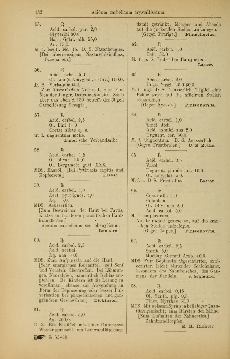 55. Bf Acid. carbol. pur. 2,0 Glycerini 30.0 Mass. Gelat. alb. 55,0 Aq. 15,0. M. f. bacill. No. 15. D. S. Nasenbougies. [Bei übermässigem Nasensehleimfluss, Ozaena etc.] 56. Iy Acid. carbol. 5,0 Ol. Lini (s. Amygdal., s.Oliv.) 100,0. D. S. Verbandmittel. [Zum Lister'schen Verband, zum Ein- ölen der Finger, Instrumente etc. Siehe aber das oben S. 130 betreffs der öligen Carbollösung Gesagte.] 57. Bf Acid. carbol. 2,5 Ol. Lini 1 »,0 Cretae albae q. s. ut f. unguontum molle. Lister'sche Verbandsalbe. 58. Bf Acid. carbol. 1,5 Ol. olivar. 100,0 Ol. Bergamott. gutt. XXX. MDS. Haaröl. [Bei Pytiriasis capitis und Kopfeczem.] Lassar 59. R Acid. carbol. 1,0 Acet pyrolignos. 4,0 Aq. 5,0. MDS. Aeusserlich. [Zum Bestreichen der Haut bei Favus, Krätze und anderen parasitischen Haut- krankheiten.] Acetum carbolicum scu phenylicum. Lemaire. 60. Bf Acid. carbol. 2,5 Acid. acetici \<|. ana h»,0. MDS. Zum Aufpinseln auf die Haut. [Sehr energisches Reizmittel, soll Senf und Veratrin abertreffen. Bei Lähmun- gen, Neuralgien, namentlich [schias em- pfohlen. Bei Kindern ist die Losung zu verdünnen, ebenso zur Anwendung in Form der Bi pinselung oder besser Pul- verisation bei phagedänischen und gan- gränösen Geschwüren | Dickinson. 61. H- Acid. carboL 5,0 Aq. 200,t>. D. S ESin Esslöffel mit einer Unterta Wasser gemischt, ein Leinwandläppchen !;■ 55 -03. damit getränkt, Morgens und Abends auf die juckenden Stellen aufzulegen. [Gegen Prurigo.] Pintschovius. 62. Bf Acid. carbol. 1,0 Tale. 50,0 M. f. p. S. Puder bei Hautjucken. Lassar. 63. Bf Acid. carbol. 2,0 Ungt. Vasel. 20,0-30,0. M. f. ungt. D. S. Aeusserlich. Täglich eine Bohne gross auf die afficirten Stellen einzureiben. [Gegen Sycosis] Pintschovius. 64. ty Acid. carbol. 1,0 Tinct. Jodi Acid. tannici ana 2,0 Unguent. cer. 30,0. M. f. Unguentum. D. S. Aeusserlich [Gegen Frostbeulen] O G- Rothe. 65. Bf Acid. carbol. 0,5 Yasel. Unguent. plumbi ana 10,0 Ol. amygdal 5,0. M. f. u. D. S. Prostsalbe. Lassar. 66. Bf Cerae alb. 4,0 Colophon. Ol. Oliv, ana 2,0 Acid. carbol. 5,0 M. f emplastrum. Auf Leinwand, gestrichen, auf die kran- ken Stellen aufzulegen. [Gegen Lupus.] Pintschovius. 67. Bf Acid. carbol. 2,5 Spirit. 5,0 Mucilag. Gummi Arab. 40,0. MDS. Zum Bepinseln abgeschürfter, exul- cerirter, Leichl Mutender Schleimhaut, besonders des Zahnfleisches, des Gau- mens, der Mandeln. v. Sigmund. 68. Bf Acid. carbol. 0,15 Ol. Menth, pip. 0,3 Tinct. iMyrrhae. 60,0 MDS. Mit weissem Syrup in beliebiger Quan- tität gemischt: zum Bürsten der Zähne. [Zum Aufhallen der Zahncaries.] Zahnbrandtropfen. E. H. Richter.