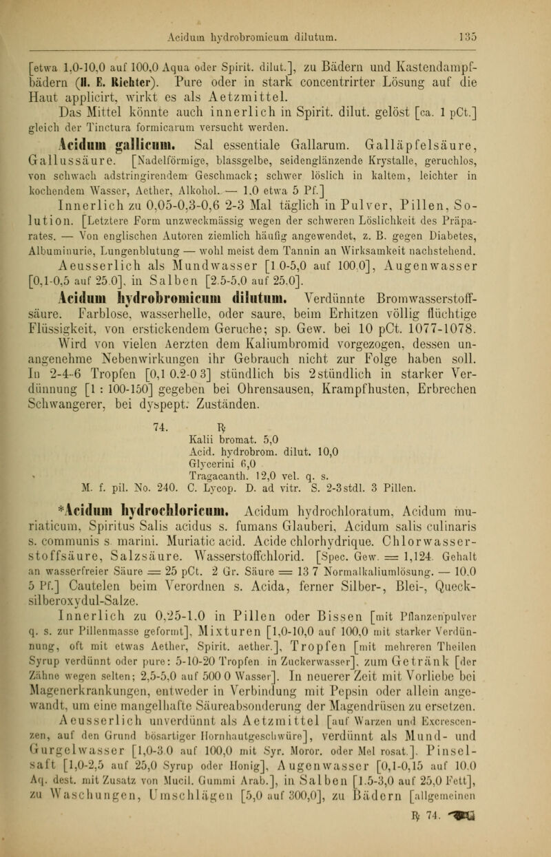 [etwa 1.0-10,0 auf 100,0 Aqua oder Spirit. dilut.], zu Bädern und Kastendampf- bädern (II. E. Richter). Pure oder in stark concentrirter Lösung auf die Haut applicirt, wirkt es als Aetzmittel. Das Mittel könnte auch innerlich in Spirit. dilut. gelöst [ca. 1 pCt.] gleich der Tinctura formicarum versucht werden. Aeidum gallicum. Sal essentiale Gallarum. Galläpfelsäure, Gallussäure. [Nadeiförmige, blassgelbe, seidenglänzende Krystalle, geruchlos, von schwach adstringirendem Geschmack; schwer löslich in kaltem, leichter in kochendem Wasser, Aether, Alkohol. — 1,0 etwa 5 Pf.] Innerlich zu 0,05-0,3-0,6 2-3 Mal täglich in Pulver, Pillen, So- lution. [Letztere Form unzweckmässig wegen der schweren Löslichkeit des Präpa- rates. — Von englischen Autoren ziemlich häufig angewendet, z. B. gegen Diabetes, Albuminurie, Lungenblutung — wohl meist dem Tannin an Wirksamkeit nachstehend. Aeusserlich als Mundwasser [10-5,0 auf 100,0], Augenwasser [0,1-0,5 auf 25.0]. in Salben [2.5-5,0 auf 25.0]. Ariel um hydrobromicum dilutum. Verdünnte Bromwasserstoff- säure. Farblose, wasserhelle, oder saure, beim Erhitzen völlig flüchtige Flüssigkeit, von erstickendem Gerüche; sp. Gew. bei 10 pCt. 1077-1078. Wird von vielen Aerzten dem Kaliumbromid vorgezogen, dessen un- angenehme Nebenwirkungen ihr Gebrauch nicht zur Folge haben soll. In 2-4-6 Tropfen [0,10.2-0 3] stündlich bis 2 stündlich in starker Ver- dünnung [1 : 100-150] gegeben bei Ohrensausen, Krampfhusten, Erbrechen Schwangerer, bei dyspept. Zuständen. 74. ty Kalii bromat. 5,0 Acid. hydrobrom. dilut. 10,0 Glycerini 6,0 Tragacanth. 12,0 vel. q. s. M. f. pil. No. 240. C. Lycop. D. ad vitr. S. 2-3stdl. 3 Pillen. *Acidum hydrochloricum. Aeidum hydrochloratum, Aeidum mu- riaticum, Spiritus Salis aeidus s. fumans Glauberi, Aeidum salis culinaris s. communis s marini. Muriatic acid. Acide chlorhydrique. Chlorwasser- stoffsäure, Salzsäure. Wasserstoffchlorid. [Spec. Gew. = 1,124. Gehalt an wasserfreier Säure = 25 pCt. 2 Gr. Säure == 13 7 Normalkaliumlösung. — 10.0 5 Pf.] Cautelen beim Verordnen s. Acida, ferner Silber-, Blei-, Queck- silberoxydul-Salze. Innerlich zu 0,25-1.0 in Pillen oder Bissen [mit Pflanzenpulver q. s. zur Pillenmasse geformt], Mixturen [1,0-10,0 auf 100,0 mit starker Verdün- nung, oft mit etwas Aether, Spirit. aether.], Tropfen [mit mehreren Theilen Syrup verdünnt oder pure: 5-10-20 Tropfen in Zuckerwasser], zum Getränk [der Zähne wegen selten; 2,5-5,0 auf 500 0 Wasser]. In neuerer Zeit mit Vorliebe bei Ilagenerkrankungen, entweder in Verbindung mit Pepsin oder allein ange- wandt, um eine mangelhafte Säureabsonderung der Magendrüsen zu ersetzen. Aeusserlich unverdünnt als Aetzmittel [auf Warzen und Excrescen- zen, auf den Grund bösartiger Hornhautgeschwüre], verdünnt als Mund- und Gurgelwasser [1,0-3.0 auf 100,0 mit Syr. Moror. oder Mel rosat.]. Pinsel- saft [1,0-2,5 auf 25,0 Syrup oder Honig], Augenwasser [0,1-0,15 auf 10.0 Af|. dest. mit Zusatz von Mucil. Gummi Arab.], in Salben [i.5-3,0 auf 25,0 Fett], zu Waschungen, Umschlägen [5,0 auf 300,0], zu Bädern [allgemeinen Bf 74. *mk