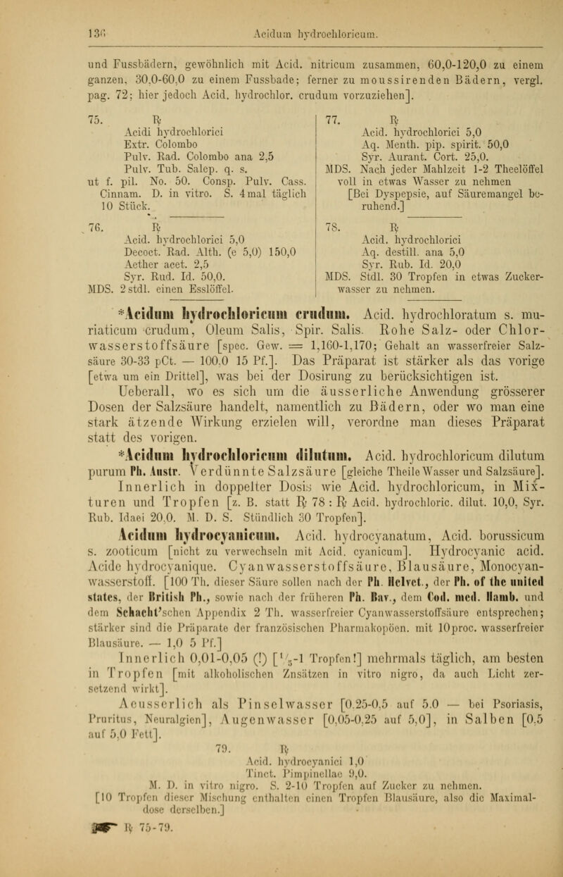 13'*. Acidurn hydrochloricain. und Fussbadern, gewöhnlich mit Acid. nitricum zusammen, 60,0-120,0 zu einem ganzen. 30.0-60.0 zu einem Fussbade; ferner zu moussirenden Bädern, vergl. pag. 72; hier jedoch Acid. hydrochlor. crudum vorzuziehen]. 75. ^ Acidi hydrochlorici Extr. Colombo Pulv. Rad. Colombo ana 2,5 Pulv. Tub. Salep. q. s. ut f. pil. No. 50. Consp. Pulv. Cass. Cinnam. D. in vitro. S. 4mal täglich 10 Stück. 76. Iv Acid. hydrochlorici 5,0 Decoct.'ßad. Alth. (e 5,0) 150,0 Aether acet. 2,5 Syr. Rud. Id. 50,0. MDS. 2 stdl. einen Esslöffel. 77. $ Acid. hydrochlorici 5,0 Aq. Menth, pip. spirit. 50,0 Syr. Aurant. Cort. 25,0. MDS. Nach jeder Mahlzeit 1-2 Theelöffel voll in etwas Wasser zu nehmen [Bei Dyspepsie, auf Säuremangel be- ruhend.] 78. fy Acid. hydrochlorici Aq. destill, ana 5,0 Syr. Rub. Id. 20,0 MDS. Stdl. 30 Tropfen in etwas Zucker- wasser zu nehmen. Acidurn hydrochloricum cruduiii, Acid. hydrochloratum s. mu- riaticum crudum, Oleum Salis, Spir. Salis. Rohe Salz- oder Chlor- wasserstoffsäure [spec. Gew. = 1,160-1,170; Gehalt an wasserfreier Salz- säure 30-33 pCt. — 100.0 15 Pf.]. Das Präparat ist stärker als das vorige [etwa um ein Drittel], was bei der Dosirung zu berücksichtigen ist. Ueberall, wo es sich um die äusserliche Anwendung grösserer Dosen der Salzsäure handelt, namentlich zu Bädern, oder wo man eine stark ätzende Wirkung erzielen will, verordne man dieses Präparat statt des vorigen. *Acidum hjdrochloricuiii diliitiuti. Acid. hydrochloricum dilutum purum Ph. Austr. Verdünnte Salzsäure [gleiche TheileWasser und Salzsäure]. Innerlich in doppelter Dosis wie Acid. hydrochloricum, in Mix- turen und Tropfen [z. B. statt ly 78 : Py Acid. hydrochloric. dilut. 10,0, Syr. Rub. Idaei 20,0. M. D. S. Stündlich 30 Tropfen]. Acidurn liydrocvaiiicuiit. Acid. hydrocyanatum, Acid. borussicum s. ZOOticum [nicht zu verwechseln mit Acid. cyanicum]. Hydrocyanic acid. Aride hydrocyanique. Cyanwasserstoffsäure, Blausäure, Monocyan- wasserstoff. [100 Th. dieser Säure sollen nach der Ph. Ilclvet, der Ph. of thc uniteil statcs, der Itritish Ph., sowie nach der früheren Ph. Rav., dem Cod. med. Ilnnib. und dem Schacht'schen Appendix 2 Th. wasserfreier Cyanwasserstoffsäure entsprechen; stärker sind die Präparate der französischen Pharmakopoen, mit lOproc. wasserfreier Blansäure. — 1,0 5 Pf.] Innerlich 0,01-0,05 (!) [V5-l Tropfen!] mehrmals täglich, am besten in I ropfeu [mit alkoholischen Znsätzen in vitro nigro, da auch Licht zer- setzend wirkt]. A.eusserlich als Pinselwasser [0.25-0,5 auf 5.0 — bei Psoriasis, Pruritus, Neuralgien], A.ugenwasser [0;05-0,25 auf 5,0], in Salben [0.5 auf 5,0 Pett]. 7!). !:■ \<-i'l. hydroeyanici 1,0 Tinct. Pimpinellae i),0. M. I). in ntro oigro. S. 2-10 Tropfen auf Zucker zu nehmen. [10 'r pfei diesei Mischung enthalten einen Tröpfen Blausäure, also die Maximal- dose derselben.] i; 75-79.