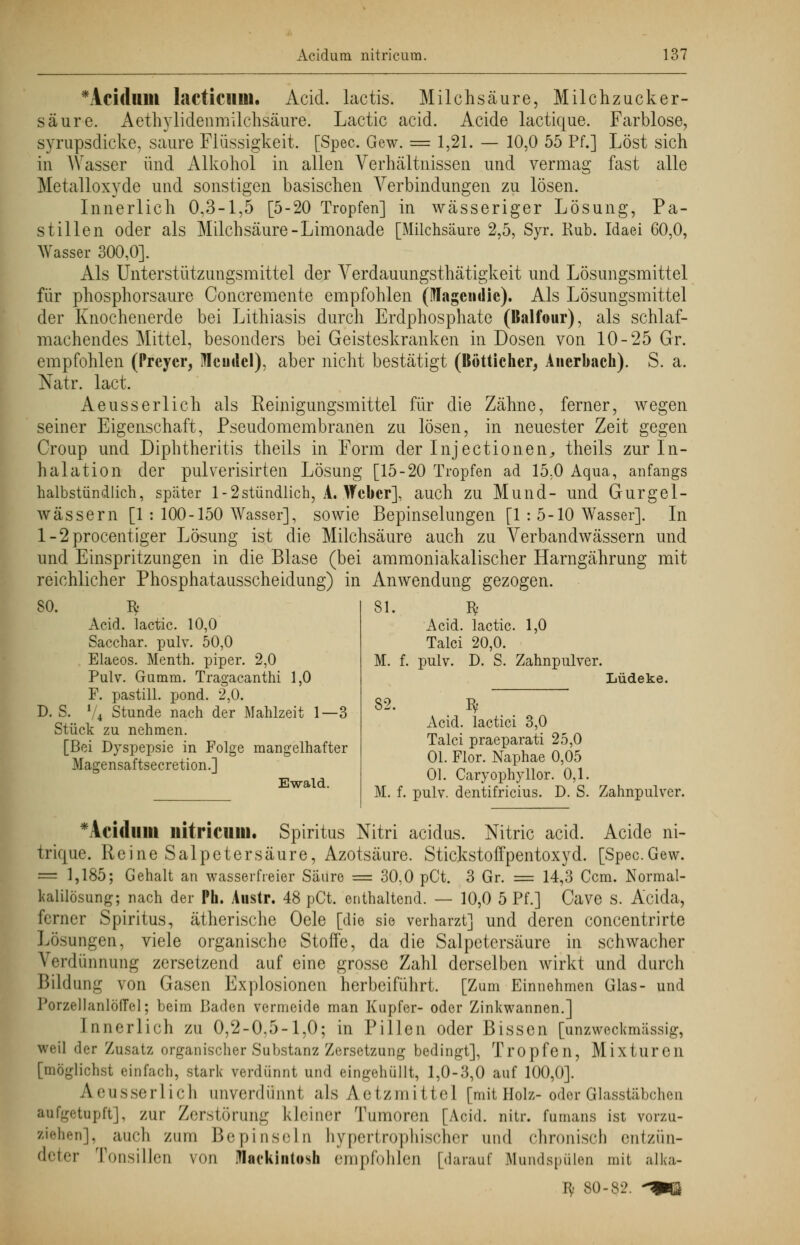 Pa- 60,0, *Acidmtl lacticiim. Äcid. lactis. Milchsäure, Milchzucker- säure. Aethylidenmilchsäure. Lactic acid. Acide lactique. Farblose, svrupsdicke, saure Flüssigkeit. [Spec. Gew. = 1,21. — 10,0 55 Pf.] Löst sich in Wasser und Alkohol in allen Verhältnissen und vermag fast alle Metalloxyde und sonstigen basischen Verbindungen zu lösen. Innerlich 0,3-1,5 [5-20 Tropfen] in wässeriger Lösung, stillen oder als Milchsäure-Limonade [Milchsäure 2,5, Syr. Kub. Idaei Wasser 300,0]. Als Unterstützungsmittel der Verdauungsthätigkeit und Lösungsmittel für phosphorsaure Concremente empfohlen (Magern!ic). Als Lösungsmittel der Knochenerde bei Lithiasis durch Erdphosphate (Balfour), als schlaf- machendes Mittel, besonders bei Geisteskranken in Dosen von 10-25 Gr. empfohlen (Preycr, Meudcl), aber nicht bestätigt (Bötticher, Auerbach). S. a. Natr. lact. Aeusserlich als Reinigungsmittel für die Zähne, seiner Eigenschaft, Pseudomembranen zu lösen, in neuester Zeit Croup und Diphtheritis theils in Form der Injectionen,, theils zur In- halation der pulverisirten Lösung [15-20 Tropfen ad 15.0 Aqua, anfangs halbstündlich, speäter l-2stündlich, A. Weber], auch zu Mund- und Gurgel- wässern [1 : 100-150 Wasser], sowie Bepinselungen [1 : 5-10 Wasser]. In l-2procentiger Lösung ist die Milchsäure auch zu Verbandwässern und und Einspritzungen in die Blase (bei ammoniakalischer Harngährung mit reichlicher Phosphatausscheidung) in Anwendung gezogen. ferner, wegen gegen SO. 3: Acid. lactic. 10,0 Sacchar. pulv. 50,0 Elaeos. Menth, piper. 2,0 Pulv. Gumm. Tragacanthi 1,0 F. pastill. pond. 2,0. D. S. V4 Stunde nach der Mahlzeit 1—3 Stück zu nehmen. [Bei Dyspepsie in Folge mangelhafter Magensaftsecretion.] Ewald. 81. M. f. Acid. lactic. 1,0 Talci 20,0. pulv. D. S. Zahnpulver. Lüdeke. 82. M. f. I* Acid. lactici 3,0 Talci praeparati 25,0 Ol. Flor. Naphae 0,05 OL Caryophyllor. 0,1. pulv. dentifricius. D. S. Zahnpulver. *Acidlllil llitricuin. Spiritus Nitri aeidus. Nitric acid. Acide ni- trique. Reine Salpetersäure, Azotsäure. Stickstoffpentoxyd. [Spec.Gew. = 1,185; Gehalt an wasserfreier Säure = 30,0 pCt. 3 Gr. = 14,3 Ccm. Normal- l<alilösung; nach der Pk. Austr. 48 pCt. enthaltend. — 10,0 5 Pf.] Cave S. Acida, ferner Spiritus, ätherische Oele [die sie verharzt] und deren concentrirte Lösungen, viele organische Stoffe, da die Salpetersäure in schwacher Verdünnung zersetzend auf eine grosse Zahl derselben wirkt und durch Bildung von Gasen Explosionen herbeiführt. [Zum Einnehmen Glas- und PorzellanlöfTel; beim Baden vermeide man Kupfer- oder Zinkwannen.] Innerlich zu 0,2-0.5-1,0; in Pillen oder Bissen [unzweckmässig, weil der Zusatz organischer Substanz Zersetzung bedingt], Tropfen, Mixturen [möglichst einfach, stark verdünnt und eingehüllt, 1,0-3,0 auf 100,0]. A.eusserlich anverdünnt als Aetzmittel [mit Holz-oder Glasstäbchen aufgetupft], zur Zerstörung kleiner Tumoren [Acid. nitr. fumans ist vorzu- wehen], auch zum Bepinseln hypertrophischer und chronisch entzün- deter Tonsillen von iflackiiitosh empfohlen [darauf Mundspülen mit älka- fy 80-82. -^ß
