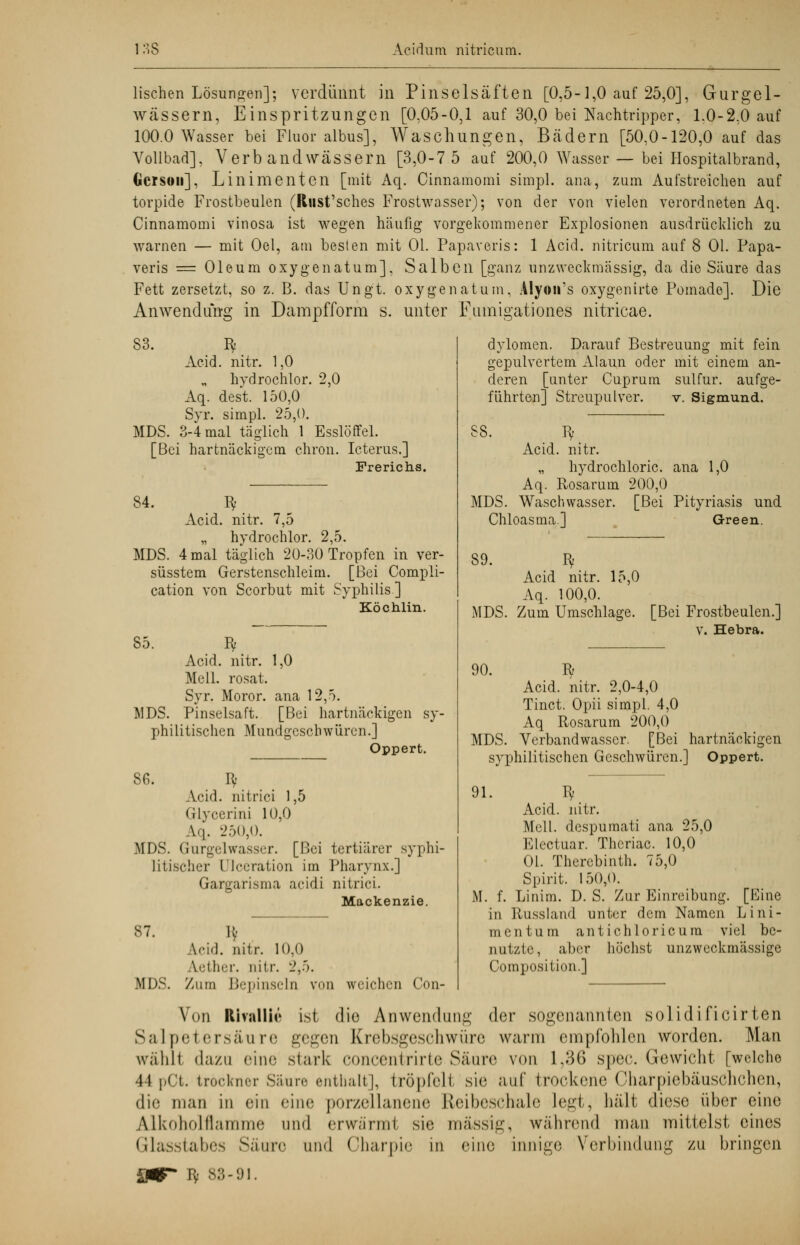 lischen Lösungen]; verdünnt in Pinselsäften [0,5-1,0 auf 25,0], Gurgel- wässern, Einspritzungen [0,05-0,1 auf 30,0 bei Nachtripper, 1,0-2,0 auf 100.0 Wasser bei Fluor albus], Waschungen, Bädern [50,0-120,0 auf das Vollbad], Verbandwässern [3,0-7 5 auf 200,0 Wasser — bei Hospitalbrand, Gorsoii]. Linimenten [mit Aq. Cinnamomi simpl. ana, zum Aufstreichen auf torpide Frostbeulen (Rust'sches Frostwasser); von der von vielen verordneten Aq. Cinnamomi vinosa ist wegen häufig vorgekommener Explosionen ausdrücklich zu warnen — mit Oel, am besten mit Ol. Papaveris: 1 Acid. nitricum auf 8 Ol. Papa- veris = Oleum oxygenatum], Salben [ganz unzweckmässig, da die Säure das Fett zersetzt, so z. B. das Ung't. oxygenatum, Alyon's oxygenirte Pomade]. Die Anwendung in Dampfform s. unter Fumigationes nitricae. 83. Bf Acid. nitr. 1,0 hvdrochlor. 2,0 Aq. dest. 150,0 Syr. simpl. 25,0. MDS. 3-4 mal täglich 1 Esslöffel. [Bei hartnäckigem chron. Icterus.] Frerichs. 84. Bf Acid. nitr. 7,5 „ hvdrochlor. 2,5. MDS. 4 mal täglich 20-30 Tropfen in ver- süsstem Gerstenschleim. [Bei Compli- cation von Scorbut mit Syphilis] Köchlin. 85. MDS Bf Acid. nitr. 1,0 Meli, rosat. Syr. Moror. ana 12,5. Pinselsaft. [Bei hartnäckigen sy- philitischen Mundgcscbwüren.] Oppert. 86. I* Acid. nitrici 1,5 Glycerini 10,0 \>\. 250,0. MDS. Gurgelwasser. [Bei tertiärer syphi- litischer l'lccration im Pharynx.] Gargarisma aeidi nitrici. Mackenzie. 87. MDS. \ri.]. nitr. 10,0 Vllirr. nitr. 2,5. Zum Bepinseln von weichen Con- dylomen. Darauf Bestreuung mit fein gepulvertem Alaun oder mit einem an- deren [unter Cuprum sulfur. aufge- führten] Streupulver. v. Sigmund. 88. Bf Acid. nitr. „ hydrochloric. ana 1,0 Aq. Rosarum 200,0 MDS. Waschwasser. [Bei Pityriasis und Chloasma.] Green. 89. MDS. 90. Bf Acid nitr. 15,0 Aq. 100,0. Zum Umschlage. [Bei Frostbeulen.] V. Hebra. R Acid. nitr. 2,0-4,0 Tinct. Opii simpl. 4,0 Aq Rosarum 200,0 MDS. Verband wasser. [Bei hartnäckigen syphilitischen Geschwüren.] Oppert. 91. R) Acid. nitr. Meli, despumati ana 25,0 Electuar. Thcriac. 10,0 Ol. Therebinth. 75,0 Spirit. 150,0. M. f. Linim. D.S. Zur Einreibung. [Eine in Russland unter dem Namen Lini- ment um antichloricum viel be- nutzte, aber höchst unzweckmässige Compositum.] Von Rivalin» ist die Anwendung der sogenannten solidificirten Salpetersäure gegen Krebsgesohwüre wann empfohlen worden. Man wühll dazu eine stark concentrirte Säure von 1,36 spec. Gewicht [welche 44 pct. tröckner Säure enthalt], tröpfelt sie auf trockene CharpiebäusChchen, die man in ein eine porzellanene Reibeschale legt, hält diese über eine Alkoholflamme und erwärml sie massig, während man mittelst eines Glasstabes Säure und Oharpie in eine innige Verbindung zu bringen £*T by 83-91.