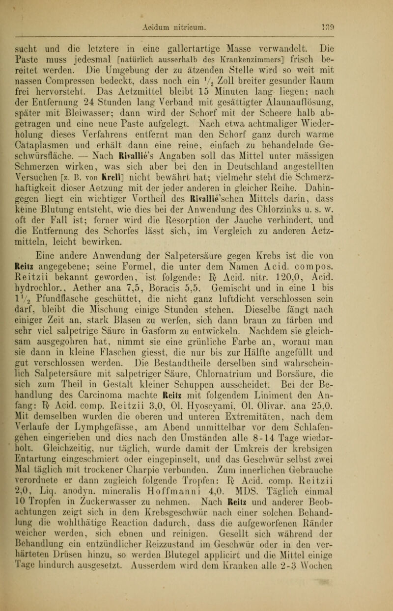 sucht und die letztere in eine gallertartige Masse verwandelt. Die Paste muss jedesmal [natürlich ausserhalb des Krankenzimmers] frisch be- reitet werden. Die Umgebung der zu ätzenden Stelle wird so weit mit nassen Compressen bedeckt, dass noch ein 72 Zoll breiter gesunder Raum frei hervorsteht. Das Aetzmittel bleibt 15 Minuten lang liegen; nach der Entfernung 24 Stunden lang Verband mit gesättigter Alaunauflösung, später mit Bleiwasser; dann wird der Schorf mit der Scheere halb ab- getragen und eine neue Paste aufgelegt. Nach etwa achtmaliger Wieder- holung dieses Verfahrens entfernt man den Schorf ganz durch warme Cataplasmen und erhält dann eine reine, einfach zu behandelnde Ge- schwürsfläche. — Nach Rhallies Angaben soll das Mittel unter massigen Schmerzen wirken, was sich aber bei den in Deutschland angestellten Versuchen [z. B. von Rrcli] nicht bewährt hat; vielmehr steht die Schmerz- haftigkeit dieser Aetzung mit der jeder anderen in gleicher Reihe. Dahin- gegen liegt ein wichtiger Vortheil des Rivallie'schen Mittels darin, dass keine Blutung entsteht, wie dies bei der Anwendung des Chlorzinks u. s. w. oft der Fall ist; ferner wird die Resorption der Jauche verhindert, und die Entfernung des Schorfes lässt sich, im Vergleich zu anderen Aetz- mitteln, leicht bewirken. Eine andere Anwendung der Salpetersäure gegen Krebs ist die von Rcitz angegebene; seine Formel, die unter dem Namen Acid. compos. Reitzii bekannt geworden, ist folgende: Iv Acid. nitr. 120,0, Acid. hydrochlor., Aether ana 7,5, Boracis 5,5. Gemischt und in eine 1 bis 1V2 Pfundflasche geschüttet, die nicht ganz luftdicht verschlossen sein darf, bleibt die Mischung einige Stunden stehen. Dieselbe fängt nach einiger Zeit an, stark Blasen zu werfen, sich dann braun zu färben und sehr viel salpetrige Säure in Gasform zu entwickeln. Nachdem sie gleich- sam ausgegohren hat, nimmt sie eine grünliche Farbe an, woraüi man sie dann in kleine Flaschen giesst, die nur bis zur Hälfte angefüllt und gut verschlossen werden. Die Bestandteile derselben sind wahrschein- lich Salpetersäure mit salpetriger Säure, Chlornatrium und Borsäure, die sich zum Theil in Gestalt kleiner Schuppen ausscheidet. Bei der Be- handlung des Carcinoma machte Rcitz mit folgendem Liniment den An- fang: ly Acid. comp. Reitzii 3,0, Ol. Hyoscyami, Ol. Olivar. ana 25,0. Mit demselben wurden die oberen und unteren Extremitäten, nach dem Verlaufe der Lymphgefasse, am Abend unmittelbar vor dem Schlafen- gehen eingerieben und dies nach den Umständen alle 8-14 Tage wiedor- holt. Gleichzeitig, nur täglich, wurde damit der Umkreis der krebsigen Entartung eingeschmiert oder eingepinselt, und das Geschwür selbst zwei Mal täglich mit trockener Charpie verbunden. Zum innerlichen Gebrauche verordnete er dann zugleich folgende Tropfen: ly Acid. comp. Reitzii 2,0, Liq. anodyn. mineralis Hoffmanni 4,0. MDS. Täglich einmal 10 Tropfen in Zuckerwasser zu nehmen. Nach Rcitz und anderer Beob- achtungen zeigt sich in dem Krebsgeschwür nach einer solchen Behand- lung die wohlthätige Rcaction dadurch, dass die aufgeworfenen Ränder weicher werden, sich ebnen und reinigen. Gesellt sich während der Behandlung ein entzündlicher Reizzustand im Geschwür oder in den ver- härteten Drüsen hinzu, so werden Blutegel applicirt und die Mittel einige Tage hindurch ausgesetzt. Ausserdem wird dem Kranken alle 2-3 Wochen
