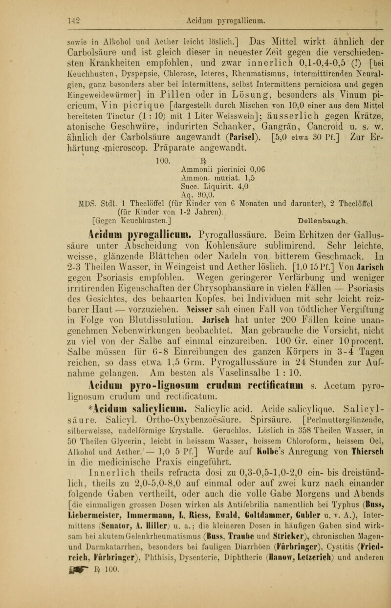 sowie in Alkohol und Aether leicht löslich.] Das Mittel wirkt ähnlich der Carbolsäure und ist gleich dieser in neuester Zeit gegen die verschieden- sten Krankheiten empfohlen, und zwar innerlich 0,1-0,4-0,5 (!) [bei Keuchhusten, Dyspepsie, Chlorose, Icteres, Rheumatismus, intermittirenden Neural- gien, ganz basonders aber bei Intermittens, selbst Intermittens perniciosa und gegen Eingeweidewürmer] in Pillen oder in Lösung, besonders als Vinum pi- cricum, Vin picrique [dargestellt durch Mischen von 10,0 einer aus dem Mittel bereiteten Tinctur (1 : 10) mit 1 Liter Weisswein]; äusserlich gegen Krätze, atonische Geschwüre, indurirten Schanker, Gangrän, Cancroid u. s. w. ähnlich der Carbolsäure angewandt (Pariscl). [5,0 etwa 30 Pf.] Zur Er- härtung -niicroscop. Präparate angewandt. 100. Iy Ammonii picrinici 0,06 Amnion, muriat. 1,5 Succ. Liquirit. 4,0 Aq. 90,0. MDS. Stdl. 1 Theelöffel (für Kinder von 6 Monaten und darunter), 2 Theelöffel (für Kinder von 1-2 Jahren). [Gegen Keuchhusten.] Dellenbaugh. Acifllllll pyrogallicuu». Pyrogallussäure. Beim Erhitzen der Gallus- säure unter Abscheidung von Kohlensäure sublimirend. Sehr leichte, weisse, glänzende Blättchen oder Nadeln von bitterem Geschmack. In 2-3 Theilen Wasser, in Weingeist und Aether löslich. [1.0 15 Pf.] Aron Jariscli gegen Psoriasis empfohlen. Wegen geringerer Verfärbung und weniger irritirenden Eigenschaften der Chrysophansäure in vielen Fällen — Psoriasis des Gesichtes, des behaarten Kopfes, bei Individuen mit sehr leicht reiz- barer Haut — vorzuziehen. Weisser sah einen Fall von tödtlicher Vergiftung in Foli2;e von Blutdissolution. Jarisch hat unter 200 Fallen keine unan- genehmen Nebenwirkungen beobachtet. Man gebrauche die Vorsicht, nicht zu viel von der Salbe auf einmal einzureiben. 100 Gr. einer lOprocent. Salbe müssen für G-8 Einreibungen des ganzen Körpers in 3-4 Tagen reichen, so dass etwa 1,5 Grm. Pyrogallussäure in 24 Stunden zur Auf- nahme gelangen. Am besten als Vaselinsalbe 1 : 10. Acidinii pjro-Hgiiosum criidiim irctificatuiii s. Acetum pyro- lignosuni crudum und rectificatum. *Aciduin salicylicmii. Salicylic aeid. Acidc salicylique. Salicyl- säure. Salicyl. Ortho-Oxybenznrsäurc. Spirsäure. [Perlmutterglänzende, silberweisse, nadelförniige Krystalle. Geruchlos. Löslich in 358 Theilen Wasser, in 50 Theilen Glyecrin, leicht in heissem Wasser, heissem Chloroform, heissem Ocl, Alkohol und Aether. — 1,0 5 Pf.] Wurde auf Kolbc's Anregung von Thicrseh in die medicinische Praxis eingeführt. Innerlich theils refraeta dosi zu 0,3-0,5-1,0-2,0 ein-bis dreistünd- lich, theils zu 2.0-5,0-8,0 auf einmal oder auf zwei kurz nach einander folgende Gaben vertheilt, oder auch die volle Gabe Morgens und Abends [die einmaligen grossen Dosen wirken als Antifcbrilia namentlich bei Typhus Huss, liiebcrmcistcr, Immerniami, L. Ricss, Ewald, (loltdanuner, Gubler u. v. A.), Inter- mittena -'Senator, A. Hillery u. a.; die kleineren Dosen in häufigen Gaben sind wirk- sam bei akutem Gelenkrheumatismus (Buss. Traube und Stricker), chronischen Magcn- uii'l Darmkatarrhen, besonders bei fauligen Diarrhöen (Farbringer), Cystitis (l'ricil- rclch, Vorbringet), Phthisis, Dysenterie, Diphtherie ilanow, Letzcncn und anderen inr* •;• loo.