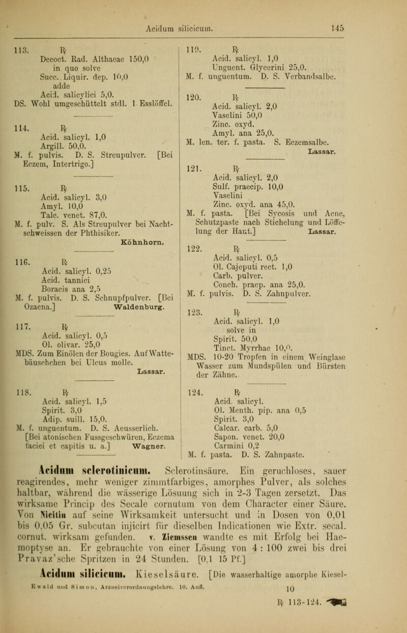 113. Bf Decoct. Rad. Althaeae 150,0 in quo solve Succ. Liquir. dep. 10,0 adde Acid. salicylici 5,0. DS. Wohl um^eschüttelt stdl. 1 Esslöffel. 114. Bf Acid. salicyl. 1,0 Argill. 50,0. M. f. pulvis. D. S. Streupulver. Eczem, Intertrigo.] [Bei 115. Bf Acid. salicyl. 3,0 Amyl. 10,0 Tale, venet. 87,0. M. f. pulv. S. Als Streupulver bei Nacht- schweissen der Phthisiker. Köhnhorn. 110. Bf Acid. salicyl. 1,0 Unguent. Glycerini 25,0. M. f. unguentura. D. S. Vcrbandsalbe. 116. R Acid. salicyl. 0,25 Acid. tannici Boracis ana 2,5 M. f. pulvis. D. S. Schnupfpulver. [Bei Ozaena.] Waidenburg. 120. Iv Acid. salicyl. 2,0 Vaselini 50,0 Zinc. oxyd. Amyl. ana 25,0. M. len. ter. f. pasta . S. Eczemsalbe. Lassar. 121. Bf Acid. salicyl. 2,0 Sulf. praeeip. 10,0 Vaselini Zinc. oxyd. ana 45,0. M. f. pasta. [Bei Sycosis und Acne, Schutzpaste nach Stichelung und Löffe- lung der Haut.] Lassar. 122. 117. ty Acid. salicyl. 0,5 Ol. olivar. 25,0 MDS. Zum Einölen der Bougies. Auf Watte- bäuschchen bei Ulcus molle. Lassar. M. f. 123 w Acid. salicyl. 0,5 Ol. Cajeputi rect. 1,0 Carb. pulver. Conch. praep. ana 25,0. pulvis. D. S. Zahnpulver. Iv Acid. salicyl. 1,0 solve in Spirit. 50,0 Tinct. Myrrhae 10,0. MDS. 10-20 Tropfen in einem Weinglase Wasser zum Mundspülen und Bürsten der Zähne. 118. Iy 124. Bf Acid. salicyl. 1,5 Acid. salicyl. Spirit. 3,0 Ol. Menth, pip. ana 0,5 Adip. suill. 15,0. Spirit. 3,0 M. f. unguentum. D. S. Aeusserlich. Calcar. carb. 5,0 [Bei atonischen Fussgeschwüren, Eczema , Sapon. venet. 20,0 faciei et capitis u. a.] Wagner. Carmini 0,2 j M. f. pasta. D. S. Zahnpaste. Acidum sclcrotiiiicum. Sclerotinsäure. Ein geruchloses, sauer reagirendes, mehr weniger zimmtfarbiges, amorphes Pulver, als solches haltbar, während die wässerige Lösuung sich in 2-3 Tagen zersetzt. Das wirksame Princip des Seeale cornuttim von dem Chäracter einer Säure. Von Mciliu auf seine Wirksamkeit untersucht und in Dosen von 0,01 bis 0.05 Gr. subcutan injicirt \'\\v dieselben [ndicationen wie Extr. secal. cornut. wirksam gefunden, v. Ziemssen wandle es mit Erfolg bei Hae- moptyse an. Er gebrauchte von einer Lösung von 4: 100 zwei bis drei Pravaz'sche Spritzen in w24 Stunden. [0,1 15 Pf.] Acidlllll silicicillll. Kieselsäure. [Die wasserhaltige amorphe Kiesel- Ewald und Simon, A r/.nci \ ••ronlnii n^sli-hrc. in. Anll. iq Vs 113-124. 4M