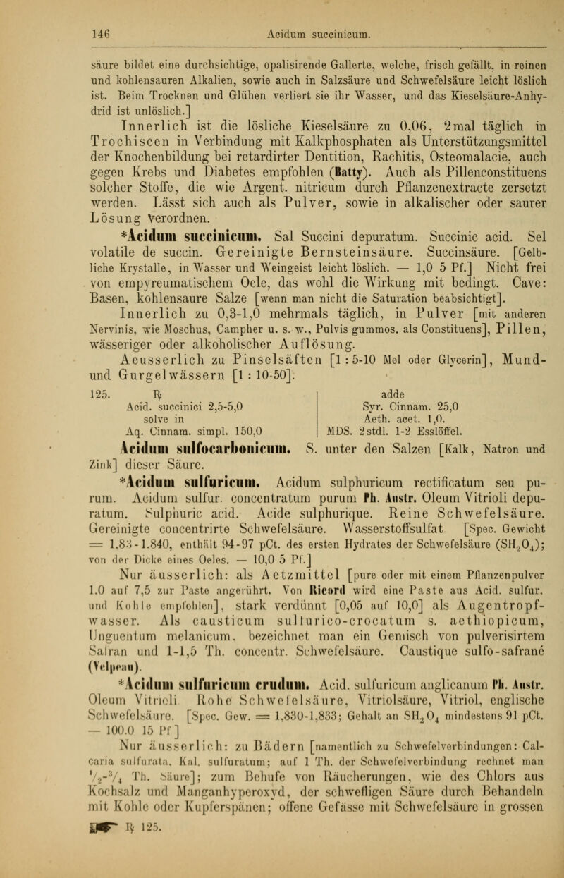 adde Syr. Cinnam. 25,0 Aeth. acet. 1,0. MDS. 2 stdl. 1-2 Esslöffel. säure bildet eine durchsichtige, opalisirende Gallerte, welche, frisch gefällt, in reinen und kohlensauren Alkalien, sowie auch in Salzsäure und Schwefelsäure leicht löslich ist. Beim Trocknen und Glühen verliert sie ihr Wasser, und das Kieselsäure-Anhy- drid ist unlöslich.] Innerlich ist die lösliche Kieselsäure zu 0,06, 2mal täglich in Trochiscen in Verbindung mit Kalkphosphaten als Unterstützungsmittel der Knochenbildung bei retardirter Dentition, Rachitis, Osteomalacie, auch gegen Krebs und Diabetes empfohlen (Batty). Auch als Pillenconstituens solcher Stoffe, die wie Argent. nitricum durch Pflanzenextracte zersetzt werden. Lässt sich auch als Pulver, sowie in alkalischer oder saurer Lösung Verordnen. *Acidum succinicum-. Sal Succini depuratum. Succinic acid. Sei volatile de succin. Gereinigte Bernsteinsäure. Succinsäure. [Gelb- liche Krystalle, in Wasser und Weingeist leicht löslich. — 1,0 5 Pf.] Nicht frei von empyreumatischem Oele, das wohl die Wirkung mit bedingt. Cave: Basen, kohlensaure Salze [wenn man nicht die Saturation beabsichtigt]. Innerlich zu 0,3-1,0 mehrmals täglich, in Pulver [mit anderen Nervinis, wie Moschus, Campher u. s. w., Pulvis gummös, als Constituens], Pillen, wässeriger oder alkoholischer Auflösung. Aeusserlich zu Pinselsäften [1:5-10 Mel oder Glycerin], Mund- und Gurgelwässern [1 : 10-50]. 125. Bf Acid. succinici 2,5-5,0 solve in Aq. Cinnam. simpl. 150,0 Acidum Slllfocarboilicum. S. unter den Salzen [Kalk, Natron und Zink] dieser Säure. *AcidllUt sulfuricum. Acidum sulphuricum rectificatum seu pu- rum. Acidum sulfur. concentratum purum Ph. Austr. Oleum Vitrioli depu- ratum. Sulphuric acid. Acide sulphurique. Reine Schwefelsäure. Gereinigte concentrirte Schwefelsäure. Wasserstoffsulfat. [Spec. Gewicht = 1,83-1.840, enthält 94-97 pCt. des ersten Hydrates der Schwefelsäure (SH204); von der Dicke eines Oeles. — 10,0 5 Pf'.] Nur äusserlich: als Aetzmittel [pure oder mit einem Pflanzenpulver 1.0 auf 7.5 zur Paste angerührt. Von Kicnril wird eine Paste aus Acid. sulfur. und Kohle empfohlen], stark verdünnt [0,05 auf 10,0] als Augentropf- wasser. Als causticum sul lurico-crocatum s. aethiopicum, Unguentum melanicum, bezeichnet man ein Gemisch von pulvcrisirtem Safran und 1-1,5 Th. concentr. Schwefelsäure. Caustique sulfo-safrane (Velpfan). Aririimi sulfiiricillll cruillilil. Acid. sulfuricum anglicanum Ph. Austr. Oleum Vitrioli Rohe Schwefelsäure, Vitriolsäure, Vitriol, englische Schwefelsäure. [Spec. Gew. = 1,830-1,833; Gehalt an SH.,04 mindestens 91 pCt. — 100.0 15 Pf] Nur äusserlich: ZU Bädern [namentlich zu Schwefelverbindungen: Cal- caria salfarata, Kai. sulfuratum; auf 1 Th. der Schwefelverbindung rechnet man , Th. Säure]; zum Bohufe von Räucherungen, wie des Chlors aus Kochsalz und Manganhyperoxyd, der schwefligen Säure durch Behandeln um Kohle oder Kupferspänen; offene Gefässe mit Schwefelsäure in grossen ly 125.