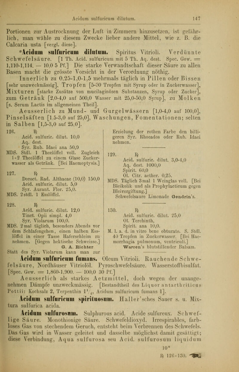Portionen zur Austrocknung der Luft in Zimmern hinzusetzen, ist gefähr- lich, man wähle zu diesem Zwecke lieber andere Mittel, wie z. ß. die Calcaria usta [vergl. diese]. *Acidum sulfiiricnin dilutuni. Spiritus Vitrioli. Verdünnte Schwefelsäure. [1 Th. Acid. sulfuricum mit 5 Th. Aq. dest. Spec. Gew. = 1,110-1,114. — 10.0 5 Pf.] Die starke Verwandtschaft dieser Säure zu allen Basen macht die grösste Vorsicht in der Verordnung nöthig. Innerlich zu 0,25-1,0-1,5 mehrmals täglich in Pillen oder Bissen [sehr unzweckmässig], Tropfen [5-30 Tropfen mit Syrup oder in Zuckerwasser], Mixturen [starke Zusätze von mucilaginösen Substanzen, Syrup oder Zucker], zum Getränk [2X)-4,0 auf 500,0 Wasser mit 25,0-50,0 Syrup], zu Molken [s. Serum Lactis im allgemeinen Theil]. Aeusserlich zu Mund- und Gurgel wässern [1,0-4,0 auf 100,0], Pinselsäften [1.5-3,0 auf 25,0], Waschungen, Fomentationen: selten in Salben [1,5-3,0 auf 25,0]. 126. fy Acid. sulfuric. dilut. 10,0 Aq. dest. Syr. Hub. Idaei ana 50,0 MDS. Stdl. 1 Theelöffel voll. Zugleich 1-2 Theelöffel zu einem Glase Zucker- wasser als Getränk. [Bei Haemoptysis.] 127. fy Decoct. Rad. Althaeae (10,0) 150,0 Acid. sulfuric. dilut. 5,0 Syr. Aurant. Flor. 25,ü. MDS. 2 stdl. 1 Esslöffel. Erzielung der rothen Farbe den billi- geren Syr. Rhoeados oder Rub. Idaei nehmen. 29. $ Acid. sulfuric. dilut. 3,0-4,0 Aq. dest. 1000,0 Spirit. 60,0 Ol. Citr. aether. 0,25. MDS. Täglich 3 mal 1 Weinglas voll. [Bei Bleikolik und als Prophylacticum gegen Bleivergiftung.] Schwefelsaure Limonade Gendrin's. 130. fy Acid. sulfuric. dilut. 25,0 Ol. Terebinth, Spirit. ana 10,0. M. 1. a. d. in vitro bene obturato. S. Stdl. 40 Tropfen in Zuckerwasser. [Bei Hae- morrhagia pulmonum, ventriculi.J Warren's blutstillender Balsam. 123. ty Acid. sulfuric. dilut. 12,0 Tinct. Opii simpl. 4,0 Syr. Violarum 100,0. MDS. 2 mal täglich, besonders Abends vor dem Schlafengehen, einen halben Ess- löffel in einer Tasse Haferschleim zu nehmen. [Gegen hektische Schweisse.] G. A. Richter Statt des Syr. Violarum kann man zur Acidiim siilfuriciim fimians. Oleum Vitrioli. Rauchende Schwe- felsäure, Nordhäuser Vitriolöl. Pyroschwefelsäure. Wasserstoffbisulfat. [Spec. Gew. = 1,860-1,900. — 100,0 30 Pf.] Aeusserlich als starkes Aetzmittel, doch wegen der unange- nehmen Dämpfe anzweckmässig. [Bestandteil des Liquor antarthriticus Pottii: Kochsalz 2, Terpenthin l1 ,, Acidum sulfuricum fumans 1]. Acidum su Huri nun spirituosmii. Häller'sches Sauer s. u. Mix- tura sulfurica aeida. Acidum siilfiirosmu. Sulphurpus acid, Acide sulfureux. Schwef- lige Säure. Monothionige Säure. Schwel'eldiowd. [rrespirables, farb- loses Gas von stechendem Geruch, entstehl beim Verbrennen des Schwefels. Das Gas wird in Wasser geleitel und dasselbe möglichst damrl gesättigt; diese Verbindung, Aqua sulfurosa seu Acid. sulfurosum Liquidum 10* K' 126-130. ^mk