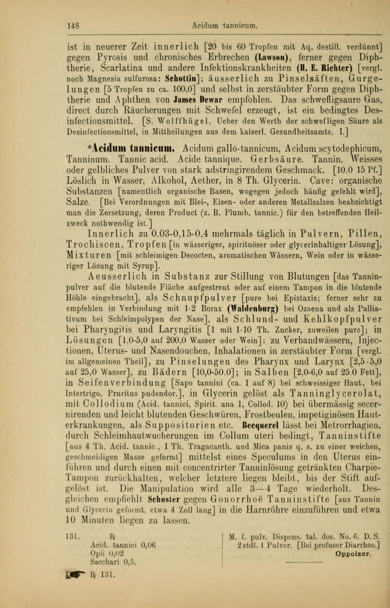 ist in neuerer Zeit innerlich [20 bis 60 Tropfen mit Aq. destill, verdünnt] gegen Pyrosis und chronisches Erbrechen (Lawsoii), ferner gegen Diph- therie, Scarlatina und andere Infektionskrankheiten (II. E. Richter) [vergl. noch Magnesia sulfurosa: Schottin]; äusserlich zu Pinselsäften, Gurge- lungen [5 Tropfen zu ca. 100,0] und selbst in zerstäubter Form gegen Diph- therie und Aphthen von James Dcwar empfohlen. Das schwefligsaure Gas, direct durch Räucherungen mit Schwefel erzeugt, ist ein bedingtes Des- infectionsmittel. [S. Wolffhügel. Ueber den Werth der schwefligen Säure als Desinfectionsmittel, in Mittheilungen aus dem kaiserl. Gesundheitsamte. I.] *Aciduill taiillicillll« Acidum gallo-tannicum, Acidum scytodephicum, Tanninum. Tannic acid. Acide tannique. Gerbsäure. Tannin. Weisses oder gelbliches Pulver von stark adstringirendem Geschmack. [10.0 15 Pf.] Löslich in Wasser, Alkohol, Aether, in 8 Th. Glycerin. Cave: organische Substanzen [namentlich organische Basen, wogegen jedoch häufig gefehlt wird], Salze. [Bei Verordnungen mit Blei-, Eisen- oder anderen Metallsalzen beabsichtigt man die Zersetzung, deren Product (z. B. Plumb. tannic.) für den betreffenden Heil- zweck nothwendig ist.] Innerlich zu 0,03-0,15-0,4 mehrmals täglich in Pulvern, Pillen, Trochiscen, Tropfen [in wässeriger, spirituöser oder glycerinhaltiger Lösung], Mixturen [mit schleimigen Decocten, aromatischen Wässern, Wein oder in wässe- riger Lösung mit Syrup]. Aeusserlich in Substanz zur Stillung von Blutungen [das Tannin- pulver auf die blutende Fläche aufgestreut oder auf einem Tampon in die blutende Höhle eingebracht], als Schnupfpulver [pure bei Epistaxis; ferner sehr zu empfehlen in Verbindung mit 1-2 Borax (WaliJenbtirg) bei Ozaena und als Pallia- tiven bei Schleimpolypen der Nase], als Schlund- und Kehlkopf pul ver bei Pharyngitis und Laryngitis [1 mit 1-10 Th. Zucker, zuweilen pure]; in Lösungen [1.0-5,0 auf 200,0 Wasser oder Wein]: zu Verbandwässern, Injec- tionen, Uterus- und Nasendouchen, Inhalationen in zerstäubter Form [vergl. im allgemeinen Theil], zu Pinselungen des Pharynx und Larynx [2,5-5,0 auf 25,0 Wasser], zu Bädern [10,0-50,0]; in Salben [2,0-6,0 auf 25.0 Fett], in Seifenverbindung [Sapo tannini (ca. 1 auf 8) bei schweissiger Haut, bei Intertrigo, Pruritus pudendor.], in Glycerin gelöst als Tanninglycerolat, mit Collodium (Acid. tannici, Spirit. ana 1, Collod. 10) bei übermässig secer- nirenden und leicht blutenden Geschwüren, Frostbeulen, impetiginösen Haut- erkrankungen, als Suppositorien etc. Itccquercl lässt bei Metrorrhagien, durch Schleimhautwucherungen im Collum uteri bedingt, Tanninstifte [aus 4 Th. Acid. tannic, 1 Th. Tragacanth. und Mica panis q. s. zu einer weichen, geschmeidigen Masse geformt] mittelst eines Speculums in den Uterus ein- führen und durch einen mit concentrirter Tanninlösung getränkten Charpie- Tampon zurückhalten, welcher letztere liegen bleibt, bis der Stift auf- gelöst ist. Die Manipulation wird alle 3—4 Tage wiederholt. Des- gleichen empfiehlt Schuster gegen Gonorrhoe Tanninstifte [aus Tannin und Glycerin geformt, etwa 4 Zoll lang] in die Harnröhre einzuführen und etwa 10 Minuten Liegen zu lassen. 131. ly Aci'l. tannici 0,00 Opii Ü,()2 Sacchari 0,5. a i3i. M. f. pulv. Dispens, tal. dos. No. 6. D. S. 2stdl. 1 Pulver. [Bei profuser Diarrhoe.] Oppolzer.