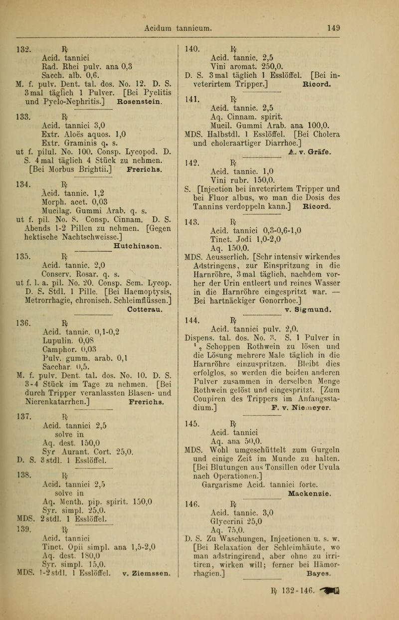 132. Bf Acid. tannici Rad. Rhei pulv. ana 0,3 Sacch. alb. 0,6. M. f. pulv. Dent, tal. dos. No. 12. D. S. 3 mal täglich 1 Pulver. [Bei Pyelitis und Pyelo-Nephritis.] Rosenstein. 133. Bf Acid. tannici 3,0 Extr. Aloes aquos. 1,0 Extr. Graminis q. s. ut f. pilul. No. 100. Consp. Lycopod. D. S. 4 mal täglich 4 Stück zu nehmen. [Bei Morbus Brightii.] Frerichs. 134. Bf Acid. tannic. 1,2 Morph, acet. 0,03 Mucilag. Gummi Arab. q. s. ut f. pil. No. 8. Consp. Cinnam. D. S. Abends 1-2 Pillen zu nehmen. [Gegen hektische Nachtschweisse.] Hutchinson. 135. Bf Acid. tannic. 2,0 Conserv. Rosar. q. s. ut f. 1. a. pil. No. 20. Consp. Sem. Lycop. D. S. Stdl. 1 Pille. [Bei Haemoptysis, Metrorrhagie, chronisch. Schleimflüssen.] Cotterau. 136. Bf Acid. tannic. 0,1-0,2 Lupulin. 0,08 Camphor. 0,03 Pulv. gumm. arab. 0,1 Sacchar. 0,5. M. f. pulv. Dent. tal. dos. No. 10. D. S. 3-4 Stück im Tage zu nehmen. [Bei durch Tripper veranlassten Blasen- und Nierenkatarrhen.] Frerichs. 137. D. S. 138. Acid. tannici 2,5 solve in Aq. dest. 150,0 S>r Aurant. Cort. 25,0. 3 stdl. 1 Esslöffel. Iv Acid. tannici 2,5 solve in Aq. Menth, pip. spirit. 150,0 Syr. simpl. 25,0. IIDS. 2.stdl. 1 Ksslüffel. 139. lv V.cid. tannici Tinct. Opii simpl. ana 1,5-2,0 Aq. dest. 180,0 Syr. simpl. 15,0. Mh-. 1-2Stdl. I Esslöffel. v. Ziemssen. 140. Bf Acid. tannic. 2,5 Vini aromat. 250,0. D. S. 3 mal täglich 1 Esslöffel. [Bei in- veterirtem Tripper.] Rioord. 141. Bf Acid. tannic. 2,5 Aq. Cinnam. spirit. Mucil. Gummi Arab. ana 100,0. MDS. Halbstdl. 1 Esslöffel. [Bei Cholera und choleraartiger Diarrhoe.] A. v. Gräfe. 142. Bf Acid. tannic. 1,0 Vini rubr. 150,0. S. [Injection bei invcterirtem Tripper und bei Fluor albus, wo man die Dosis des Tannins verdoppeln kann.] Ricord. 143. Bf Acid. tannici 0,3-0,6-1,0 Tinct. Jodi 1,0-2,0 Aq. 150,0. MDS. Aeusserlich. [Sehr intensiv wirkendes Adstringens, zur Einspritzung in die Harnröhre, 3 mal täglich, nachdem vor- her der Urin entleert und reines Wasser in die Harnröhre eingespritzt war. — Bei hartnäckiger Gonorrhoe.] v. Sigmund. 144. Bf Acid. tannici pulv. 2,0. Dispens, tal. dos. No. 8. S. 1 Pulver in 1 , Schoppen Roth wein zu lösen und die Lösung mehrere Male täglich in die Harnröhre einzuspritzen. Bleibt dies erfolglos, so werden die beiden anderen Pulver zusammen in derselben Menge Rothwein gelöst und eingespritzt. [Zum Coupiren des Trippers im Anfangssta- dium.] F. v. Nie.neyer. 145. Bf Acid. tannici Aq. ana 50,0. MDS. Wohl umgeschüttelt zum Gurgeln und einige Zeit im Munde zu halten. [Bei Blutungen aus Tonsillen oder Uvula nach Operationen.] Gargarisme Acid. tannici forte. Maokensie. 146. Bf Acid. tannic. 3,0 Glycerini 25,0 Aq. 75,0. D. S. Zu Waschungen, Injectioncn u. s. w. [Bei Relaxation der Schleimhäute, wo man adstringirend, aber ohne zu irri- tiren, wirken will; ferner bei Ilämor- rhagien.] Bayes. B/ 132-146. -«