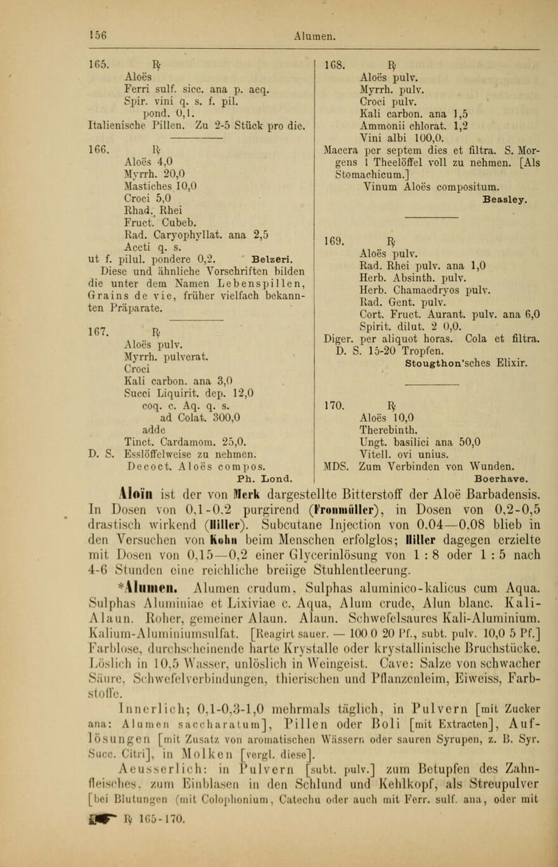 165. Bf Aloes Ferri sulf. sicc. ana p. aeq. Spir. vini q. s. f. pil. pond. 0,1. Italienische Pillen. Zu 2-5 Stück pro die. 166. R Aloes 4,0 Myrrh. 20,0 Mastiches 10,0 Croci 5,0 Rhad., Rhei Fruct. Cubeb. Rad. Caryophyllat. ana 2,5 Aceti q. s. ut f. pilul. pondere 0,2. Belzeri. Diese und ähnliche Vorschriften bilden die unter dem Namen Lebenspillen, Grains de vie, früher vielfach bekann- ten Präparate. 167. D. S. Bf Aloes pulv. Myrrh. pulverat. Croci Kali carbon. ana 3,0 Succi Liquirit. dep. 12,0 coq. c. Aq. q. s. ad Colat. 300,0 adde Tinct. Cardamom. 25,0. Esslöffclweise zu nehmen. Decoct. Aloes compos. Ph. Lond. 168. Bf Aloes pulv. Myrrh. pulv. Croci pulv. Kali carbon. ana 1,5 Ammonii chlorat. 1,2 Vini albi 100,0. Macera per septem dies et filtra. S. Mor- gens 1 Theelöffel voll zu nehmen. [Als Stomachicum.] Vinum Aloes compositum. Beasley. 169. Bf Aloes pulv. Rad. Rhei pulv. ana 1,0 Herb. Absinth, pulv. Herb. Chamaedryos pulv. Rad. Gent. pulv. Cort. Fruct. Aurant. pulv. ana 6,0 Spirit. dilut. 2 0,0. Diger. per aliquot horas. Cola et filtra. D. S. 15-20 Tropfen. Stougthon'sches Elixir. 170. MDS. Aloes 10,0 Therebinth. Ungt. basilici ana 50,0 Vitell. ovi unius. Zum Verbinden von Wunden. Boerhave. VIoiii ist der von Merk dargestellte Bitterstoff der Aloe ßarbadensis. In Dosen von 0,1-0,2 purgirend (Vroiimüllcr), in Dosen von 0,2-0,5 drastisch wirkend (llillcr). Subcutane Injection von 0,04—0,08 blieb in den Versuchen von Kohii beim Menschen erfolglos; llillcr dagegen erzielte mit Dosen von 0,15—0,2 einer Glycerinlösung von 1 : 8 oder 1 : 5 nach 4-6 Stunden eine reichliche breiige Stuhlentleerung. ' \lumm. Alumen crudum, Sulphas aluminico-kalicus cum Aqua. Sulphas Aluminiae et Lixiviae c. Aqua, Alum crude, Alun blanc. Kali- Alaun. Roher, gemeiner Alaun. Alaun. Schwefelsaures Kali-Aluminium. Kalium-Aluminiumsulfat. [Reagirt sauer. — 100 0 20 Pf., subt. pulv. 10,0 5 Pf.] Farblose, durchscheinende harte Krystalle oder krystallinische Bruchstücke. Löslich in L0,5 Wasser, unlöslich in Weingeist. Cavc: Salze von schwacher Säure, Schwefelverbindungen, thierischen und Pflanzenleim, Eiweiss, Farb- stoffe. Lnnerlich; 0,1-0,3-1,0 mehrmals täglich, in Pulvern [mit Zucker ana: AI amen saccharatum], Pillen oder Boli [mit Extracten], Auf- lÖSUngen [mit Zusatz von aromatischen Wässern oder sauren Syrupen, z. B. Syr. Sure. Citri ], in M o I k e n [yergl. diese]. Aeusserlich: in Pulvern [subt. pulv.] zum Betupfen des Zahn- fleisches, /um Einblasen in den Schlund und Kehlkopf, als Streupulver [bei Blutungen (mit Colophonium, Catecha oder auch mit Ferr, sulf. ana, oder mit Py 1 CO-170.