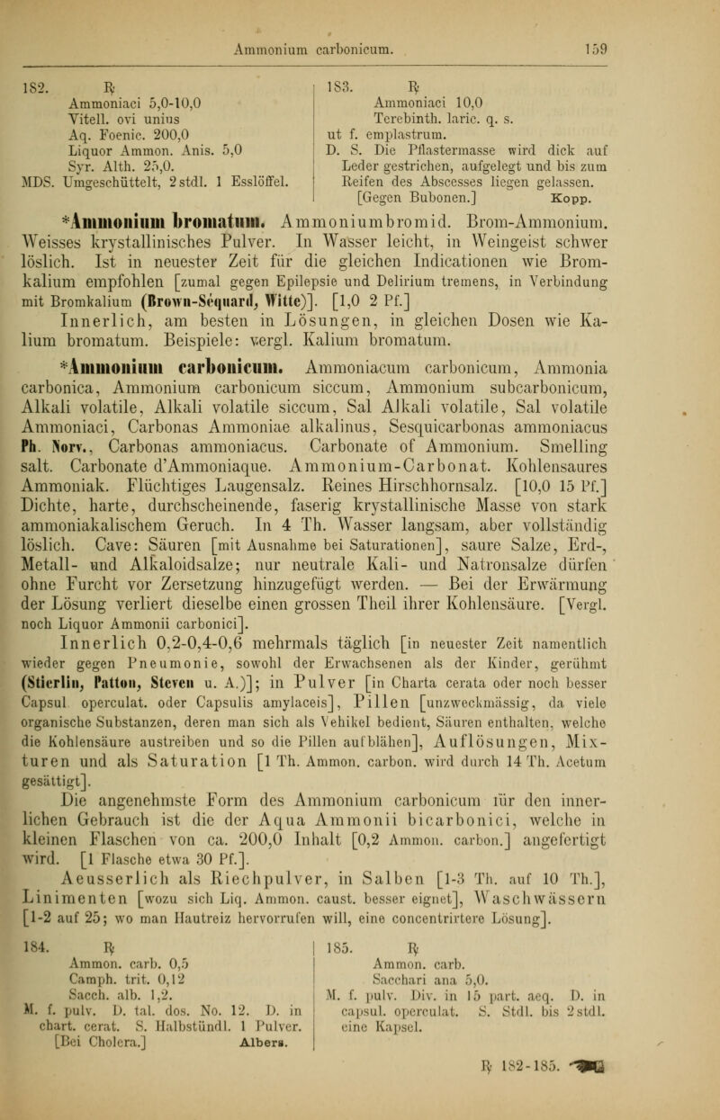 182. Bf 183. Bf Ammoniaci 5,0-10,0 Ammoniaci 10,0 Vitell. ovi unius Terebinth. laric. q. s. Aq. Foenic. 200,0 ut f. emplastrum. Liquor Ammon. Anis. 5,0 D. S. Die Pflastermasse wird dick auf Syr. Alth. 25,0. Leder gestrichen, aufgelegt und bis zum MDS. Umgeschüttelt, 2stdl. 1 Esslöffel. Reifen des Abscesses liegen gelassen. [Gegen Bubonen.] Kopp. I in in Olli II in broiliatiilll. Ammonium bro-mid. Brom-Ammonium. Weisses kristallinisches Pulver. In Wasser leicht, in Weingeist schwer löslich. Ist in neuester Zeit für die gleichen Indicationen wie Brom- kalium empfohlen [zumal gegen Epilepsie und Delirium tremens, in Verbindung mit Bromkalium (Brown-Sequarif, Witte)]. [1,0 2 Pf.] Innerlich, am besten in Lösungen, in gleichen Dosen wie Ka- lium bromatum. Beispiele: vergl. Kalium bromatum. Amnion hl in carboiiicum. Ammoniacum carbonicum, Ammonia carbonica, Ammonium carbonicum siccum, Ammonium subcarbonicum, Alkali volatile, Alkali volatile siccum, Sal Alkali volatile, Sal volatüe Ammoniaci, Carbonas Ammoniae alkalinus, Sesquicarbonas ammoniacus Ph. Norv., Carbonas ammoniacus. Carbonate of Ammonium. Smelling salt. Carbonate d'Ammoniaque. Ammonium-Carbonat. Kohlensaures Ammoniak. Flüchtiges Laugensalz. Reines Hirschhornsalz. [10,0 15 Pf.] Dichte, harte, durchscheinende, faserig krystallinische Masse von stark ammoniakalischem Geruch. In 4 Th. Wasser langsam, aber vollständig löslich. Cave: Säuren [mit Ausnahme bei Saturationen], saure Salze, Erd-, Metall- und Alkaloidsalze; nur neutrale Kali- und Natronsalze dürfen ohne Furcht vor Zersetzimg hinzugefügt werden. — Bei der Erwärmung der Lösung verliert dieselbe einen grossen Theil ihrer Kohlensäure. [Vergl. noch Liquor Ammonii carbonici]. Innerlich 0,2-0,4-0,6 mehrmals täglich [in neuester Zeit namentlich wieder gegen Pneumonie, sowohl der Erwachsenen als der Kinder, gerühmt (Stierlin, Patton, Steven u. A.)]; in Pulver [in Charta cerata oder noch besser Capsul operculat. oder Capsulis amylaceis], Pillen [unzweckmässig, da viele organische Substanzen, deren man sich als Vehikel bedient, Säuren enthalten, welche die Kohlensäure austreiben und so die Pillen aufblähen], Auflösungen, Mix- turen und als Saturation [1 Th. Ammon. carbon. wird durch 14 Th. Acetum gesättigt]. Die angenehmste Form des Ammonium carbonicum für den inner- lichen Gebrauch ist die der Aqua Ammonii bicarbonici, welche in kleinen Flaschen von ca. 200,0 Inhalt [0,2 Ammon. carbon.] angefertigt wird. [1 Flasche etwa 30 Pf.]. Aeusserlich als Riechpulver, in Salben [1-3 Th. auf 10 Th.], Linimenten [wozu sich Liq. Ammon. caust. besser eignet], Waschwässern [1-2 auf 25; wo man Hautreiz hervorrufen will, eine concentrirtere Lösung]. 184. Bf Ammon. carb. 0,5 Camph. trit, 0,12 Sacch. alb. 1,2. K. f. pulv. 1). tal. dos. NO. 12. D. in chart. cerat. S. Balbstündl. 1 Pulver. [Bei Cholera.] Aibera. 185. Iy. Ammon. carb. Sacchari ana 5,0. M. f. pulv. Div. in 15 part. aeq. D. in capsul. operculat. S. Stdl. bis 2stdL eine Kapsel. Bf 182-185.