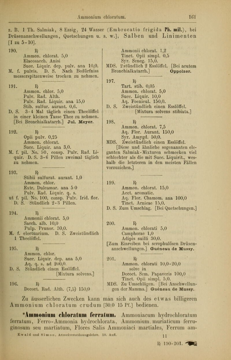 z. B. 1 Th. Salmiak, 8 Essig, 24 Wasser (Embrocatio frigida Ph. inil.), bei Drüsenanschwellungen, Quetschungen u. [1 zu 5-10]. 190. $ Ammon. chlorat. 5,0 Elaeosacch. Anisi Succ. Liquir. dep. pulv. ana 10,0. M. f. pulvis. D. S. Nach Bedürfniss messerspitzenweise trocken zu nehmen. 191. $ Ammon. chlor. 5,0 Pulv. Rad. Alth. Pulv. Rad. Liquir. ana 15,0 Stib. sulfur. aurant. 0,G. D. S. 3-4 Mal täglich einen Theelöffel in einer kleinen Tasse Thee zu nehmen. [Bei Bronchialkatarrh.] Jul. Meyer. 192. ly Opii pulv. 0,25 Ammon. chlorat. Succ. Liquir. ana 3,0. M. f. pil. No. 50, consp. Pulv. Rad. Li- quir. D. S. 3-6 Pillen zweimal täglich Zu nehmen. 193. $ Stibii sulfurat. aurant. 1,0 Ammon. chlor. Extr. Dulcamar. ana 5 0 Pulv. Rad. Liquir. q. s. ut f. pil. No. 100, consp. Pulv. Irid. flor D. S. Stündlich 2-3 Pillen. 194. Iv M. f. Ammonii chlorat. 5,0 Sacch. alb. 10,0 Pulp. Prunor. 30,0. electuarium. D. S. Zweistündlich 1 Theelöffel. 195. D. S. 19G. Ammon. chlor. Succ. Liquir. dep. ana 5,0 Aq. q. s. ad 200,0. Stündlich einen Esslöffel. [Mixtura solvens.] Decoct. Rad. Alth. (7,5) 150,0 s. w.], Salben und Linimenten MDS. Ammonii chlorat. 1,2 Tinct. Opii simpl. 0,5 Syr. Seneg. 15,0. 2 stündlich 2 Esslöffel. Bronchialkatarrh.] 197. Iv [Bei acutem Oppolzer. D. S. 198. Tart. stib. 0,05 Ammon. chlorat. 5,0 Succ. Liquir. 10,0 Aq. Foenicul. 150,0. Zweistündlich einen Esslöffel. [Mixtura solvens stibiata.] Iv Ammon. chlorat. 7,5 Aq. Flor. Aurant. 150,0 Syr. Amygd. 50,0. MDS. Zweistündlich einen Esslöffel. [Diese und ähnliche sogenannten ele- ganten Salmiak-Mixturen schmecken viel schlechter als die mit Succ. Liquirit., wes- halb die letzteren in den meisten Fällen vorzuziehen.] 199. Iy Ammon. chlorat. 15,0 Acet. aromatic. Aq. Flor. Chamom. ana 100,0 Tinct. Arnicae 15,0. D. S. Zum Umschlag. [Bei Quetschungen.] 200. Iy Ammon. chlorati 5,0 Camphorae 1,0 Adipis suilli 30,0. [Zum Einreiben bei scrophulösen Drüsen- anschwellungen.] Gueneau de Mussy. 20 I* Ammon. chlorati 10,0-20,0 solve in Decoct. Sem. Papavcris 100,0 Tinct. Opii simpl. 5,0. MDS. Zu Umschlägen. [Bei Anschwellun- gen der Mamma.] Gueneau de Mussy. Zu äusserlichen Zwecken kann man sich auch des etwas billigeren Ammonium chloratum crudum [30.0 15 Pf.] bedienen. Ammonium chloratum fVrrahmi. Ammoniacum hydrochloratum ferratum, Ferro -Ammonia hydrochlorata, Ammonium muriaticum ferru- ginosum seu martiatum, Flores Salis Ammoniaci martiales, Ferrum am- Ewald and Simon. Arzneiverordnungslehre. LO. Auii. 11 \\- 190-201.