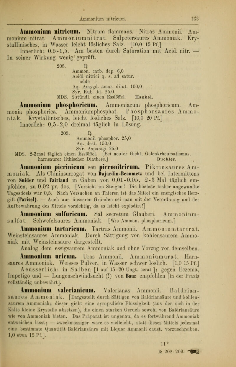 Ammonium nitricard. \(V,\ Amnioiiilllil iiitricum. Nitrum flammans. Nitras Ammonii. Am- monium niirat. Ammoniumnitrat. Salpetersaures Ammoniak. Kri- stallinisches, in Wasser leicht lösliches Salz. [10,0 15 Pf.] Innerlich: 0,5-1,5. Am besten durch Saturation mit Acid. nitr. — In seiner Wirkung wenig; geprüft. 208. ty Ammon. carb. dep. 6,0 Acidi nitrici q. s. ad satur. adde Aq. Amygd. amar. dilut. 100,0 Syr. Rub. Id. 25,0. MDS. 2stündl. einen Esslöffel. Hankel. Ammonium phosphoricum. Ammoniacum phosphoricum. Am- monia phosphorica. Ammoniumphosphat. Phosphorsaures Ammo- niak. Krystallinisches, leicht lösliches Salz. [10,0 20 Pf.] Innerlich: 0,5-2,0 dreimal täglich in Lösung. 209. fy. Ammonii phosphor. 25,0 Aq. dest. 150,0 Syr. Asparagi 25,0 MDS. 2-3 mal täglich einen Esslöffel. [Bei acuter Gicht, Gelenkrheumatismus, harnsaurer lithischer Diathese.] Buckler. t Ammonium picrinicum seu picronitricum. Pikrinsaures Am- moniak. Als Chininsurrogat von Diijardiii-lleaumctz und bei Intermittens von Snider und Fairlautl in Gaben von 0,01-0,05, 2-3 Mal täglich em- pfohlen, zu 0,02 pr. dos. [Vorsicht im Steigen! Die höchste bisher angewandte Tagesdosis war 0,5. Nach Versuchen an Thieren ist das Mittel ein energisches Herz- gift (Parisei). — Auch aus äusseren Gründen sei man mit der Verordnung und der Aufbewahrung des Mittels vorsichtig, da es leicht explodirt!] Ammonium sulfuricum, Sal secretum Glauberi. Ammonium- sulfat. Schwefelsaures Ammoniak. [Wie Ammon. phosphoricum.] Ammonium tartarictini. Tartras Ammonii. Ammoniumtartrat. Weinsteinsaures Ammoniak. Durch Sättigung von kohlensaurem Ammo- niak mit Weinsteinsäure dargestellt. Analog dem essigsaurem Ammoniak und ohne Vorzug vor demselben. Ammonium uricuill. Uras Ammonii. Amnion in mural Harn- saures Ammoniak. Weisses Pulver, in Wasser schwer löslich. [1,0 15 Pf.] Aeusserlich: in Salben [1 auf 15-20 Ungt. cerat.]; gegen Eczema, Impetigo und — Lungenschwindsucht (!) von Baur empfohlen [in der Praxis vollständig unbewährt]. Ammonium valmaiiinmi, Valerianas A ramon ii. B ald r i an - saures Ammoniak. [Dargestellt durch Sättigen von Baldriansäure und kohlen- saurem Ammoniak; dieser giebt eine syrupsdicke Flüssigkeit (aus der sich in der Kälte kleine Krystalle absetzen), die einen starken Geruch sowohl von Baldrian säure wie von Ammoniak bieten. Das Präparat ist ungenau, da es fortwährend Ammoniak entweichen lässt; — zweckmässiger wäre es vielleicht, statt dieses Mittels jedesmal eine bestimmte Quantität Baldriansänre mit Liquor Ammonii caust. vorzuschreiben» 1,0 etwa 15 Pf.]. 11* fy 208-209. -»