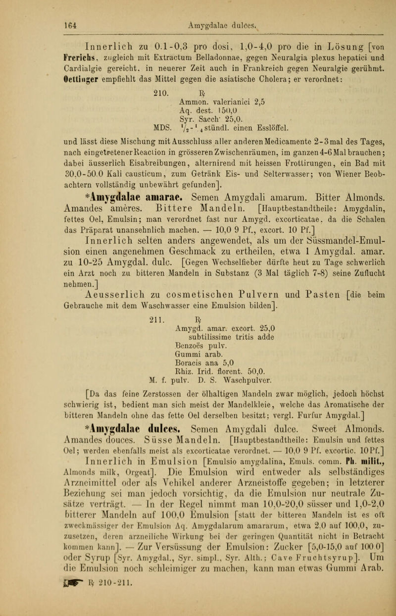 Innerlich zu 0.1-0,3 pro dosi, 1,0-4,0 pro die in Lösung [von Frerichs, zugleich mit Extractum Belladonnae, gegen Neuralgia plexus hepatici und Cardialgie gereicht, in neuerer Zeit auch in Frankreich gegen Neuralgie gerühmt. Oettiuger empfiehlt das Mittel gegen die asiatische Cholera; er verordnet: 210. fy Aramon. valerianici 2,5 Aq. dest. 150,0 Syr. Sacclv 25,0. MDS. l/2 -l 4 stündl. einen Esslöffel. und lässt diese Mischung mit Ausschluss aller anderen Medicamente 2-3 mal des Tages, nach eingetretener Reaciion in grösseren Zwischenräumen, im ganzen 4-6 Mal brauchen; dabei äusserlich Eisabreibungen, alternirend mit heissen Frottirungen, ein Bad mit 30.0-50.0 Kali causticum, zum Getränk Eis- und Selterwasser; von Wiener Beob- achtern vollständig unbewährt gefunden]. *Amygdalae amarae. Semen Amygdali amarum. Bitter Alrnonds. Amandes ameres. Bittere Mandeln. [Hauptbestandteile: Araygdalin, fettes Oel, Emulsin; man verordnet fast nur Amygd. excorticatae. da die Schalen das Präparat unansehnlich machen. — 10,0 9 Pf., excort. 10 Pf.] Innerlich selten anders angewendet, als um der Süssmandel-Emul- sion einen angenehmen Geschmack zu ertheilen, etwa 1 Amygdal. amar. zu 10-25 Amygdal. dulc. [Gegen Wechselfieber dürfte heut zu Tage schwerlich ein Arzt noch zu bitteren Mandeln in Substanz (3 Mal täglich 7-8) seine Zuflucht nehmen.] Aeusserlich zu cosmetischen Pulvern und Pasten [die beim Gebrauche mit dem Waschwasser eine Emulsion bilden]. 211. fy Amygd. amar. excort. 25,0 subtilissime tritis adde Benzoes pulv. Gummi arab. Boracis ana 5,0 Rhiz. Irid. florent. 50,0. M. f. pulv. D. S. Waschpulver. [Da das feine Zerstossen der ölhaltigen Mandeln zwar möglich, jedoch höchst schwierig ist, bedient man sich meist der Mandelkleie, welche das Aromatische der bitteren Mandeln ohne das fette Oel derselben besitzt; vergi. Furfur Amygdal.] *Amyg(laIac dulces. Semen Amygdali dulce. Sweet Alrnonds. Amandes douces. Süsse Mandeln. [Hauptbestandteile: Emulsin und fettes Oel; werden ebenfalls meist als excorticatae verordnet. — 10.0 9 Pf. exeortic. lOPf.] Innerlich in Emulsion [Emulsio amygdalina, Emuls. comm. Ph. milit., Alrnonds milk, Orgeat]. Die Emulsion wird entweder als selbständiges Arzneimittel oder als Vehikel anderer Arzneistoffe gegeben; in letzterer Beziehung sei man jedoch vorsichtig, da die Emulsion nur neutrale Zu- sätze verträgt. In der Kegel nimmt man 10,0-'20,0 süsser und 1,0-2,0 bitterer Mandeln auf 100,0 Emulsion [statt der bitteren Mandeln ist es oft zweckmässiger der Emulsion Aq. Amygdalarum amararum, etwa 2.0 auf 100,0, zu- zusetzen, «leren arzneiliche Wirkung bei der geringen Quantität nicht in Betracht kommen kann]. — Zur Versüssung der Emulsion: Zucker [5,0-15,0 auf 100 0] oder Syrup [Syr. Amygdal., Syr. simpl., Syr. Alth.; Cave Fruchtsyrup]. Um die Emulsion noch schleimiger zu machen, kann man etwas Gummi Arab. JW fy 210-211.