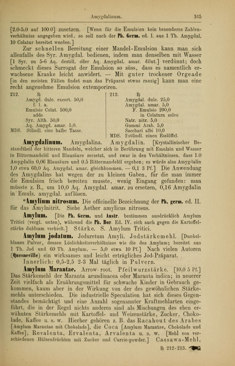 Amvsrdalinum. lf>5 [2.0-5.0 auf 100 0] zusetzen. [Wenn für die Emulsion kein besonderes Zahlen- verhältniss angegeben wird, so soll nach der Ph. Germ. ed. I. aus 1 Th. Amygdal. 10 Colatur bereitet werden.] Zur schnellen Bereitung einer Mandel-Emulsion kann man sich allenfalls des Syr. Amygdal. bedienen, indem man denselben mit Wasser [1 Syr. zu 5-6 Aq. destill, oder Aq. Amygdal. amar. dilut.] verdünnt; doch schmeckt dieses Surrogat der Emulsion so süss, dass es namentlich er- wachsene Kranke leicht anwidert. — Mit guter trockener Orgeade [in den meisten Fällen findet man das Präparat etwas ranzig] kann man eine recht angenehme Emulsion extemporiren. 212. ty Amygd. dulc. excort. 50,0 f. 1. a. Emulsio Colat. 500,0 adde Syr. Alth. 50,0 Aq. Amygd. amar. 5,0. MDS. Stündl. eine halbe Tasse 213. ty Amygdal. dulc. 25,0 Amygdal. amar. 5,0 F. Emulsio 200,0 in Colatura solve Natr. nitr. 5,0 Gummi Arab. 5,0 Sacchari albi 10,0 MDS. 2 stündl. einen Esslöffel. Amygdalilllim. Amygdalina. Amygdal in. [Krystallinischer Be- standteil der bitteren Mandeln, welcher sich in Berührung mit Emulsin und Wasser in Bittermandelöl und Blausäure zersetzt, und zwar in den Verhältnissen, dass 1.0 Amygdalin 0,06 Blausäure und 0.5 Bittermandelöl ergeben; es würde also Amygdalin 1,0 etwa 60,0 Aq. Amygdal. amar. gleichkommen. — 0,1 3 Pf.] Die Anwendung des Amygdalins hat wegen der zu kleinen Gaben, für die man immer die Emulsion frisch bereiten musste, wenig Eingang gefunden: man müsste z. B., um 10,0 Aq. Amygdal. amar. zu ersetzen, 0,16 Amygdalin in Emuls. amygdal. auflösen. *Amylium nitrosiim. Die officinelle Bezeichnung der Ph, germ. ed. IL für das Amylnitrit. Siehe Aether amylicus nitrosus. \m\ IllMI. [Die Ph. Germ, und Austr. bestimmen ausdrücklich Amylum Tritici (vergl. unten), während die Ph. Bor. Ed. IV. sich auch gegen die Kartoffel- stärke duldsam verhielt.] Stärke. S. Amylum Tritici. Vmvhim jodatum. Joduretum Amyli. Jod Stärkemehl. [Dunkel- blaues Pulver, dessen Löslichkeitsverhältnisse wie die des Amylum; bereitet aus 1 Th. Jod und 60 Th. Amylum. — 5,0 etwa 10 Pf.] Nach vielen Autoren ((luesneville) ein wirksames und leicht erträgliches Jod-Präparat. Innerlich: 0,5-2,5 2-3 Mal täglich in Pulvern. Amylum Harantac. Arrow- root. Pfeilwurzstärke. [10,0 5 Pf.] Das Stärkemehl der Maranta arundinacea oder Maranta indica; in neuerer Zeit vielfach als Ernährungsmittel für schwache Kinder in Gebrauch ge- kommen, kaum aber in der Wirkung von der des gewöhnlichen Stärke- mehls unterschieden. Die industrielle Speculation hat sich dieses Gegen- standes bemächtigt und eine Anzahl sogenannter Kraftmehlarten einge- führt, die in der Regel nichts anderes sind als Mischungen des eben er- wähnten Stärkemehls mit Kartoffel- und Weizenstärke, Zucker, Choko- lade, Kaffee u. s. w. Hierher gehören z. 13. das Racahout des Arabes [Amylum Marantao mit Chokolade], die Co Ca [Amylum Marantae, Choliolade und Kaffee], Revalenta, Ervalenta, Arvalenta u. s. w. [Mehl von ver- schiedenen Hülsenfrüchten mit Zucker und Currie-powder.] Cassawa-Mehl,
