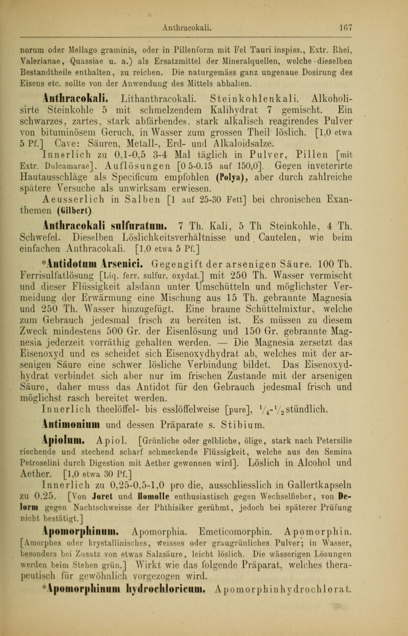 Anthracokali. IGT norum oder Mellago graminis, oder in Pillen form mit Fei Tauri inspiss., Extr. Rhei, Valerianae, Quassiae u. a.) als Ersatzmittel der Mineralquellen, welche • dieselben Bestandtheile enthalten, zu reichen. Die naturgemäss ganz ungenaue Dosirung des Eisens etc. sollte von der Anwendung des Mittels abhalten. Aittliracokali. Lithanthracokali. Steinkohlenkali. Alkoholi- sirte Steinkohle 5 mit schmelzendem Kalihydrat 7 gemischt. Ein schwarzes, zartes, stark abfärbendes, stark alkalisch reagirendes Pulver von bituminösem Geruch, in Wasser zum grossen Theil löslich. [1,0 etwa 5 Pf.] Cave: Säuren, Metall-, Erd- und Alkaloidsalze. Innerlich zu 0.1-0,5 3-4 Mal täglich in Pulver, Pillen [mit Extr. Dulcamarae], Auflösungen [0 5-0.15 auf 150,0]. Gegen inveterirte Hautausschläge als Specificum empfohlen (Polya), aber durch zahlreiche spätere Versuche als unwirksam erwiesen. Aeusserlich in Salben [1 auf 25-30 Fett] bei chronischen Exan- themen (Gilbert) Anthracokali siilfuratuin. 7 Th. Kali, 5 Th Steinkohle, 4 Th. Schwefel. Dieselben Löslichkeitsverhältnisse und Cautelen, wie beim einfachen Anthracokali. [1,0 etwa 5 Pf.] *Aiiti<lotuiil Arsenici. Gegengift der arsenigen Säure. 100 Th. Ferrisulfatlösung [Liq. ferr. sulfur. oxydat.] mit 250 Th. Wasser vermischt und dieser Flüssigkeit alsdann unter Umschütteln und möglichster Ver- meidung der Erwärmung eine Mischung aus 15 Th. gebrannte Magnesia und 250 Th. Wasser hinzugefügt. Eine braune Schüttelmixtur, welche zum Gebrauch jedesmal frisch zu bereiten ist. Es müssen zu diesem Zweck mindestens 500 Gr. der Eisenlösung und 150 Gr. gebrannte Mag- nesia jederzeit vorräthig gehalten werden. — Die Magnesia zersetzt das Eisenoxyd und es scheidet sich Eisenoxydhydrat ab, welches mit der ar- senigen Säure eine schwer lösliche Verbindung bildet. Das Eisenoxyd- hydrat verbindet sich aber nur im frischen Zustande mit der arsenigen Säure, daher muss das Antidot für den Gebrauch jedesmal frisch und möglichst rasch bereitet werden. Innerlich theelöffel- bis esslöffelweise [pure], V4-V2stündlich. Alitimoiiiuiii und dessen Präparate s. Stibium. Apioluill« Apiol. [Grünliche oder gelbliche, ölige, stark nach Petersilie riechende und stechend scharf schmeckende Flüssigkeit, welche aus den Semina Petroselini durch Digestion mit Aether gewonnen wird]. Löslich in Alcohol und Aether. [1,0 etwa 30 Pf.] Innerlich zu 0,25-0,5-1,0 pro die, ausschliesslich in Gallertkapseln ZU 0.25. [Von Jorct und llomollc enthusiastisch gegen Wechselfieber, von De- lorni gegen Nachtschweisse der Phthisiker gerühmt, jedoch bei späterer Prüfung nicht bestätigt.] A|)Oliiorplliniiiii. Apomorphia. Emeticomorphin. Apomorphin. [Amorphes oder lcrystallinisch.es, Weisses oder graugrünliches Pulver; in Wasser, nders bei 'Zusatz von etwas Salzsäure, leicht löslich. Die wässerigen Lösungen werden beim Stellen grün.] Wirkt wie das folgende Präparat, welches thera- peutisch für gewöhnlich vorgezogen wird. Vpomorpliiiiiiin Imlrocliloriniui. A pomorphinhydrochlorat.