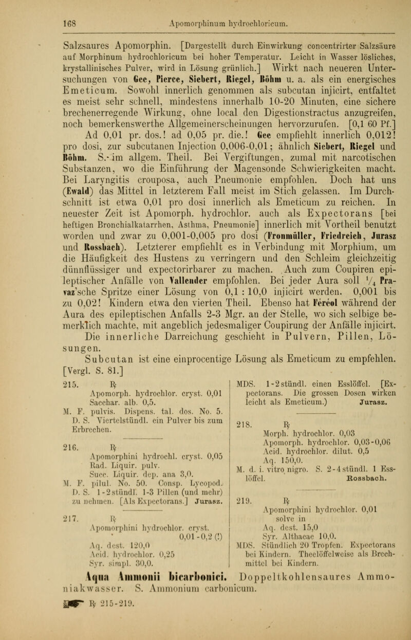 Salzsaures Apomorphin. [Dargestellt durch Einwirkung concentrirter Salzsäure auf Morphinum hydrochloricum bei hoher Temperatur. Leicht in Wasser lösliches, krystallinisches Pulver, wird in Lösung grünlich.] Wirkt nach neueren Unter- suchungen von Gec, Picrce, Siebert, Riegel, Böhm u. a. als ein energisches Emeticum. Sowohl innerlich genommen als subcutan injicirt, entfaltet es meist sehr schnell, mindestens innerhalb 10-20 Minuten, eine sichere brechenerregende Wirkung, ohne local den Digestionstractus anzugreifen, noch bemerkenswerthe Allgemeinerscheinungen hervorzurufen. [0,1 60 Pf.] Ad 0,01 pr. dos.! ad 0,05 pr. die.! Gee empfiehlt innerlich 0,012! pro dosi, zur subcutanen Injection 0,006-0,01; ähnlich Sicbert, Riegel und Böhm. S.* im allgem. Theil. Bei Vergiftungen, zumal mit narcotischen Substanzen, wo die Einführung der Magensonde Schwierigkeiten macht. Bei Laryngitis crouposa, auch Pneumonie empfohlen. Doch hat uns (Ewald) das Mittel in letzterem Fall meist im Stich gelassen. Im Durch- schnitt ist etwa 0,01 pro dosi innerlich als Emeticum zu reichen. In neuester Zeit ist Apomorph. hydrochlor. auch als Expectorans [bei heftigen Bronchialkatarrhen, Asthma, Pneumonie] innerlich mit Vortheil benutzt worden und zwar zu 0,001-0,005 pro dosi (Fronmiiller, Fricilreieh, Jurasz und Rossbach). Letzterer empfiehlt es in Verbindung mit Morphium, um die Häufigkeit des Hustens zu verringern und den Schleim gleichzeitig dünnflüssiger und expectorirbarer zu machen. Auch zum Coupiren epi- leptischer Anfälle von Tauender empfohlen. Bei jeder Aura soll V4 Pra- raz'sche Spritze einer Lösung von 0,1 : 10,0 injicirt werden. 0,001 bis zu 0,02! Kindern etwa den vierten Theil. Ebenso hat Fereol während der Aura des epileptischen Anfalls 2-3 Mgr. an der Stelle, wo sich selbige be- merklich machte, mit angeblich jedesmaliger Coupirung der Anfälle injicirt. Die innerliche Darreichung geschieht in Pulvern, Pillen, Lö- sungen. Subcutan ist eine einprocentige Lösung als Emeticum zu empfehlen. [Vergl. S. 81.] 215. fy Apomorph. hydrochlor. cryst. 0,01 Sacchar. alb. 0,5. M. F. pulvis. Dispens, tal. dos. No. 5. D. S. Viertelstündl. ein Pulver bis zum Erbrechen. 0,05 216. lv \ pomorphini hydrochl. cryst. Rad. Liquir. pulv. Succ. Liquir. dcp. ana 3,0. M. F. pilul. No. 50. Consp. Lycopod. h. S. l-2stündT. 1-3 Pillen (und mehr) zunehmen. [Als Expectorans.] Jurasz. 217. K' apomorphin] hydrochlor. cryst. 0,01-0,2 (!) \.|. dest. 120,0 \ f-i< I. hydrochlor. 0,25 Syr. sirapl. 30,0. MDS. l-2stündl. einen Esslöffel. [Ex- pectorans. Die grossen Dosen wirken leicht als Emeticum.) Jurasz. 218. ^ Morph, hydrochlor. 0,03 Apomorph. hydrochlor. 0,03-0,06 Acid. hydrochlor. dilut. 0,5 Ar,. 150,0. M. d. i. vitro,nigro. S. 2-4stündl. 1 Ess- löffel. Rossbach. 219. ty Apomorphini hydrochlor. 0,01 solve in \<\. dest. 15,0 Syr. Altliaeac 10,0. MDS. Stündlich 20 Tropfen. Expectorans bei Kindern. ThcclüfTclweise als Brech- mittel bei Kindern. \<jii;i Vimiioiiii hirarboniri. Doppeltkohlensaures Ammo- niakwasser. S. Ammonium oarbonicum.