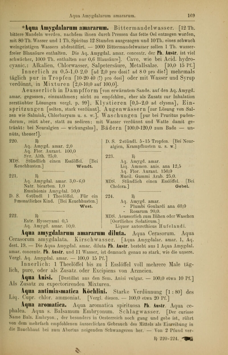 *Aqua Amjgdalaniiii aiitararum. Bittermandelwasser. [12 Th. bittere Mandeln werden, nachdem ihnen durch Pressen das fette Oel entzogen worden, mit 80 Th. Wasser und 1 Th. Spiritus 12 Stunden ausgezogen und lOTh. eines schwach weingeistigen Wassers abdestillirt. — 1000 Bittermandelwasser sollen 1 Th. wasser- freier Blausäure enthalten. Die Aq. Amygdal. amar. concentr. der Ph. Austr. ist viel schwächer, 1000 Th. enthalten nur 0,6 Blausäure]. Cave, wie bei Acid. hydro- cyanic.: Alkalien, Chlorwasser, Salpetersäure, Metallsalze. [10,0 15 Pf.] Innerlich zu 0,5-1,0-2,0 [ad 2,0 pro dosi! ad 8 0 pro die!] mehrmals täglich pur in Tropfen [10-20 40 (!) pro dosi] oder mit Wasser und Syrup verdünnt, in Mixturen [2,0-10,0 auf 100,0]. Aeusserlich in Dampfform [von erwärmtem Sande, auf den Aq. Amygd. amar. gegossen, einzuathmen; nicht zu empfehlen, eher als Zusatz zur Inhalation zerstäubter Lösungen vergl. p. 99], Klystieren [0,5-2,0 ad clysma], Ein- spritzungen [selten, stark verdünnt], Augenwässern [zur Lösung von Sal- zen wie Salmiak, Chlorbaryum u. s. w.], Waschungen [pur bei Pruritus puden- dorum, reizt aber, statt zu sediren; mit Wasser verdünnt und Watte damit ge- tränkt: bei Neuralgien — wirkungslos], Bädern [100,0-120,0 zum Bade — un- nütz, theuer!]. 220. Iy Aq. Amvgd. amar. 2,0 Aq. Flor. Aurant. 100,0 Syr. Alth. '25,0. MDS. Stündlich einen Esslöffel. [Bei Keuchhusten.] Wendt. 221. ty Aq. Amygdal. amar. 3,0-6,0 Natr. bicarbon. 1,0 Emulsionis Amygdal. 50,0 D. S. Gstündl 1 Theelöffel. Für ein 9 monatliches Kind. [Bei Keuchhusten.] West. 222 D.S. 2 stündl. 5-15 Tropfen. [Bei Neur- algien, Krampfhusten u. s. w.] 223. hy Aq. Amygd. amar. Liq. Ammon. anis. ana 12,5 Aq. Flor. Aurant. 150,0 Mucil. Gummi Arab. 25,0. MDS. Stündlich einen Esslöffel. [Bei Cholera.] Gebel. 224. Iy Aq. Amygd. amar. - Plumbi Goulardi ana 60,0 - Rosarum 90,0. fy MDS. Aeusserlich zum Bähen oder Waschen Extr. Hyoseyami 0,5 [Oertliches Sedativum.] Vq. Amygd. amar. 10,0. Liquor anterethicus Hufelandi. Aqua aiiiygflalarimi aiitararuiti diluta. Aqua Cerasorum. Aqua Cerasorum amygdalata. Kirschwasser. [Aqua Amygdalar. amar. 1, Aq. dest. 19. — Die Aqua Amygdal. amar. diluta Ph. Austr. besteht aus 1 Aqua Amygdal. amar. concentr. Ph. Austr. und 11 Wasser, ist demnach genau so stark, wie die unsere. Vergl. Aq. Amygdal. amar. — 100,0 15 Pf.] Innerlich: 1 Theelöffel bis zu 1 Esslöffel voll mehrere Male täg- lich, pure, oder als Zusatz oder Excipiens von Arzneien. Aqua Allisi. [Destillat aus den Sem. Anisi vulgär. — 100,0 etwa 10 Pf.] Zusatz zu expectorirenden Mixturen. Aqua antimiasmatiea Köchliiii. Starke Verdünnung [1:80] des Cupr. chlor, ammoniat. [Vergl. diesen. — 100,0 etwa 20 Pf.] Als Lio chlor, ammoniat. Aqua aroutatica. Aqua aromatica spirituosa Ph. Austr. Aqua ce- phalea. Aqua s. Balsamum Embryonum. Schlagwasser. [Der curiose Name Hals. Embryon., der besonders In Oesterreich noch gang und gebe ist, rührt von dem mehrfach empfohlenen äusserlichen Grebraueh des Mittels als Einreibung in die Bauchhaut bei zum Abortus neigenden Schwangeren her. — Von 2 Pfund ver- E$ 220-221. *qp|