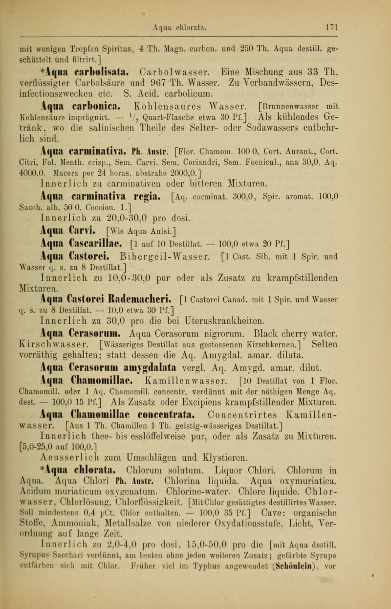 mit wenigen Tropfen Spiritus, 4 Th. Magn. carbon. und 250 Th. Aqua destill, ge- schüttelt und filtrirt.] *Aqua carbolisata. Carbolwasser. Eine Mischung aus 33 Th. verflüssigter Carbolsäure und 967 Th. Wasser. Zu Verband wässern, Des- infectionszwecken etc. S. Acid. carbolicum. Aqua carboilica. Kohlensaures Wasser. [Brunnenwasser mit Kohlensäure imprägnirt. — l/2 Quart-Flasche etwa 30 Pf.] Als kühlendes Ge- tränk, wo die salinischen Theile des Seiter- oder Sodawassers entbehr- lich sind. Aqua Carilliliativa. Ph. Anstr. [Flor. Chamom. lOO.O, Cort. Aurant., Cort. Citri, Fol. Menth, crisp., Sem. CarvL Sem. Coriandri, Sem. Foenicul., ana 30,0, Aq. 4000:0. Macera per 24 horas. abstrahe 2000,0.] Innerlich zu carminativen oder bitteren Mixturen. Aqua Carilliliativa regia. [Aq. carminat. 300,0, Spir. aromat. 100,0 Sacch. alb. 50 0, Coccion. 1.] Innerlich zu 20,0-30,0 pro dosi. Aqua Cani. [Wie Aqua Anisi.] Aqua CaSCarillae. [1 auf 10 Destillat. — 100,0 etwa 20 Pf.] Aqua Castorei. Bibergeil-Wasser. [1 Cast. Sib. mit 1 Spir. und Wasser q. s. zu 8 Destillat.] Innerlich zu 10,0-30,0 pur oder als Zusatz zu krampfstillenden Mixturen. Aqua Castorei Radeiliacheri. [1 Castorei Canad. mit 1 Spir. und Wasser q. s. zu 8 Destillat. — 10,0 etwa 30 Pf.] Innerlich zu 30,0 pro die bei Uteruskraukheiten. Aqua (Yrasoruiu. Aqua Cerasorum nigrorum. Black cherry water. Kirschwasser. [Wässeriges Destillat aus gestossenen Kirschkernen.] Selten vorräthig gehalten; statt dessen die Aq. Amygdal. amar. diluta. Aqua Cerasorum aiuygdalata vergl. Aq. Amygd. amar. dilut. Aqua ChaillOlllillae. Kamillenwasser. [10 Destillat von 1 Flor. Chamomill. oder 1 Aq. Chamomill. concentr. verdünnt mit der nöthigen Menge Aq. dest. — 100,0 15 Pf.] Als Zusatz oder Excipiens krampfstillender Mixturen. Aqua Chauiomillae conceutrata. Concentrirtes Kamillen- wasser. [Aus 1 Th. Chamillen 1 Th. geistig-Wcässeriges Destillat.] Innerlich thee- bis esslöffelweise pur, oder als Zusatz zu Mixturen. [5,0-25,0 auf 100,0.] Aeusserlich zum Umschlägen und Klystieren. *Aqua chlorata. Chlorum solutum. Liquor Chlori. Chlorum in Aqua. Aqua Chlori Ph. Anstr. Ohlorina liquida. Aqua oxymuriatica. Acidum muriaticum oxygenatum. Chlorinc-water. Chlore liquide. Chlor- wasser, Chlorlösung, OhlorflÜSSlgkeit. [MitChlor gesättigtes destillirtes Wasser. Soll mindestens 0,4 pCt. Chlor enthalten. — 100,0 35 Pf.] Cave: organische Stoffe, Ammoniak, Metallsalze von niederer Oxydationsstufe, Licht, Ver- ordnung auf lange Zeit. Innerlich zu 2,0-4,0 pro dosi, 15,0-50,0 pro die [mit Aqua destill. Syrupus Saccharj verdünnt, am besten ohne jeden weiteren Zusatz; gefärbte Syrupe entfärben sich mit Chlor. Prühei viel im Typhus angewendet (Schönleiii), vor