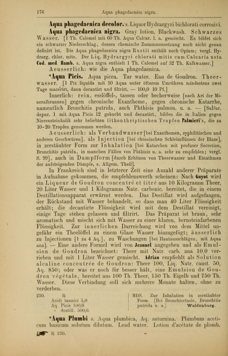Aqua phagedaenica decolor. s. LiquorHydrargyri bichlorati corrosivi. Aqua phagedaenica nigra. Gray lotion, Blackwash. Schwarzes Wasser. [1 Th. Calomel mit 60 Th. Aqua Calcar. 1. a. gemischt. Es bildet sich ein schwarzer Niederschlag, dessen chemische Zusammensetzung noch nicht genau definirt ist. Die Aqua phagedaenica nigra Rustii enthält noch Opium; vergl. Hy- drarg, chlor, mite. Der Liq. Hydrargyri chlorati mitis cum Calcaria usta Cod. med. Hamb. s. Aqua nigra enthielt 1 Th. Galomel auf 32 Th. Kalkwasser.] Aeusserlich: wie die Aqua phagedaenica. *Aqua Picis. Aqua picea. Tar water. Eau de Goudron. Theer - wasser. [1 Pix liquida mit 10 Aqua unter öfterem Umrühren mindestens zwei Tage macerirt, dann decantirt und filtrirt. — 100,0 10 Pf.] Innerlich: rein, esslöffel-, tassen oder becherweise [nach Art der Mi- neralbrunnen] gegen chronische Exantheme, gegen chronische Katarrhe, namentlich Bronchitis putrida, auch Phthisis pulmon. u. a. — [Sulfur. depur. 1 mit Aqua Picis 12 gekocht und decantirt, bilden die in Italien gegen Nierensteinkolik sehr beliebten lithonthriptischen Tropfen Palmieri's, die zu 10-20 Tropfen genommen werden. Aeusserlich: als Verbandwasser [bei Exanthemen, syphilitischen und anderen Geschwüren], als Injection [bei chronischen Schleimflüssen der Blase], in zerstäubter Form zur Inhalation [bei Katarrhen mit profuser Secretion, Bronchitis putrida, in manchen Fällen von Phthisis u. a. sehr zu empfehlen; vergl. S. 99], auch in Dampfform [durch Erhitzen von Theerwasser und Einathmen der aufsteigenden Dämpfe, s. Allgem. Theil]. In Frankreich sind in letzterer Zeit eine Anzahl anderer Präparate in Aufnahme gekommen, die empfehlenswerth scheinen: Nach Giiyot wird ein Liqueur de Goudron concentre et titre aus 10 Kilogramm Theer, 20 Liter Wasser und 1 Kilogramm Natr. carbonic. bereitet, die in einem Destillationsapparat erwärmt werden. Das Destillat wird aufgefangen, der Rückstand mit Wasser behandelt, so dass man 40 Liter Flüssigkeit erhält; die decantirte Flüssigkeit wird mit dem Destillat vereinigt, einige Tage stehen gelassen und filtrirt. Das Präparat ist braun, sehr aromatisch und mischt sich mit Wasser zu einer klaren, bernsteinfarbenen Flüssigkeit. Zur innerlichen Darreichung wird von dem Mittel un- gefähr ein Theelöffel zu einem Glase Wasser hinzugefügt; aus serlich zu Injectionen [1 zu 4 Aq.], zu Waschungen [bei Hautausschlägen, mit Aqua ana]. — Eine andere Formel wird von Jcaimcl angegeben und als Emul- sion de Goudron bezeichnet: Theer mit Natr. carb. ana 10,0 ver- rieben und mit 1 Liter Wasser gemischt. Adrian empfiehlt als Solution alcaline concentr^e de Goudron: Theer 100, Liq. Natr. caust. 50, Aq. 850; oder was er noch für besser hält, eine Emulsion de Gou- (I rou \ 6g6tale, bereitet aus 100 Th. Theer, 150 Th. Eigelb und 750 Th. Wasser. Diese Verbindung soll sich mehrere Monate halten, ohne zu verderben. MDS. Zur Inhalation in zerstäubter Form. [Bei Bronchicctasie, Bronchitis putrida u. a.J Waidenburg. 230. i: \riiii tannici 5,0 Aq. Picis 100,0 - destill. 500,0. *A<|iia IMumbi s. Aqua plumbica, Aq. saturnina. Plumbum aceti- cum basicum solutura dilutum. Lead water. Lotion d'ac£tate de plomb. li- 230.