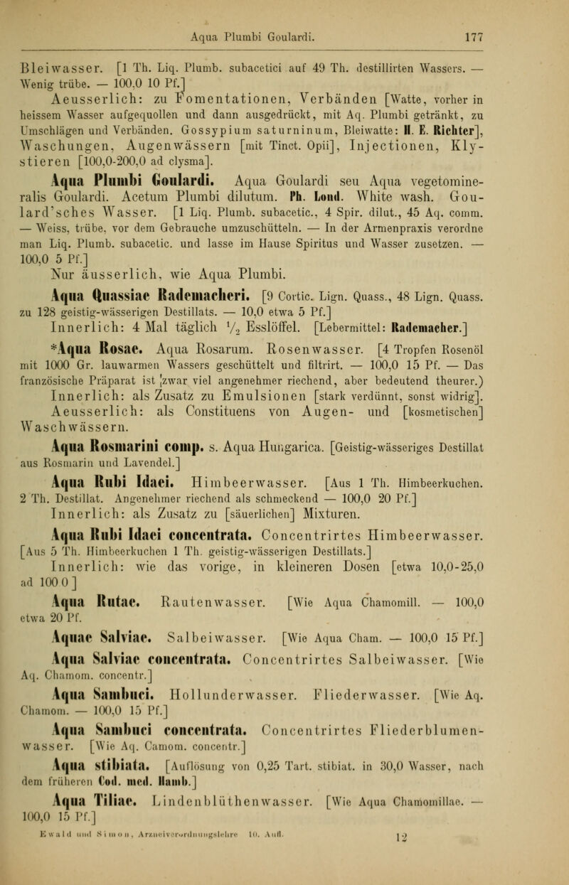 Blei Wasser. [1 Th. Liq. Plumb. subacetici auf 49 Th. destillirten Wassers. — Wenig trübe. — 100:0 10 Pf.] Aeusserlich: zu Fomentationen, Verbänden [Watte, vorher in heissem Wasser aufgequollen und dann ausgedrückt, mit Aq. Plumbi getränkt, zu Umschlägen und Verbänden. Gossypium saturninum, Bleiwatte: II. E. Richter], Waschungen, Augenwässern [mit Tinct. Opii], Injectionen, Kly- stieren [100,0-200,0 ad clysma]. Aqua Plumbi Goulardi. Aqua Goulardi seu Aqua vegetomine- ralis Goulardi. Acetum Plumbi dilutum. Ph. Loiul. White wash. Gou- lard'sches Wasser. [1 Liq. Plumb. subacetic, 4 Spir. dilut., 45 Aq. comm. — Weiss, trübe, vor dem Gebrauche umzuschüttein. — In der Armenpraxis verordne man Liq. Plumb. subacetic. und lasse im Hause Spiritus und Wasser zusetzen. — 100,0 5 Pf.] Nur äusserlich, wie Aqua Plumbi. Aqua Quassiae Radciliaclieri. [9 Cortic. Lign. Quass., 48 Lign. Quass. zu 128 geistig-wässerigen Destillats. — 10,0 etwa 5 Pf.] Innerlich: 4 Mal täglich l/2 Esslöffel. [Lebermittel: Rademacher.] *Aqua Rosae. Aqua Rosarum. Rosenwasser. [4 Tropfen Rosenöl mit 1000 Gr. lauwarmen Wassers geschüttelt und filtrirt. — 100,0 15 Pf. — Das französische Präparat ist jzwar viel angenehmer riechend, aber bedeutend theurer.) Innerlich: als Zusatz zu Emulsionen [stark verdünnt, sonst widrig]. Aeusserlich: als Constituens von Augen- und [kosmetischen] Waschwässern. Aqua Rosiltarilli COllip. s. Aqua Huiigarica. [Geistig-wässeriges Destillat aus Rosmarin und Lavendel.] Aqua Rllbi Idaei. Himbeerwasser. [Aus 1 Th. Himbeerkuchen. 2 Th. Destillat. Angenehmer riechend als schmeckend — 100,0 20 Pf.] Innerlich: als Zusatz zu [säuerlichen] Mixturen. Aqua Rubi Idaei concentrata. Ooncentrirtes IIimbeerwasser. [Aus 5 Th. Himbeerkuchen 1 Th. geistig-wässerigen Destillats.] Innerlich: wie das vorige, in kleineren Dosen [etwa 10,0-25,0 ad 100 0] Aqua Rutae. Rautenwasser. [Wie Aqua Chamomill. — 100,0 etwa 20 Pf. Aqiiae Salviae, Salbeiwasser. [Wie Aqua Cham. — 100,0 15 Pf.] Aqua Sahiae concentrata. Ooncentrirtes Salbeiwasser. [Wie Aq. Chamom. concentr.] Aqua Sinnbild. Hollunderwasser. Fliederwasser. [Wie Aq. Chamom. — 100,0 15 Pf.] Aqua Saiiibuci concentrata. Ooncentrirtes Fliederblumen- wasser. [Wie Aq. Camom. concentr.] Aqua stil>iatn. [Auflösung von 0,25 Tart. stibiat. in 30,0 Wasser, nach dem früheren Cod. med. Ilamb.] Aqua Tiliae. Lindenblüthenwasser. [Wie Aqua Gharaomillae. — loo,() 15 Pf.] Ewald Mini Simon. Arzneivorordnuiigalelire 10. Aufl. i ■)