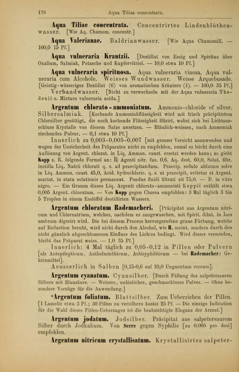 Aqua Tiliae concciitrata. Concentrirtes Lindenblüthen- wasser. [Wie Aq. Chamoin. concentr.] Aqua Valerianae. Baldrianwasser. [Wie Aqua Chamomill. — 100,0 15 Pf.] Aqua VulllCraria KrailtzÜ. [Destillat von Essig und Spiritus über Oxalium, Salmiak, Potasche und Kupfervitriol. — 10,0 etwa 10 Pf.] Aqua vulneraria spinulosa. Aqua yulneraria vinosa, Aqua vul- neraria cum Alcohole. Weisses Wundwasser. Weisse Arquebusade. [Geistig-wässeriges Destillat (6) von aromatischen Kräutern (1). — 100,0 35 Pf.] Verband Wasser. [Nicht zu verwechseln mit der Aqua vulneraria The- denii s. Mixtura vulneraria acida.] Argcntuni chlorato - ainmoiiiatuui. Ammonio-chloride of silver. Silbersalmiak. [Kochende Ammoniakflüssigkeit wird mit frisch präcipitirtem Chlorsilber gesättigt, die noch kochende Flüssigkeit filtrirt, wobei sich bei Lichtaus- schluss Krystalle von diesem Salze ansetzen. — Bläulich-weisses, nach Ammoniak riechendes Pulver. — 0,1 etwa 10 Pf.] Innerlich zu 0,003-0,005-0,007 [mit grosser Vorsicht anzuwenden und wegen der Unsicherheit des Präparates nicht zu empfehlen, zumal es leicht durch eine Auflösung von Argent. chlorat. in Liq. Ammon. caust. ersetzt werden kann; so giebt Kopp z. R. folgende Formel an: Py Agenti nitr. fus. 0,6, Aq. dest. 60,0, Solut. filtr. instilla Liq. Natrii chlorati q. s. ad praecipitandum. Praecip. sedulo ablutum solve in Liq. Ammon. caust. 45,0, Acid. hydrochloric. q. s. ut praecipit, evitetnr et Argent. muriat. in statu solutionis permaneat. Pondus fluidi filtrati sit 75,0. — D. in vitro nigro. — Ein Gramm dieses Liq. Argenti chlorato-ammoniati Koppii enthält etwa 0,005 Argent. chloratum. — Von Kopp gegen Chorea empfohlen: 3 Mal täglich 3 bis 5 Tropfen in einem Esslöffel destillirten Wassers. ArgeiltuUl chloratum Radomacheri. [Präcipitat aus Argentum nitri- cum und Chlornatrium, welches, nachdem es ausgewaschen, mit Spirit. dilut. in loco umbroso digerirt wird. Die bei diesem Process hervorgerufene graue Färbung, welche auf Reduction beruht, wird nicht durch den Alcohol, wie R. meint, sondern durch den nicht gänzlich abgeschlossenen Einfluss des Lichtes bedingt. Wird dieser vermieden, bleibt das Präparat weiss. — 1,0 35 Pf.] Innerlich: 4 Mal täglich zu 0,05-0,12 in Pillen oder Pulvern [als Antepilepticum, Anthelminthicum, Antisyphiliticum — bei Ratlcuiaclicr: Ge- hirnmittel]. Aeusserlich in Salben [0,15-0,6 auf 10,0 Unguentum cereum]. ArgCIltlllll Cyaiiatlllll. C y an S Hb e r. [Durch Fällung des Salpetersäuren Silbers mit Blausäure. — Weisses, unlösliches, geschmackloses Pulver. — Ohne be- sondere Vorzüge für die Anwendung.] Vrgentuni f'oliatimi. Blattsilber. Zum Ueberziehen der Pillen. [1 Lamelle etwa 3 Pf.; 30 Pillen zu versilbern kostet 25 Pf. — Die einzige Indication für die Wahl dieses Pillen-Ueberzuges ist die beabsichtigte Eleganz der Arznei.] Argmtiilii jodatum. Jodsilber. Präcipitat aus salpetersaurem Silber durch Jodkalium. Von Serrc gegen Syphilis [zu 0.005 pro dosi] empfohlen. Argentum iiitrifiiiii crystallisatiim. Krystallisirtes salpetcr-