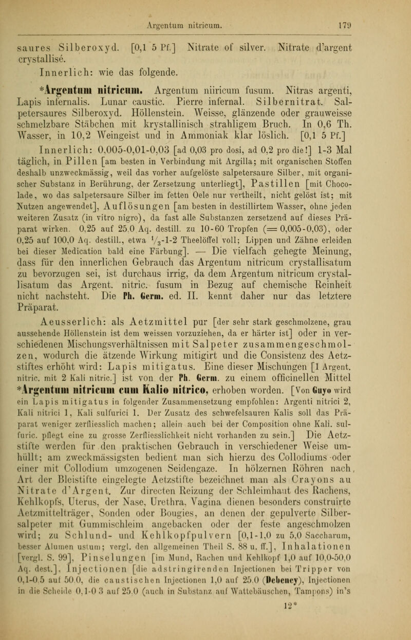 saures Silberoxyd. [0,1 5 Pf.] Nitrate of silver. Nitrate d'argent crystallise. Innerlich: wie das folgende. * Argentum liitricum. Argentum niiricum fusum. Nitras argenti, Lapis iniernalis. Lunar caustic. Pierre infernal. Silbernitrat. Sal- petersaures Silberoxyd. Höllenstein. Weisse, glänzende oder grauweisse schmelzbare Stäbchen mit krystallinisch strahligem Bruch. In 0,6 Th. Wasser, in 10,2 Weingeist und in Ammoniak klar löslich. [0,1 5 Pf.] Innerlich: 0,005-0,01-0,03 [ad 0,03 pro dosi, ad 0,2 pro die!] 1-3 Mal täglich, in Pillen [am besten in Verbindung mit Argilla; mit organischen Stoffen deshalb unzweckmässig, weil das vorher aufgelöste Salpetersäure Silber, mit organi- scher Substanz in Berührung, der Zersetzung unterliegt], Pastillen [mit Choco- lade, wo das salpetersaure Silber im fetten Oele nur vertheilt, nicht gelöst ist; mit Nutzen angewendet], Auflösungen [am besten in destillirtem Wasser, ohne jeden weiteren Zusatz (in vitro nigro), da fast alle Substanzen zersetzend auf dieses Prä- parat wirken. 0.25 auf 25.0 Aq. destill, zu 10-60 Tropfen (=0,005-0,03), oder 0,25 auf 100,0 Aq. destill., etwa V3-I-2 Theelöffel voll; Lippen und Zähne erleiden bei dieser Medication bald eine Färbung], — Die vielfach gehegte Meinung, dass für den innerlichen Gebrauch das Argentum nitricum crystallisatura zu bevorzugen sei, ist durchaus irrig, da dem Argentum nitricum crystal- lisatum das Argent. nitric. fusum in Bezug auf chemische Reinheit nicht nachsteht. Die Ph. Germ. ed. IL kennt daher nur das letztere Präparat. Aeusserlich: als Aetzmittel pur [der sehr stark geschmolzene, grau aussehende Höllenstein ist dem weissen vorzuziehen, da er härter ist] oder in ver- schiedenen Mischungsverhältnissen mit Salpeter zusammengeschmol- zen, wodurch die ätzende Wirkung mitigirt und die Consistenz des Aetz- stiftes erhöht wird: Lapis mitigatus. Eine dieser Mischungen [1 Argent. nitric. mit 2 Kali nitric] ist von der Ph. Germ, zu einem officinellen Mittel *Argentiuii nitricum cum Kali© nitrico, erhoben worden. [Von Guyo wird ein Lapis mitigatus in folgender Zusammensetzung empfohlen: Argenti nitrici 2, Kali nitrici 1, Kali sulfurici 1. Der Zusatz des schwefelsauren Kalis soll das Prä- parat weniger zerfliesslich machen; allein auch bei der Composition ohne Kali, sul- furic. pflegt eine zu grosse Zerfliesslichkeit nicht vorhanden zu sein.] Die Aetz- stifte werden für den praktischen Gebrauch in verschiedener Weise um- hüllt; am zweckmässigsten bedient man sich hierzu des Collodiums-oder einer mit Collodium umzogenen Seidengaze. In hölzernen Röhren nach, Art der Bleistifte eingelegte Aetzstifte bezeichnet man als Crayons au Nitrate d'Argent. Zur directen Reizung der Schleimhaut des Rachens, Kehlkopfs. Uterus, der Nase, Urethra, Vagina dienen besonders construirte Aetzmittelträger, Sonden oder Bougies, an denen der gepulverte Silber- salpeter mit Gummischleim angebacken oder der feste angeschmolzen wird; zu Schlund- und Kehlkopfpulvern [0,1-1,0 zu 5,0 Sacchamm, besser Aluraen nsium; vergl. den allgemeinen Theil S. 88 u. ff.], Inhalationen [v.t-1. S. 99], Pinselungen [im Mund, Rachen und Kehlkopf 1,0 auf 10,0-50,0 Aq. dest.], [njeetionen [die adstringirenden Injectionen bei Tripper von 0,1-0.5 auf 50 0. die, faustischen Injectionen 1,0 auf 25.0 (Webciicy), Injectionen in die Scheide 0.1-0.'} auf 25.0 (auch in Substanz auf Wattebäuschen, Tamppns) in's 12*