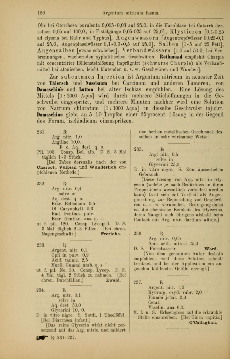 Ohr bei Otorrhoea purulenta 0,005-0,03 auf 25,0, in die Harnblase bei Catarrh der- selben 0,05 auf 100,0, in Fistelgänge 0,05-025 auf 25,0], Kly stieren [0.1-0,25 ad clysma bei Ruhr und Typhus], Augen wässern [Augentropfwässer 0.025-0,1 auf 25.0, Augenpinselwässer 0,1-0,3-0,5 auf 25,0], Salben [1-5 auf 25 Fett], Augensalben [etwas schwächer], Yerbandwässern [1,0 auf 50,0, bei Ver- brennungen, wuchernden syphilitischen Geschwüren. Rolluiiuml empfiehlt Charpie mit concentrirter Höllensteinlösung imprägnirt (schwarze Charpie) als Verband- mittel bei atonischen, leicht blutenden u. s. w. Geschwüren und Wunden]. Zur subcutanen Injection ist Argentum nitricum in neuester Zeit von Thiersch und Nussbaiim bei Carcinom und anderen Tumoren, von Damaschinb' und Lutton bei alter Ischias empfohlen. Eine Lösung des Mittels [1 : 2000 Aqua] wird durch mehrere Stichöffnungen in die Ge- schwulst eingespritzt, und mehrere Minuten nachher wird eine Solution von Natrium chloratum [1: 1000 Aqua] in dieselbe Geschwulst injicirt. Damaschino giebt an 5-10 Tropfen einer 25procent. Lösung in der Gegend des Foram. ischiadicum einzuspritzen. 231. Bf Arg. nitr. 1,0 Argillae 10,0. F. c. Aq. dest. q. s. Pil. 100. Consp. Bol. alb. D. S. 3 Mal täglich 1-3 Stück. [Bei Tabes dorsualis nach der von Charcot, Vulpian und Wunderlich em- pfohlenen Methode.] 232. I* Arg. nitr. 0,4 solve in Aq. dest. q. s. Extr. Belladonn. 0,5 Ol. Caryophyll. 0,3 Rad. Gentian. pulv. Extr. Gentian. ana q. s. ut f. pil. 120. Consp. Lycopod. D. S. 3 Mal täglich 2-3 Pillen. [Bei chron. Magengeschwür.] Frerichs. 233. ly Argent. nitr. 0,1 Opii in pulv. 0,2 Acid. tannic. 2,5 Mucil. Gummi arab. q. s. ut f. pil. No. 50. Consp. Lycop. 4 Mal tägl. 2 Stück zu nehmen. chron. Durchfällen.] D. S. |!ici Ewald. 234. Bf Arg. nitr. 0,1 solve in A.q. dest. 50,0 Grlycerini 10, 0. D. in vitro nigro. S. 2stdl. 1 Thcelöffel. [Bei Diarrhoea infant.] [Das reine Glycerin wirkt nicht /er- setzend auf das Aig. nitrie. und mildert Bf 231-237. den herben metallischen Geschmack des- selben in sehr wirksamer Weise. 235. Bf Arg. nitr. 0,5 solve in Glycerini 25,0 D. in vitro nigro. S. Zum äusserlichen Gebrauch. [Diese Lösung von Arg. nitr. in Gly- cerin (welche je nach Bedürfniss in ihren Proportionen wesentlich verändert werden kann) lässt sich mit Vortheil als Augen- pinselung, zur Bepinselung von Geschwü- ren u. s. w. verwenden. Bedingung dabei ist die chemische Reinheit des Glycerins, deren Mangel sich übrigens alsbald beim Contact mit Arg. nitr. darthun würde.] 236. Bf Arg. nitr. 0,05 Spir. aeth. nitrosi 25,0 D. S. Pinselwasser. Ward. [Von dem genannten Autor deshalb empfohlen, weil diese Solution schnell trocknet und bei der Application ein an- genehm kühlendes Gefühl erzeugt.] 237. Bf Argent. nitr. 1,0 Hydrarg. oxyd. rubr. 2,0 Plumbi jodat. 3,0 Cerat. Vaselin. ana ß,0. M. f. u. S. Erbsengross auf die erkrankte Stelle einzureiben. [Bei Tinea capitis.] O'Callaghan.